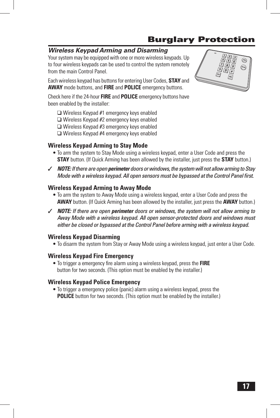 17Wireless Keypad Arming and DisarmingYour system may be equipped with one or more wireless keypads. Up to four wireless keypads can be used to control the system remotely from the main Control Panel.Each wireless keypad has buttons for entering User Codes, STAY and AWAY mode buttons, and FIRE and POLICE emergency buttons.Check here if the 24-hour FIRE and POLICE emergency buttons have been enabled by the installer: ❑ Wireless Keypad #1 emergency keys enabled❑ Wireless Keypad #2 emergency keys enabled❑ Wireless Keypad #3 emergency keys enabled❑ Wireless Keypad #4 emergency keys enabled Wireless Keypad Arming to Stay Mode&bull; To arm the system to Stay Mode using a wireless keypad, enter a User Code and press the STAY button. (If Quick Arming has been allowed by the installer, just press the  STAY button.)✓  NOTE: If there are open perimeter doors or windows, the system will not allow arming to Stay Mode with a wireless keypad. All open sensors must be bypassed at the Control Panel ﬁ rst. Wireless Keypad Arming to Away Mode&bull; To arm the system to Away Mode using a wireless keypad, enter a User Code and press the AWAY button. (If Quick Arming has been allowed by the installer, just press the  AWAY button.)✓  NOTE: If there are open perimeter doors or windows, the system will not allow arming to Away Mode with a wireless keypad. All open sensor-protected doors and windows must either be closed or bypassed at the Control Panel before arming with a wireless keypad. Wireless Keypad Disarming&bull; To disarm the system from Stay or Away Mode using a wireless keypad, just enter a User Code. Wireless Keypad Fire Emergency&bull; To trigger a emergency ﬁ re alarm using a wireless keypad, press the  FIRE button for two seconds. (This option must be enabled by the installer.) Wireless Keypad Police Emergency&bull; To trigger a emergency police (panic) alarm using a wireless keypad, press the  POLICE button for two seconds. (This option must be enabled by the installer.) Burglary Protection