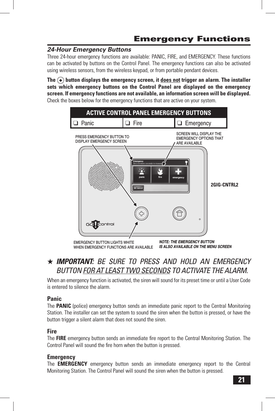 21 24-Hour Emergency ButtonsThree 24-hour emergency functions are available: PANIC, FIRE, and EMERGENCY. These functions can be activated by buttons on the Control Panel. The emergency functions can also be activated using wireless sensors, from the wireless keypad, or from portable pendant devices.The  button displays the emergency screen, it does not trigger an alarm. The installer sets which emergency buttons on the Control Panel are displayed on the emergency screen. If emergency functions are not available, an information screen will be displayed. Check the boxes below for the emergency functions that are active on your system.ACTIVE CONTROL PANEL EMERGENCY BUTTONS❑ Panic❑ Fire ❑ Emergency★  IMPORTANT:  BE SURE TO PRESS AND HOLD AN EMERGENCY BUTTON FOR AT LEAST TWO SECONDS TO ACTIVATE THE ALARM.When an emergency function is activated, the siren will sound for its preset time or until a User Code is entered to silence the alarm.PanicThe  PANIC (police) emergency button sends an immediate panic report to the Central Monitoring Station. The installer can set the system to sound the siren when the button is pressed, or have the button trigger a silent alarm that does not sound the siren.FireThe  FIRE emergency button sends an immediate ﬁ re report to the Central Monitoring Station. The Control Panel will sound the ﬁ re horn when the button is pressed.EmergencyThe  EMERGENCY emergency button sends an immediate emergency report to the Central Monitoring Station. The Control Panel will sound the siren when the button is pressed. Emergency FunctionsEMERGENCY BUTTON LIGHTS WHITEWHEN EMERGENCY FUNCTIONS ARE AVAILABLESCREEN WILL DISPLAY THEEMERGENCY OPTIONS THATARE AVAILABLEPRESS EMERGENCY BUTTON TO DISPLAY EMERGENCY SCREENNOTE: THE EMERGENCY BUTTONIS ALSO AVAILABLE ON THE MENU SCREEN2GIG-CNTRL2