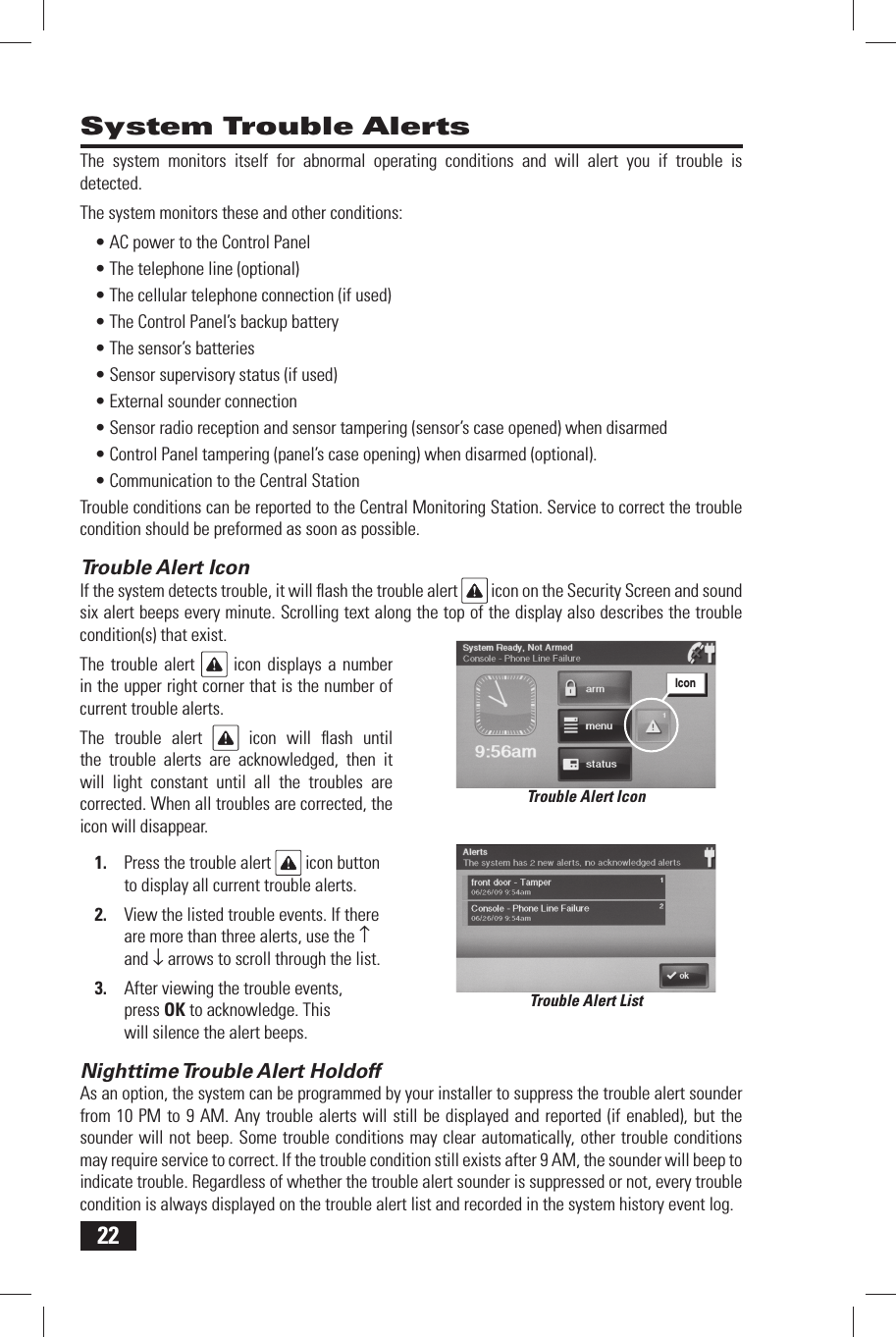 22System Trouble AlertsThe system monitors itself for abnormal operating conditions and will alert you if trouble is detected.The system monitors these and other conditions:&bull; AC power to the Control Panel&bull; The telephone line (optional)&bull; The cellular telephone connection (if used)&bull; The Control Panel&rsquo;s backup battery&bull; The sensor&rsquo;s batteries&bull; Sensor supervisory status (if used)&bull; External sounder connection&bull; Sensor radio reception and sensor tampering (sensor&rsquo;s case opened) when disarmed&bull; Control Panel tampering (panel&rsquo;s case opening) when disarmed (optional).&bull; Communication to the Central StationTrouble conditions can be reported to the Central Monitoring Station. Service to correct the trouble condition should be preformed as soon as possible.Trouble Alert IconIf the system detects trouble, it will ﬂ ash the trouble alert   icon on the Security Screen and sound six alert beeps every minute. Scrolling text along the top of the display also describes the trouble condition(s) that exist.The trouble alert   icon displays a number in the upper right corner that is the number of current trouble alerts.The trouble alert   icon will ﬂ ash until the trouble alerts are acknowledged, then it will light constant until all the troubles are corrected. When all troubles are corrected, the icon will disappear.1.  Press the trouble alert   icon button to display all current trouble alerts.2.  View the listed trouble events. If there are more than three alerts, use the &uarr; and &darr; arrows to scroll through the list.3.  After viewing the trouble events, press OK to acknowledge. This will silence the alert beeps.Nighttime Trouble Alert  HoldoffAs an option, the system can be programmed by your installer to suppress the trouble alert sounder from 10 PM to 9 AM. Any trouble alerts will still be displayed and reported (if enabled), but the sounder will not beep. Some trouble conditions may clear automatically, other trouble conditions may require service to correct. If the trouble condition still exists after 9 AM, the sounder will beep to indicate trouble. Regardless of whether the trouble alert sounder is suppressed or not, every trouble condition is always displayed on the trouble alert list and recorded in the system history event log.Trouble Alert ListTrouble Alert IconIcon