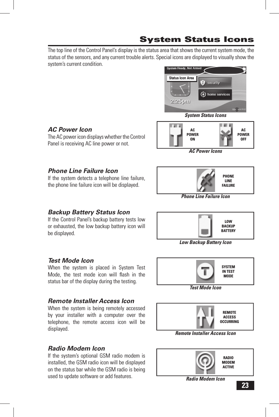 23The top line of the Control Panel&rsquo;s display is the status area that shows the current system mode, the status of the sensors, and any current trouble alerts. Special icons are displayed to visually show the system&rsquo;s current condition.AC Power IconThe AC power icon displays whether the Control Panel is receiving AC line power or not.Phone Line Failure IconIf the system detects a telephone line failure, the phone line failure icon will be displayed.Backup Battery Status IconIf the Control Panel&rsquo;s backup battery tests low or exhausted, the low backup battery icon will be displayed.Test Mode IconWhen the system is placed in System Test Mode, the test mode icon will ﬂ ash in the status bar of the display during the testing.Remote Installer  Access IconWhen the system is being remotely accessed by your installer with a computer over the telephone, the remote access icon will be displayed.Radio  Modem IconIf the system&rsquo;s optional GSM radio modem is installed, the GSM radio icon will be displayed on the status bar while the GSM radio is being used to update software or add features. System Status IconsLow Backup Battery IconLOWBACKUPBATTERYAC Power IconsACPOWERONACPOWEROFFPhone Line Failure IconPHONELINEFAILURETest Mode IconSYSTEM IN TEST MODERemote Installer Access IconREMOTE ACCESS OCCURRINGRadio Modem IconRADIO MODEM ACTIVESystem Status IconsStatus Icon Area