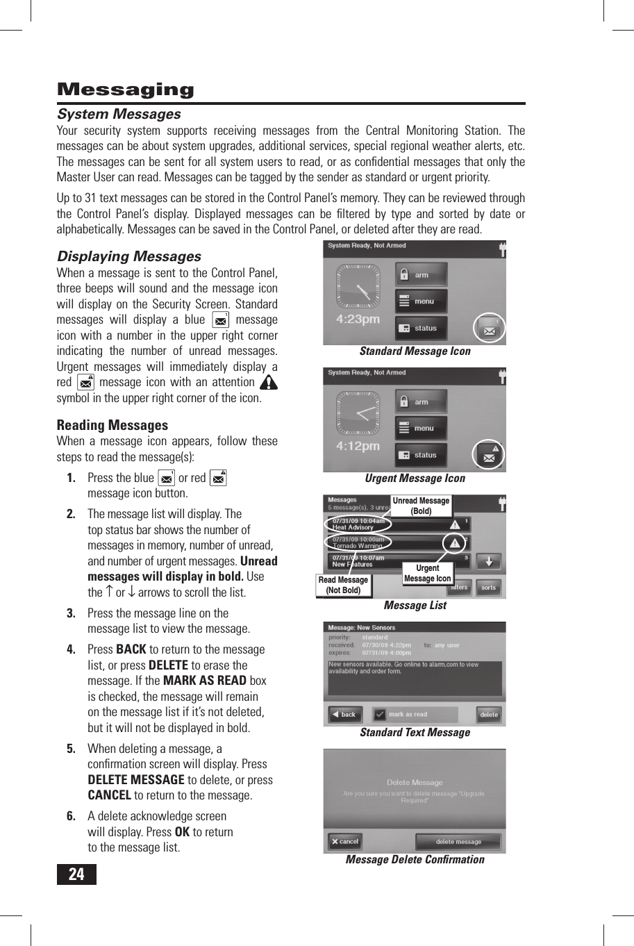 24MessagingSystem  MessagesYour security system supports receiving messages from the Central Monitoring Station. The messages can be about system upgrades, additional services, special regional weather alerts, etc. The messages can be sent for all system users to read, or as conﬁ dential messages that only the Master User can read. Messages can be tagged by the sender as standard or urgent priority.Up to 31 text messages can be stored in the Control Panel&rsquo;s memory. They can be reviewed through the Control Panel&rsquo;s display. Displayed messages can be ﬁ ltered by type and sorted by date or alphabetically. Messages can be saved in the Control Panel, or deleted after they are read.Displaying  MessagesWhen a message is sent to the Control Panel, three beeps will sound and the message icon will display on the Security Screen. Standard messages will display a blue   message icon with a number in the upper right corner indicating the number of unread messages. Urgent messages will immediately display a red   message icon with an attention symbol in the upper right corner of the icon.Reading  MessagesWhen a message icon appears, follow these steps to read the message(s):1.  Press the blue   or red   message icon button.2.  The message list will display. The top status bar shows the number of messages in memory, number of unread, and number of urgent messages. Unread messages will display in bold. Use the &uarr; or &darr; arrows to scroll the list.3.  Press the message line on the message list to view the message.4.  Press BACK to return to the message list, or press DELETE to erase the message. If the MARK AS READ box is checked, the message will remain on the message list if it&rsquo;s not deleted, but it will not be displayed in bold.5.  When deleting a message, a conﬁ rmation screen will display. Press DELETE MESSAGE to delete, or press CANCEL to return to the message.6.  A delete acknowledge screen will display. Press OK to return to the message list.Standard Text MessageMessage Delete Conﬁ rmationStandard Message IconMessage ListRead Message(Not Bold)Unread Message(Bold)UrgentMessage IconUrgent Message Icon