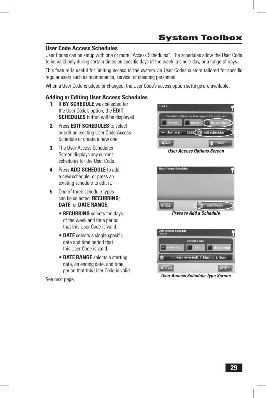 29 System Toolbox User Code Access SchedulesUser Codes can be setup with one or more &ldquo;Access Schedules&rdquo;. The schedules allow the User Code to be valid only during certain times on speciﬁ c days of the week, a single day, or a range of days. This feature is useful for limiting access to the system via User Codes custom tailored for speciﬁ c regular users such as maintenance, service, or cleaning personnel. When a User Code is added or changed, the User Code&rsquo;s access option settings are available.Adding or Editing User Access Schedules1.  If  BY SCHEDULE was selected for the User Code&rsquo;s option, the  EDIT SCHEDULES button will be displayed.2.  Press EDIT SCHEDULES to select or edit an existing User Code Access Schedule or create a new one.3.  The User Access Schedules Screen displays any current schedules for the User Code.4.  Press  ADD SCHEDULE to add a new schedule, or press an existing schedule to edit it.5.  One of three schedule types can be selected:  RECURRING;  DATE; or  DATE RANGE.&bull; RECURRING selects the days of the week and time period that this User Code is valid.&bull; DATE selects a single speciﬁ c date and time period that this User Code is valid.&bull; DATE RANGE selects a starting date, an ending date, and time period that this User Code is valid.See next page. User Access Schedule Type ScreenUser Access Options ScreenPress to Add a Schedule