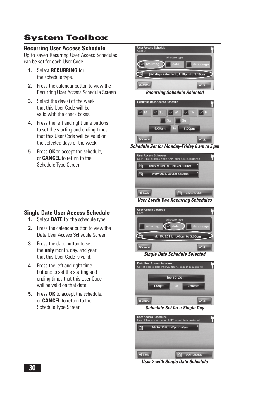 30 Recurring User Access ScheduleUp to seven Recurring User Access Schedules can be set for each User Code.1.  Select RECURRING for the schedule type.2.  Press the calendar button to view the Recurring User Access Schedule Screen.3.  Select the day(s) of the week that this User Code will be valid with the check boxes.4.  Press the left and right time buttons to set the starting and ending times that this User Code will be valid on the selected days of the week.5.  Press OK to accept the schedule, or CANCEL to return to the Schedule Type Screen. Single Date User Access Schedule1.  Select  DATE for the schedule type.2.  Press the calendar button to view the Date User Access Schedule Screen.3.  Press the date button to set the only month, day, and year that this User Code is valid.4.  Press the left and right time buttons to set the starting and ending times that this User Code will be valid on that date.5.  Press OK to accept the schedule, or CANCEL to return to the Schedule Type Screen. System ToolboxSchedule Set for Monday-Friday 8 am to 5 pmRecurring Schedule SelectedSchedule Set for a Single DayUser 2 with Single Date ScheduleUser 2 with Two Recurring SchedulesSingle Date Schedule Selected