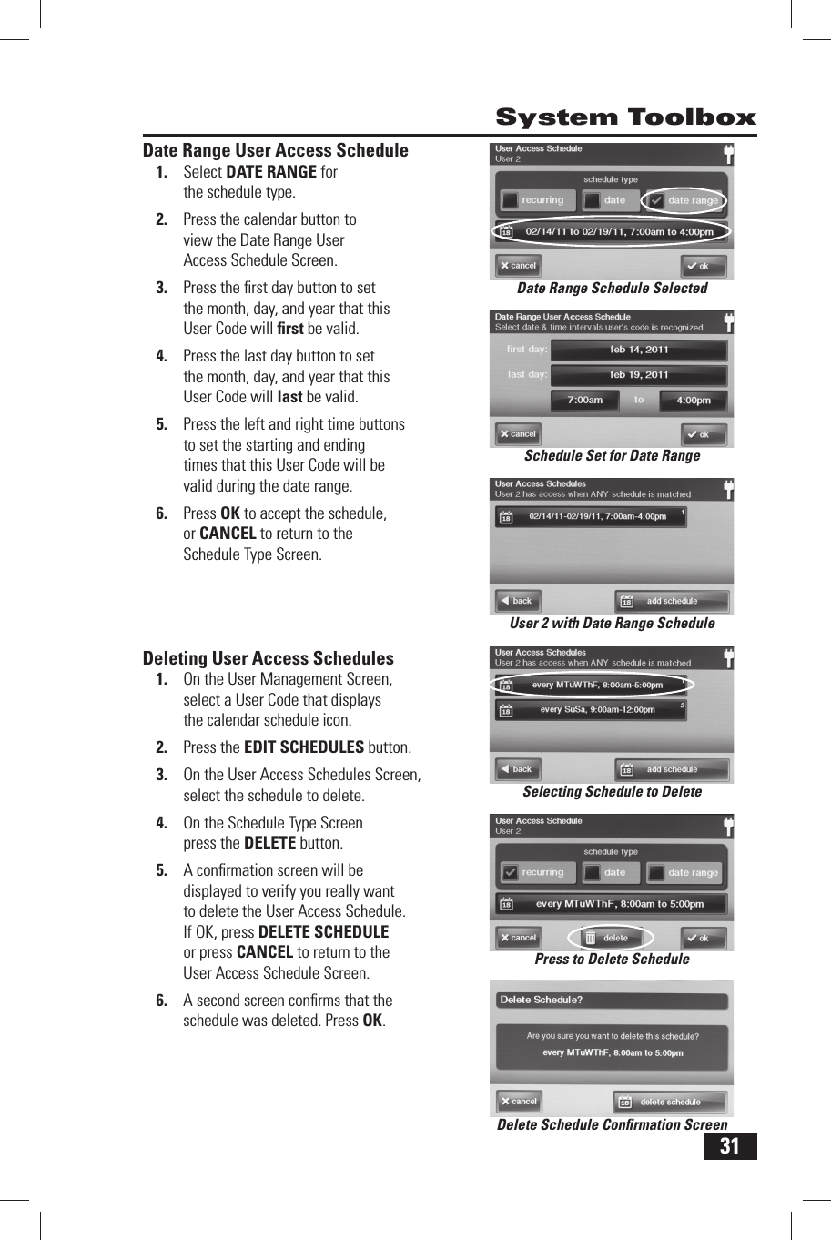 31 System Toolbox Date Range User Access Schedule1.  Select  DATE RANGE for the schedule type.2.  Press the calendar button to view the Date Range User Access Schedule Screen.3.  Press the ﬁ rst day button to set the month, day, and year that this User Code will ﬁ rst be valid.4.  Press the last day button to set the month, day, and year that this User Code will last be valid.5.  Press the left and right time buttons to set the starting and ending times that this User Code will be valid during the date range.6.  Press OK to accept the schedule, or CANCEL to return to the Schedule Type Screen. Deleting User Access Schedules1.  On the User Management Screen, select a User Code that displays the calendar schedule icon.2.  Press the  EDIT SCHEDULES button.3.  On the User Access Schedules Screen, select the schedule to delete. 4.  On the Schedule Type Screen press the  DELETE button.5.  A conﬁ rmation screen will be displayed to verify you really want to delete the User Access Schedule. If OK, press  DELETE SCHEDULE or press CANCEL to return to the User Access Schedule Screen.6.  A second screen conﬁ rms that the schedule was deleted. Press OK.Schedule Set for Date RangeDate Range Schedule SelectedUser 2 with Date Range ScheduleDelete Schedule Conﬁ rmation ScreenPress to Delete ScheduleSelecting Schedule to Delete