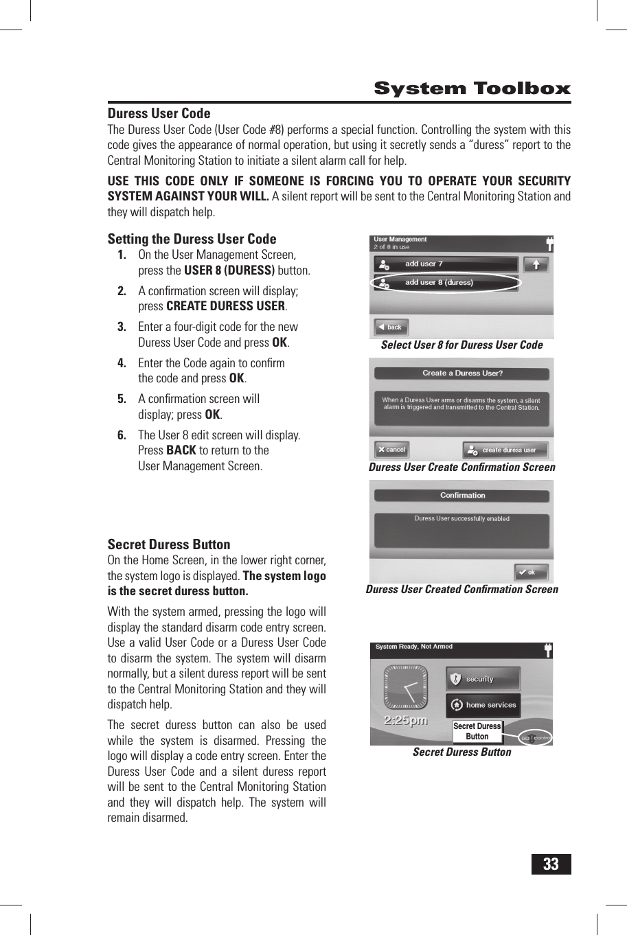 33Duress User CodeThe Duress User Code (User Code #8) performs a special function. Controlling the system with this code gives the appearance of normal operation, but using it secretly sends a &ldquo;duress&rdquo; report to the Central Monitoring Station to initiate a silent alarm call for help.USE THIS CODE ONLY IF SOMEONE IS FORCING YOU TO OPERATE YOUR SECURITY SYSTEM AGAINST YOUR WILL. A silent report will be sent to the Central Monitoring Station and they will dispatch help.Setting the Duress User Code1.  On the User Management Screen, press the USER 8 (DURESS) button.2.  A conﬁ rmation screen will display; press CREATE DURESS USER.3.  Enter a four-digit code for the new Duress User Code and press OK.4.  Enter the Code again to conﬁ rm the code and press OK.5.  A conﬁ rmation screen will display; press OK.6.  The User 8 edit screen will display. Press BACK to return to the User Management Screen. Secret Duress ButtonOn the Home Screen, in the lower right corner, the system logo is displayed. The system logo is the secret duress button. With the system armed, pressing the logo will display the standard disarm code entry screen. Use a valid User Code or a Duress User Code to disarm the system. The system will disarm normally, but a silent duress report will be sent to the Central Monitoring Station and they will dispatch help.The secret duress button can also be used while the system is disarmed. Pressing the logo will display a code entry screen. Enter the Duress User Code and a silent duress report will be sent to the Central Monitoring Station and they will dispatch help. The system will remain disarmed. System ToolboxSecret Duress ButtonSecret Duress ButtonSelect User 8 for Duress User CodeDuress User Create Conﬁ rmation ScreenDuress User Created Conﬁ rmation Screen