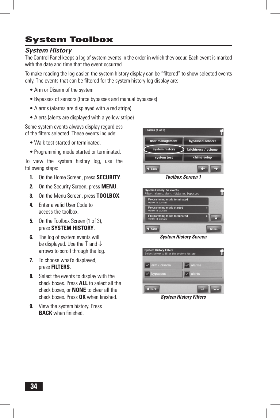 34 System Toolbox System HistoryThe Control Panel keeps a log of system events in the order in which they occur. Each event is marked with the date and time that the event occurred.To make reading the log easier, the system history display can be &ldquo;ﬁ ltered&rdquo; to show selected events only. The events that can be ﬁ ltered for the system history log display are:&bull; Arm or Disarm of the system&bull; Bypasses of sensors (force bypasses and manual bypasses)&bull; Alarms (alarms are displayed with a red stripe)&bull; Alerts (alerts are displayed with a yellow stripe)Some system events always display regardless of the ﬁ lters selected. These events include:&bull; Walk test started or terminated.&bull; Programming mode started or terminated.To view the system history log, use the following steps:1.  On the Home Screen, press SECURITY.2.  On the Security Screen, press MENU.3.  On the Menu Screen, press TOOLBOX.4.  Enter a valid User Code to access the toolbox.5.  On the Toolbox Screen (1 of 3), press  SYSTEM HISTORY.6.  The log of system events will be displayed. Use the &uarr; and &darr; arrows to scroll through the log.7.  To choose what&rsquo;s displayed, press  FILTERS.8.  Select the events to display with the check boxes. Press ALL to select all the check boxes, or NONE to clear all the check boxes. Press OK when ﬁ nished.9.  View the system history. Press BACK when ﬁ nished.System History ScreenSystem History FiltersToolbox Screen 1