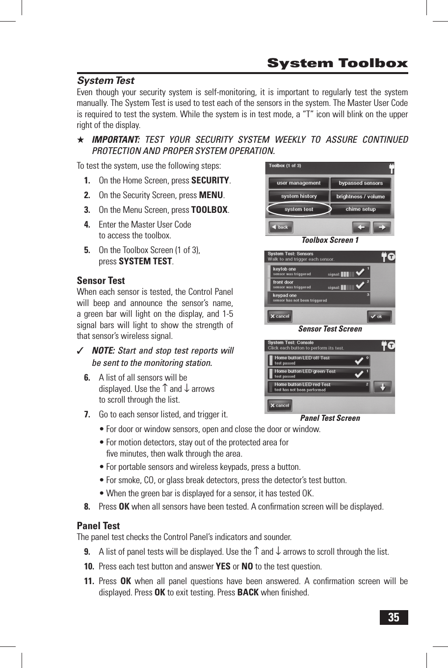 35 System TestEven though your security system is self-monitoring, it is important to regularly test the system manually. The System Test is used to test each of the sensors in the system. The Master User Code is required to test the system. While the system is in test mode, a &ldquo;T&rdquo; icon will blink on the upper right of the display.★  IMPORTANT:  TEST YOUR SECURITY SYSTEM WEEKLY TO ASSURE CONTINUED PROTECTION AND PROPER SYSTEM OPERATION.To test the system, use the following steps:1.  On the Home Screen, press SECURITY.2.  On the Security Screen, press MENU.3.  On the Menu Screen, press TOOLBOX.4.  Enter the Master User Code to access the toolbox.5.  On the Toolbox Screen (1 of 3), press  SYSTEM TEST.  Sensor  TestWhen each sensor is tested, the Control Panel will beep and announce the sensor&rsquo;s name, a green bar will light on the display, and 1-5 signal bars will light to show the strength of that sensor&rsquo;s wireless signal.✓  NOTE: Start and stop test reports will be sent to the monitoring station.6.  A list of all sensors will be displayed. Use the &uarr; and &darr; arrows to scroll through the list.7.  Go to each sensor listed, and trigger it.&bull; For door or window sensors, open and close the door or window.&bull; For motion detectors, stay out of the protected area for ﬁ ve minutes, then walk through the area.&bull; For portable sensors and wireless keypads, press a button.&bull; For smoke, CO, or glass break detectors, press the detector&rsquo;s test button.&bull; When the green bar is displayed for a sensor, it has tested OK.8.  Press OK when all sensors have been tested. A conﬁ rmation screen will be displayed. Panel  TestThe panel test checks the Control Panel&rsquo;s indicators and sounder.9.  A list of panel tests will be displayed. Use the &uarr; and &darr; arrows to scroll through the list.10.  Press each test button and answer YES or NO to the test question.11.  Press  OK when all panel questions have been answered. A conﬁ rmation screen will be displayed. Press OK to exit testing. Press BACK when ﬁ nished. System ToolboxSensor Test ScreenPanel Test ScreenToolbox Screen 1