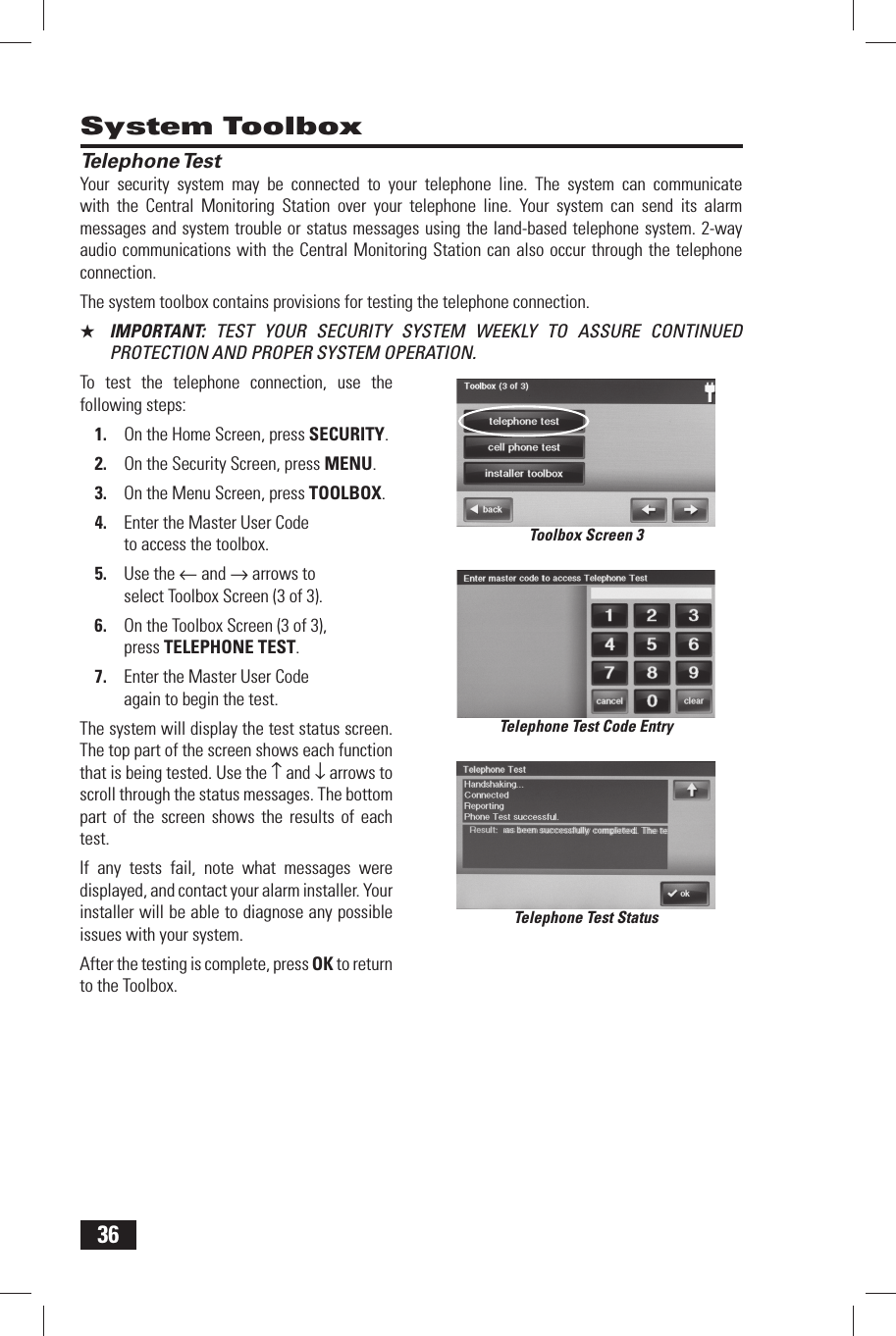 36 Telephone TestYour security system may be connected to your telephone line. The system can communicate with the Central Monitoring Station over your telephone line. Your system can send its alarm messages and system trouble or status messages using the land-based telephone system. 2-way audio communications with the Central Monitoring Station can also occur through the telephone connection.The system toolbox contains provisions for testing the telephone connection.★  IMPORTANT:  TEST YOUR SECURITY SYSTEM WEEKLY TO ASSURE CONTINUED PROTECTION AND PROPER SYSTEM OPERATION.To test the telephone connection, use the following steps:1.  On the Home Screen, press SECURITY.2.  On the Security Screen, press MENU.3.  On the Menu Screen, press TOOLBOX.4.  Enter the Master User Code to access the toolbox.5.  Use the &larr; and &rarr; arrows to select Toolbox Screen (3 of 3).6.  On the Toolbox Screen (3 of 3), press TELEPHONE TEST.7.  Enter the Master User Code again to begin the test.The system will display the test status screen. The top part of the screen shows each function that is being tested. Use the &uarr; and &darr; arrows to scroll through the status messages. The bottom part of the screen shows the results of each test.If any tests fail, note what messages were displayed, and contact your alarm installer. Your installer will be able to diagnose any possible issues with your system.After the testing is complete, press OK to return to the Toolbox. System ToolboxTelephone Test Code EntryTelephone Test StatusToolbox Screen 3
