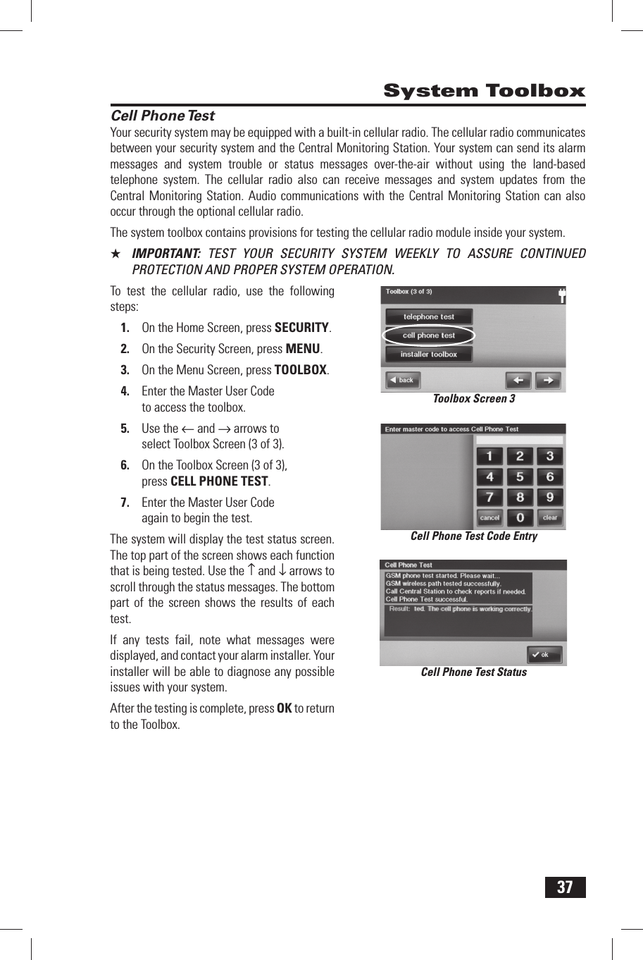 37 Cell Phone TestYour security system may be equipped with a built-in cellular radio. The cellular radio communicates between your security system and the Central Monitoring Station. Your system can send its alarm messages and system trouble or status messages over-the-air without using the land-based telephone system. The cellular radio also can receive messages and system updates from the Central Monitoring Station. Audio communications with the Central Monitoring Station can also occur through the optional cellular radio.The system toolbox contains provisions for testing the cellular radio module inside your system.★  IMPORTANT:  TEST YOUR SECURITY SYSTEM WEEKLY TO ASSURE CONTINUED PROTECTION AND PROPER SYSTEM OPERATION.To test the cellular radio, use the following steps:1.  On the Home Screen, press SECURITY.2.  On the Security Screen, press MENU.3.  On the Menu Screen, press TOOLBOX.4.  Enter the Master User Code to access the toolbox.5.  Use the &larr; and &rarr; arrows to select Toolbox Screen (3 of 3).6.  On the Toolbox Screen (3 of 3), press CELL PHONE TEST.7.  Enter the Master User Code again to begin the test.The system will display the test status screen. The top part of the screen shows each function that is being tested. Use the &uarr; and &darr; arrows to scroll through the status messages. The bottom part of the screen shows the results of each test.If any tests fail, note what messages were displayed, and contact your alarm installer. Your installer will be able to diagnose any possible issues with your system.After the testing is complete, press OK to return to the Toolbox. System ToolboxCell Phone Test StatusCell Phone Test Code EntryToolbox Screen 3