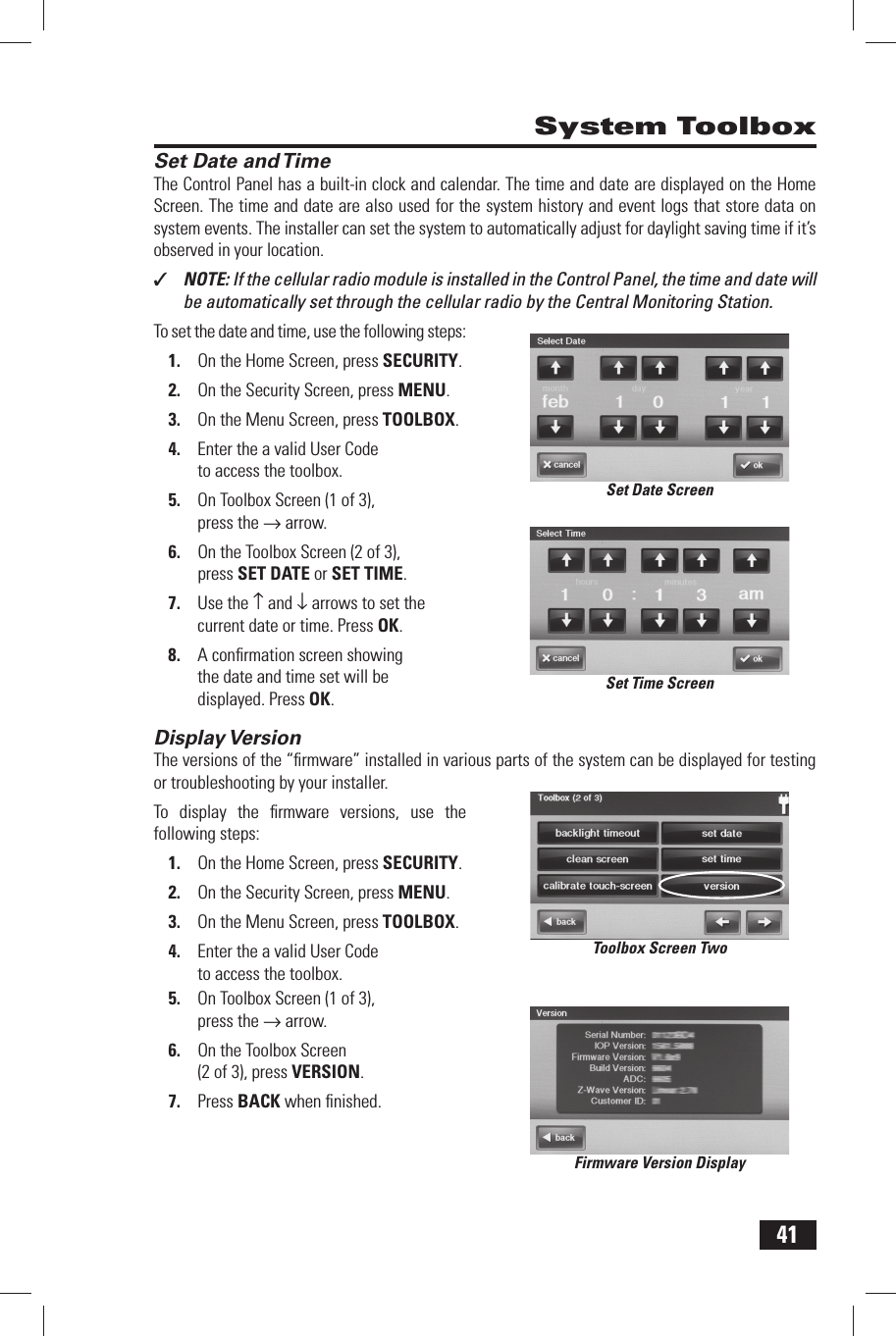 41 Set Date and TimeThe Control Panel has a built-in clock and calendar. The  time and  date are displayed on the Home Screen. The time and date are also used for the system history and event logs that store data on system events. The installer can set the system to automatically adjust for daylight saving time if it&rsquo;s observed in your location.✓  NOTE: If the cellular radio module is installed in the Control Panel, the time and date will be automatically set through the cellular radio by the Central Monitoring Station.To set the date and time, use the following steps:1.  On the Home Screen, press SECURITY.2.  On the Security Screen, press MENU.3.  On the Menu Screen, press TOOLBOX.4.  Enter the a valid User Code to access the toolbox.5.  On Toolbox Screen (1 of 3), press the &rarr; arrow.6.  On the Toolbox Screen (2 of 3), press  SET DATE or  SET TIME.7.  Use the &uarr; and &darr; arrows to set the current date or time. Press OK.8.  A conﬁ rmation screen showing the date and time set will be displayed. Press OK. Display VersionThe versions of the &ldquo;ﬁ rmware&rdquo; installed in various parts of the system can be displayed for testing or troubleshooting by your installer.To display the ﬁ rmware versions, use the following steps:1.  On the Home Screen, press SECURITY.2.  On the Security Screen, press MENU.3.  On the Menu Screen, press TOOLBOX.4.  Enter the a valid User Code to access the toolbox.5.  On Toolbox Screen (1 of 3), press the &rarr; arrow.6.  On the Toolbox Screen (2 of 3), press  VERSION.7.  Press BACK when ﬁ nished. System ToolboxSet Date ScreenSet Time ScreenToolbox Screen TwoFirmware Version Display