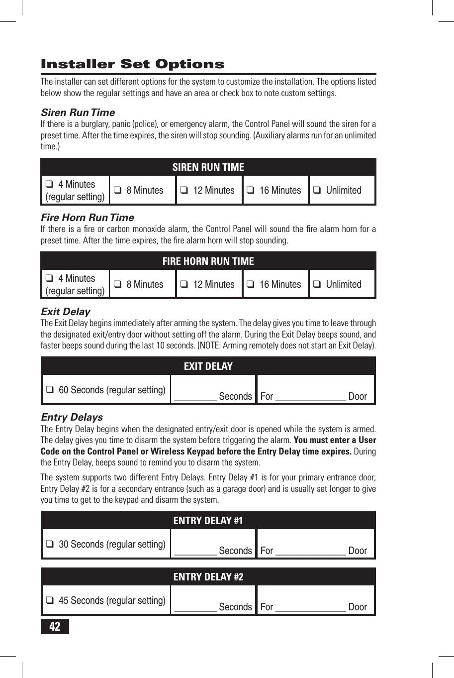 42The installer can set different options for the system to customize the installation. The options listed below show the regular settings and have an area or check box to note custom settings. Siren Run TimeIf there is a burglary, panic (police), or emergency alarm, the Control Panel will sound the siren for a preset time. After the time expires, the siren will stop sounding. (Auxiliary alarms run for an unlimited time.)SIREN RUN TIME❑ 4 Minutes(regular setting)❑ 8 Minutes ❑ 12 Minutes ❑ 16 Minutes ❑ Unlimited Fire Horn Run TimeIf there is a ﬁ re or carbon monoxide alarm, the Control Panel will sound the ﬁ re alarm horn for a preset time. After the time expires, the ﬁ re alarm horn will stop sounding.FIRE HORN RUN TIME❑ 4 Minutes(regular setting)❑ 8 Minutes ❑ 12 Minutes ❑ 16 Minutes ❑ Unlimited Exit DelayThe Exit Delay begins immediately after arming the system. The delay gives you time to leave through the designated exit/entry door without setting off the alarm. During the Exit Delay beeps sound, and faster beeps sound during the last 10 seconds. (NOTE: Arming remotely does not start an Exit Delay).EXIT DELAY❑ 60 Seconds (regular setting)_________ Seconds For _______________ Door Entry DelaysThe Entry Delay begins when the designated entry/exit door is opened while the system is armed. The delay gives you time to disarm the system before triggering the alarm. You must enter a User Code on the Control Panel or Wireless Keypad before the Entry Delay time expires. During the Entry Delay, beeps sound to remind you to disarm the system.The system supports two different Entry Delays. Entry Delay #1 is for your primary entrance door; Entry Delay #2 is for a secondary entrance (such as a garage door) and is usually set longer to give you time to get to the keypad and disarm the system.ENTRY DELAY #1❑ 30 Seconds (regular setting)_________ Seconds For _______________ DoorENTRY DELAY #2❑ 45 Seconds (regular setting)_________ Seconds For _______________ Door Installer Set Options