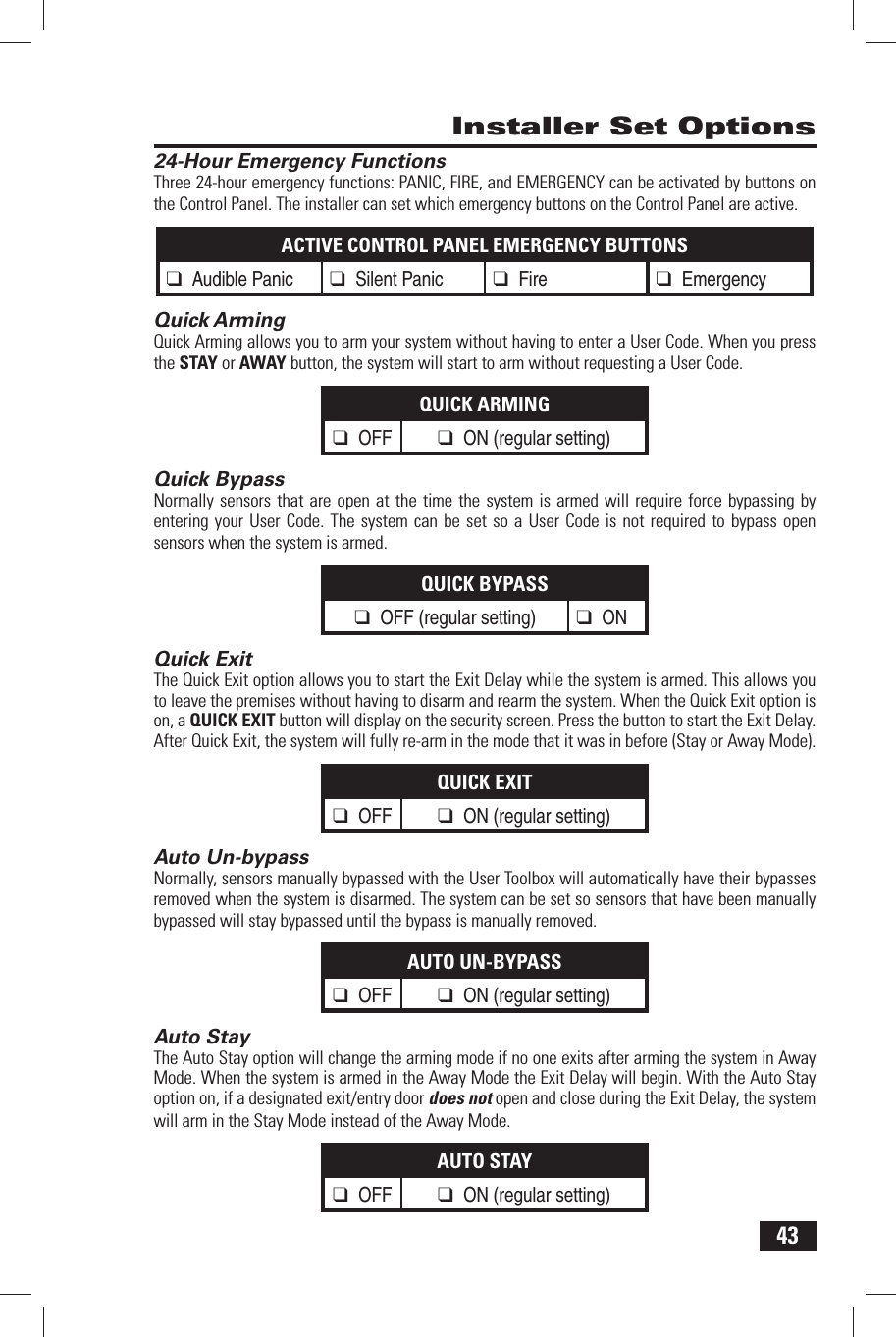 43 Installer Set Options 24-Hour Emergency FunctionsThree 24-hour emergency functions: PANIC, FIRE, and EMERGENCY can be activated by buttons on the Control Panel. The installer can set which emergency buttons on the Control Panel are active.ACTIVE CONTROL PANEL EMERGENCY BUTTONS❑ Audible Panic❑ Silent Panic❑ Fire ❑ Emergency Quick ArmingQuick Arming allows you to arm your system without having to enter a User Code. When you press the STAY or AWAY button, the system will start to arm without requesting a User Code.QUICK ARMING❑ OFF ❑ ON (regular setting) Quick BypassNormally sensors that are open at the time the system is armed will require force bypassing by entering your User Code. The system can be set so a User Code is not required to bypass open sensors when the system is armed.QUICK BYPASS❑ OFF (regular setting)❑ ON Quick ExitThe Quick Exit option allows you to start the Exit Delay while the system is armed. This allows you to leave the premises without having to disarm and rearm the system. When the Quick Exit option is on, a QUICK EXIT button will display on the security screen. Press the button to start the Exit Delay. After Quick Exit, the system will fully re-arm in the mode that it was in before (Stay or Away Mode).QUICK EXIT❑ OFF ❑ ON (regular setting) Auto Un-bypassNormally, sensors manually bypassed with the User Toolbox will automatically have their bypasses removed when the system is disarmed. The system can be set so sensors that have been manually bypassed will stay bypassed until the bypass is manually removed.AUTO UN-BYPASS❑ OFF ❑ ON (regular setting) Auto StayThe Auto Stay option will change the arming mode if no one exits after arming the system in Away Mode. When the system is armed in the Away Mode the Exit Delay will begin. With the Auto Stay option on, if a designated exit/entry door does not open and close during the Exit Delay, the system will arm in the Stay Mode instead of the Away Mode.AUTO STAY❑ OFF ❑ ON (regular setting)