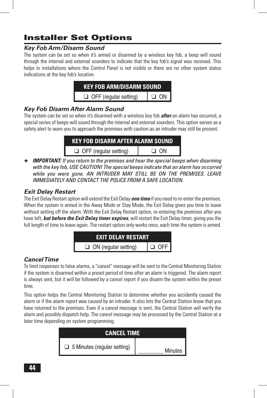 44 Key Fob Arm/Disarm SoundThe system can be set so when it&rsquo;s armed or disarmed by a wireless key fob, a beep will sound through the internal and external sounders to indicate that the key fob&rsquo;s signal was received. This helps in installations where the Control Panel is not visible or there are no other system status indications at the key fob&rsquo;s location.KEY FOB ARM/DISARM SOUND❑ OFF (regular setting)❑ ON Key Fob Disarm After Alarm SoundThe system can be set so when it&rsquo;s disarmed with a wireless key fob after an alarm has occurred, a special series of beeps will sound through the internal and external sounders. This option serves as a safety alert to warn you to approach the premises with caution as an intruder may still be present.KEY FOB DISARM AFTER ALARM SOUND❑ OFF (regular setting)❑ ON★  IMPORTANT: If you return to the premises and hear the special beeps when disarming with the key fob, USE CAUTION! The special beeps indicate that an alarm has occurred while you were gone. AN INTRUDER MAY STILL BE ON THE PREMISES. LEAVE IMMEDIATELY AND CONTACT THE POLICE FROM A SAFE LOCATION. Exit Delay RestartThe Exit Delay Restart option will extend the Exit Delay one time if you need to re-enter the premises. When the system is armed in the Away Mode or Stay Mode, the Exit Delay gives you time to leave without setting off the alarm. With the Exit Delay Restart option, re-entering the premises after you have left, but before the Exit Delay timer expires, will restart the Exit Delay timer, giving you the full length of time to leave again. The restart option only works once, each time the system is armed.EXIT DELAY RESTART❑ ON (regular setting)❑ OFF Cancel TimeTo limit responses to false alarms, a &ldquo;cancel&rdquo; message will be sent to the Central Monitoring Station if the system is disarmed within a preset period of time after an alarm is triggered. The alarm report is always sent, but it will be followed by a cancel report if you disarm the system within the preset time.This option helps the Central Monitoring Station to determine whether you accidently caused the alarm or if the alarm report was caused by an intruder. It also lets the Central Station know that you have returned to the premises. Even if a cancel message is sent, the Central Station will verify the alarm and possibly dispatch help. The cancel message may be processed by the Central Station at a later time depending on system programming.CANCEL TIME❑ 5 Minutes (regular setting)_________ Minutes Installer Set Options