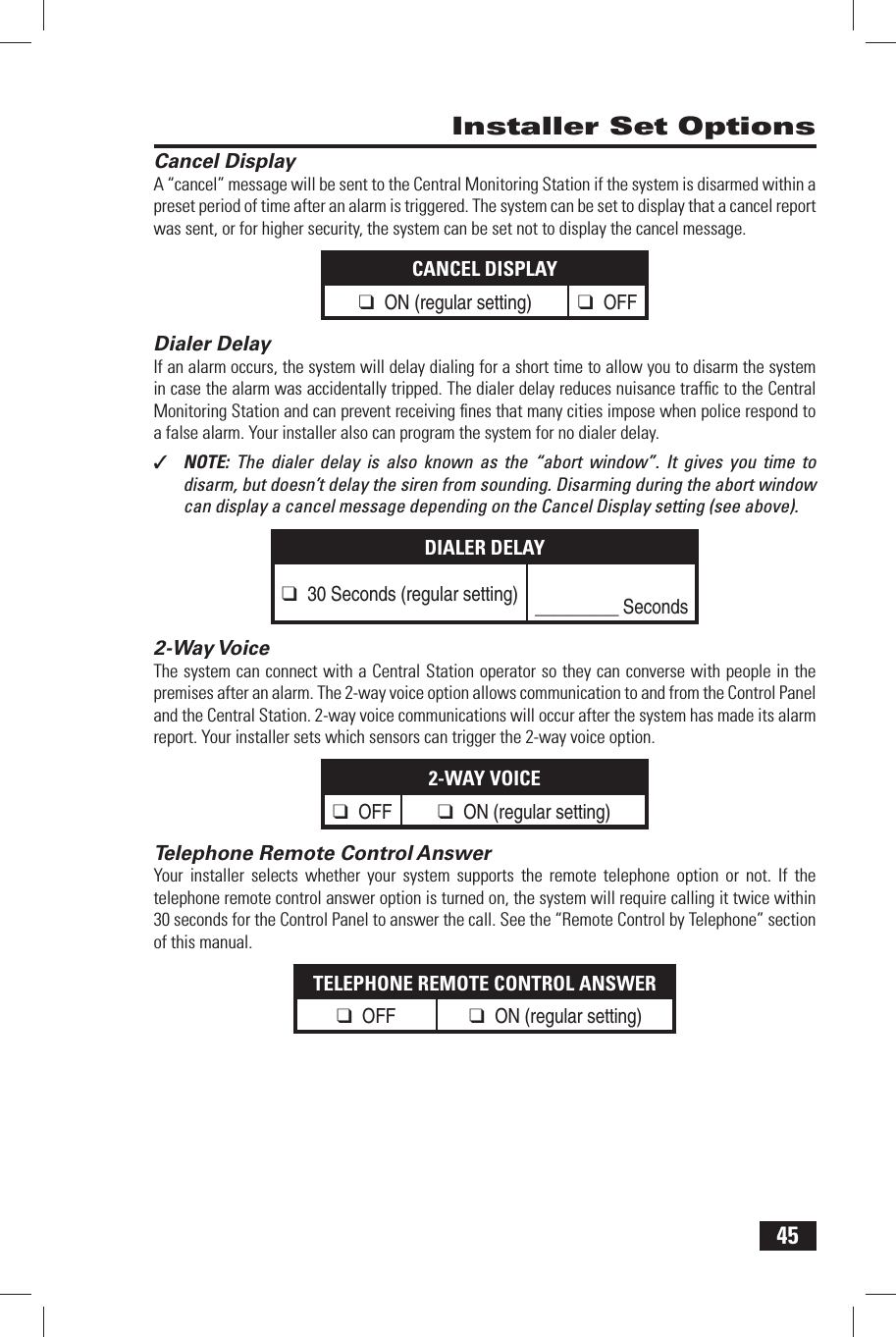 45 Cancel DisplayA &ldquo;cancel&rdquo; message will be sent to the Central Monitoring Station if the system is disarmed within a preset period of time after an alarm is triggered. The system can be set to display that a cancel report was sent, or for higher security, the system can be set not to display the cancel message.CANCEL DISPLAY❑ ON (regular setting)❑ OFF Dialer DelayIf an alarm occurs, the system will delay dialing for a short time to allow you to disarm the system in case the alarm was accidentally tripped. The dialer delay reduces nuisance trafﬁ c to the Central Monitoring Station and can prevent receiving ﬁ nes that many cities impose when police respond to a false alarm. Your installer also can program the system for no dialer delay.✓  NOTE:  The dialer delay is also known as the &ldquo;abort window&rdquo;. It gives you time to disarm, but doesn&rsquo;t delay the siren from sounding. Disarming during the abort window can display a cancel message depending on the Cancel Display setting (see above).DIALER DELAY❑ 30 Seconds (regular setting)_________ Seconds 2-Way VoiceThe system can connect with a Central Station operator so they can converse with people in the premises after an alarm. The 2-way voice option allows communication to and from the Control Panel and the Central Station. 2-way voice communications will occur after the system has made its alarm report. Your installer sets which sensors can trigger the 2-way voice option.2-WAY VOICE❑ OFF ❑ ON (regular setting)  Telephone Remote Control AnswerYour installer selects whether your system supports the remote telephone option or not. If the telephone remote control answer option is turned on, the system will require calling it twice within 30 seconds for the Control Panel to answer the call. See the &ldquo;Remote Control by Telephone&rdquo; section of this manual.TELEPHONE REMOTE CONTROL ANSWER❑ OFF ❑ ON (regular setting)  Installer Set Options