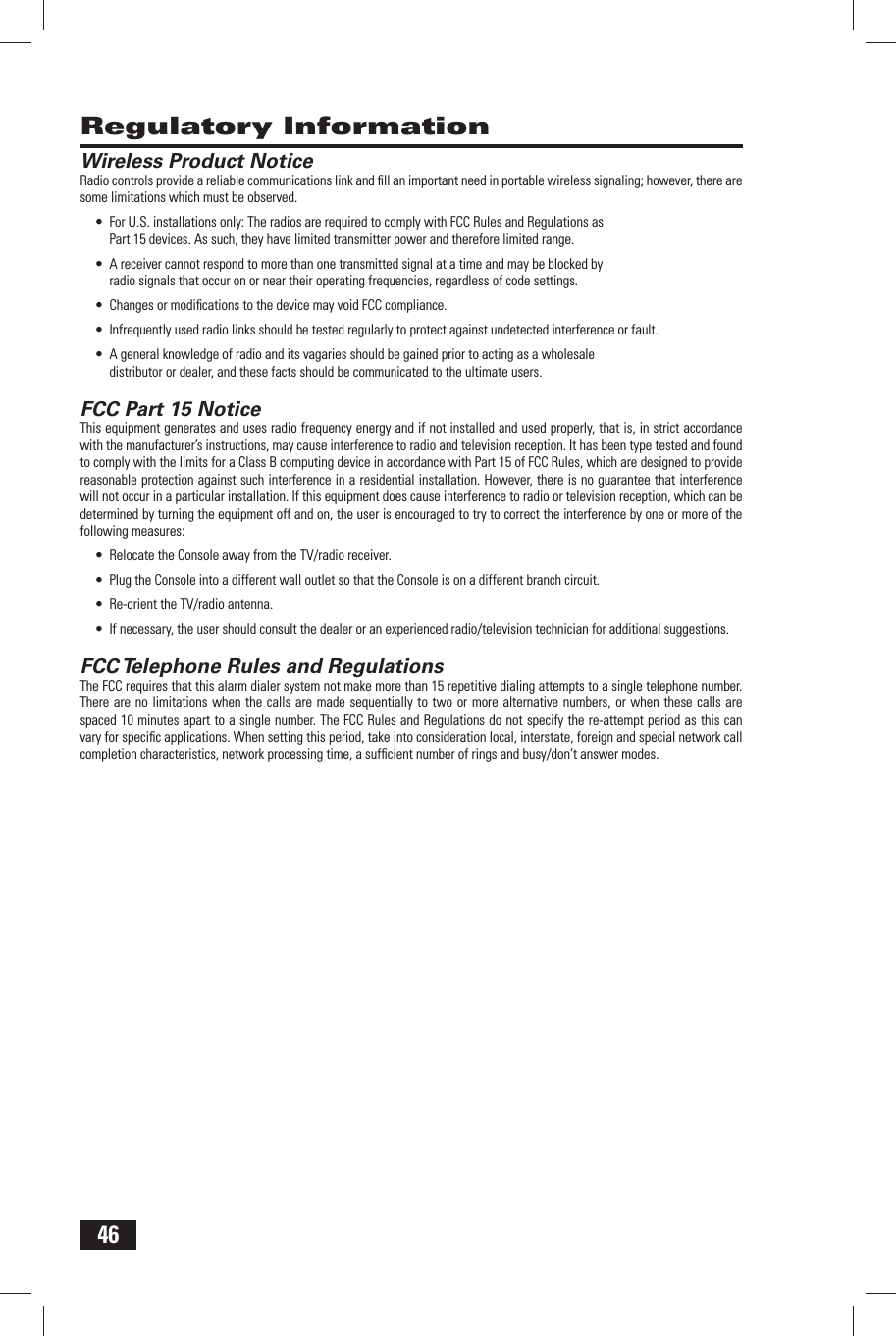 46 Regulatory Information Wireless Product NoticeRadio controls provide a reliable communications link and ﬁ ll an important need in portable wireless signaling; however, there are some limitations which must be observed.&bull;  For U.S. installations only: The radios are required to comply with FCC Rules and Regulations as Part 15 devices. As such, they have limited transmitter power and therefore limited range.&bull;  A receiver cannot respond to more than one transmitted signal at a time and may be blocked by radio signals that occur on or near their operating frequencies, regardless of code settings.&bull;  Changes or modiﬁ cations to the device may void FCC compliance.&bull;  Infrequently used radio links should be tested regularly to protect against undetected interference or fault.&bull;  A general knowledge of radio and its vagaries should be gained prior to acting as a wholesale distributor or dealer, and these facts should be communicated to the ultimate users. FCC Part 15 NoticeThis equipment generates and uses radio frequency energy and if not installed and used properly, that is, in strict accordance with the manufacturer&rsquo;s instructions, may cause interference to radio and television reception. It has been type tested and found to comply with the limits for a Class B computing device in accordance with Part 15 of FCC Rules, which are designed to provide reasonable protection against such interference in a residential installation. However, there is no guarantee that interference will not occur in a particular installation. If this equipment does cause interference to radio or television reception, which can be determined by turning the equipment off and on, the user is encouraged to try to correct the interference by one or more of the following measures:&bull;  Relocate the Console away from the TV/radio receiver.&bull;  Plug the Console into a different wall outlet so that the Console is on a different branch circuit.&bull;  Re-orient the TV/radio antenna.&bull;  If necessary, the user should consult the dealer or an experienced radio/television technician for additional suggestions. FCC Telephone Rules and RegulationsThe FCC requires that this alarm dialer system not make more than 15 repetitive dialing attempts to a single telephone number. There are no limitations when the calls are made sequentially to two or more alternative numbers, or when these calls are spaced 10 minutes apart to a single number. The FCC Rules and Regulations do not specify the re-attempt period as this can vary for speciﬁ c applications. When setting this period, take into consideration local, interstate, foreign and special network call completion characteristics, network processing time, a sufﬁ cient number of rings and busy/don&rsquo;t answer modes.