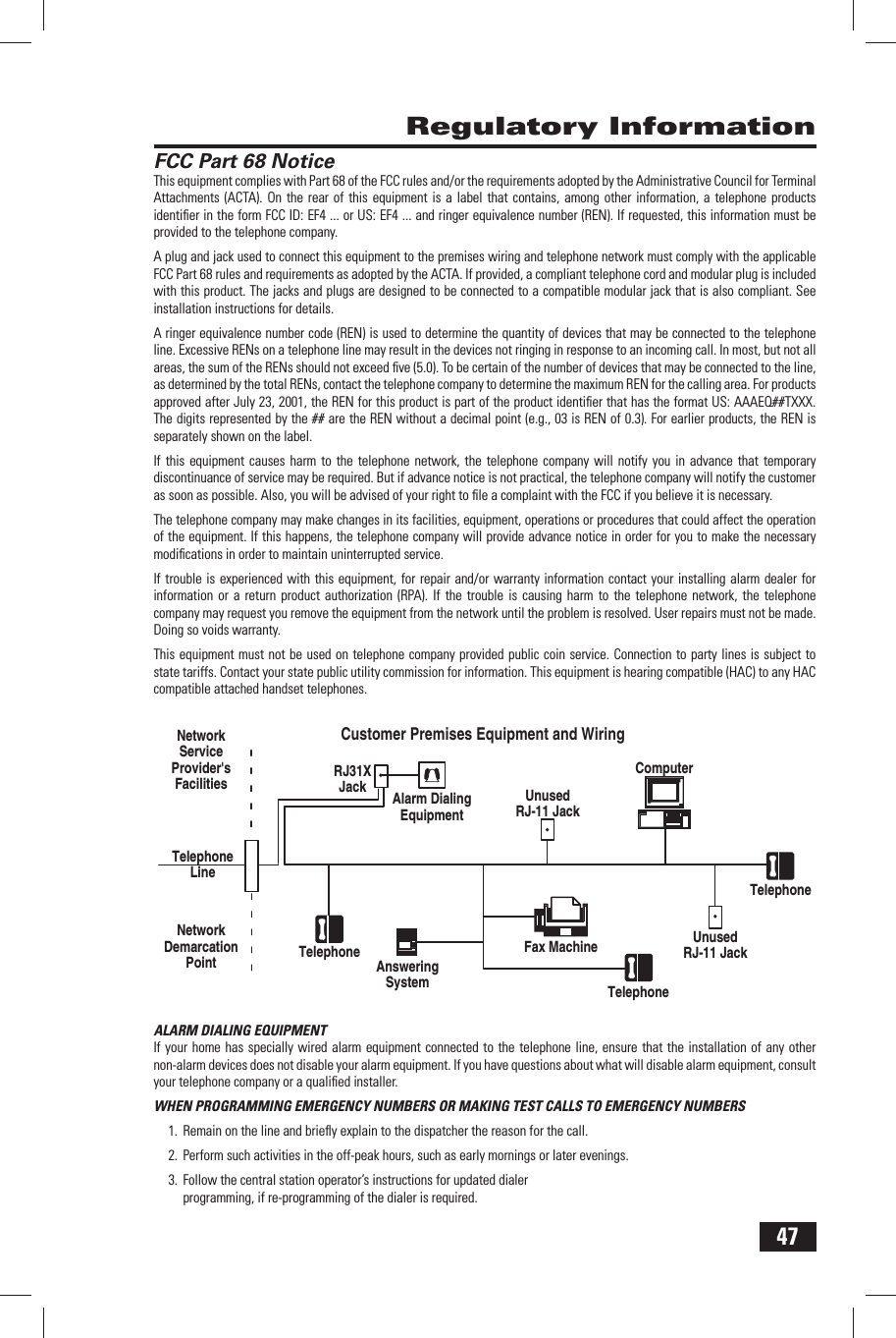47 Regulatory InformationFCC  Part 68 NoticeThis equipment complies with Part 68 of the FCC rules and/or the requirements adopted by the Administrative Council for Terminal Attachments (ACTA). On the rear of this equipment is a label that contains, among other information, a telephone products identiﬁ er in the form FCC ID: EF4 ... or US: EF4 ... and ringer equivalence number (REN). If requested, this information must be provided to the telephone company.A plug and jack used to connect this equipment to the premises wiring and telephone network must comply with the applicable FCC Part 68 rules and requirements as adopted by the ACTA. If provided, a compliant telephone cord and modular plug is included with this product. The jacks and plugs are designed to be connected to a compatible modular jack that is also compliant. See installation instructions for details.A ringer equivalence number code (REN) is used to determine the quantity of devices that may be connected to the telephone line. Excessive RENs on a telephone line may result in the devices not ringing in response to an incoming call. In most, but not all areas, the sum of the RENs should not exceed ﬁ ve (5.0). To be certain of the number of devices that may be connected to the line, as determined by the total RENs, contact the telephone company to determine the maximum REN for the calling area. For products approved after July 23, 2001, the REN for this product is part of the product identiﬁ er that has the format US: AAAEQ##TXXX. The digits represented by the ## are the REN without a decimal point (e.g., 03 is REN of 0.3). For earlier products, the REN is separately shown on the label.If this equipment causes harm to the telephone network, the telephone company will notify you in advance that temporary discontinuance of service may be required. But if advance notice is not practical, the telephone company will notify the customer as soon as possible. Also, you will be advised of your right to ﬁ le a complaint with the FCC if you believe it is necessary.The telephone company may make changes in its facilities, equipment, operations or procedures that could affect the operation of the equipment. If this happens, the telephone company will provide advance notice in order for you to make the necessary modiﬁ cations in order to maintain uninterrupted service. If trouble is experienced with this equipment, for repair and/or warranty information contact your installing alarm dealer for information or a return product authorization (RPA). If the trouble is causing harm to the telephone network, the telephone company may request you remove the equipment from the network until the problem is resolved. User repairs must not be made. Doing so voids warranty.This equipment must not be used on telephone company provided public coin service. Connection to party lines is subject to state tariffs. Contact your state public utility commission for information. This equipment is hearing compatible (HAC) to any HAC compatible attached handset telephones.ALARM DIALING EQUIPMENTIf your home has specially wired alarm equipment connected to the telephone line, ensure that the installation of any other non-alarm devices does not disable your alarm equipment. If you have questions about what will disable alarm equipment, consult your telephone company or a qualiﬁ ed installer.WHEN PROGRAMMING EMERGENCY NUMBERS OR MAKING TEST CALLS TO EMERGENCY NUMBERS1.  Remain on the line and brieﬂ y explain to the dispatcher the reason for the call.2.  Perform such activities in the off-peak hours, such as early mornings or later evenings.3.  Follow the central station operator&rsquo;s instructions for updated dialer programming, if re-programming of the dialer is required.NetworkServiceProvider'sFacilitiesTelephoneLineNetworkDemarcation PointRJ31XJackAlarm DialingEquipmentUnusedRJ-11 JackAnsweringSystemTelephone Fax MachineTelephoneUnusedRJ-11 JackTelephoneComputerCustomer Premises Equipment and Wiring