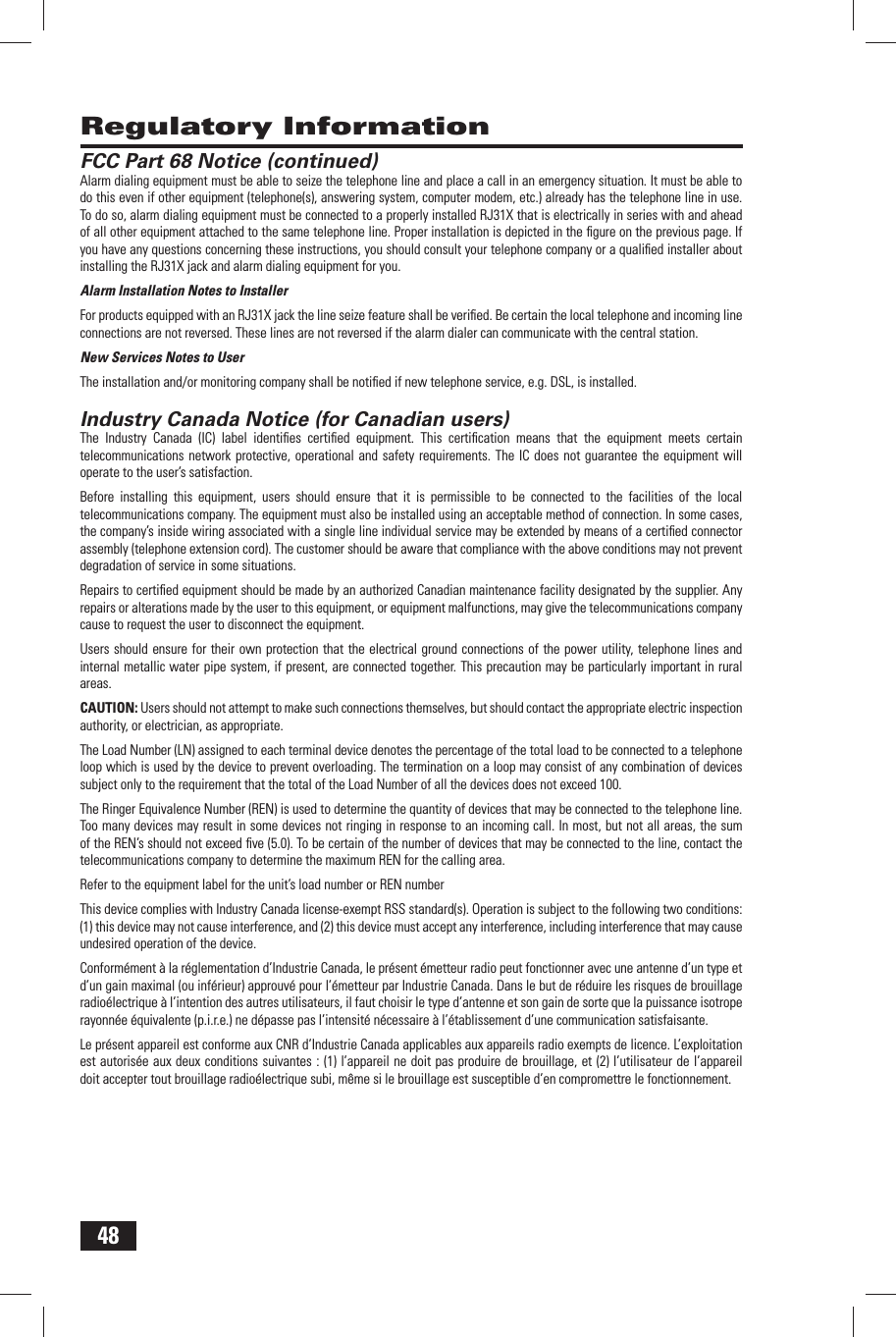 48FCC Part 68 Notice (continued)Alarm dialing equipment must be able to seize the telephone line and place a call in an emergency situation. It must be able to do this even if other equipment (telephone(s), answering system, computer modem, etc.) already has the telephone line in use. To do so, alarm dialing equipment must be connected to a properly installed RJ31X that is electrically in series with and ahead of all other equipment attached to the same telephone line. Proper installation is depicted in the ﬁ gure on the previous page. If you have any questions concerning these instructions, you should consult your telephone company or a qualiﬁ ed installer about installing the RJ31X jack and alarm dialing equipment for you.Alarm Installation Notes to InstallerFor products equipped with an RJ31X jack the line seize feature shall be veriﬁ ed. Be certain the local telephone and incoming line connections are not reversed. These lines are not reversed if the alarm dialer can communicate with the central station.New Services Notes to UserThe installation and/or monitoring company shall be notiﬁ ed if new telephone service, e.g. DSL, is installed. Industry Canada Notice (for Canadian users)The Industry Canada (IC) label identiﬁ es certiﬁ ed equipment. This certiﬁ cation means that the equipment meets certain telecommunications network protective, operational and safety requirements. The IC does not guarantee the equipment will operate to the user&rsquo;s satisfaction.Before installing this equipment, users should ensure that it is permissible to be connected to the facilities of the local telecommunications company. The equipment must also be installed using an acceptable method of connection. In some cases, the company&rsquo;s inside wiring associated with a single line individual service may be extended by means of a certiﬁ ed connector assembly (telephone extension cord). The customer should be aware that compliance with the above conditions may not prevent degradation of service in some situations.Repairs to certiﬁ ed equipment should be made by an authorized Canadian maintenance facility designated by the supplier. Any repairs or alterations made by the user to this equipment, or equipment malfunctions, may give the telecommunications company cause to request the user to disconnect the equipment.Users should ensure for their own protection that the electrical ground connections of the power utility, telephone lines and internal metallic water pipe system, if present, are connected together. This precaution may be particularly important in rural areas.CAUTION: Users should not attempt to make such connections themselves, but should contact the appropriate electric inspection authority, or electrician, as appropriate.The Load Number (LN) assigned to each terminal device denotes the percentage of the total load to be connected to a telephone loop which is used by the device to prevent overloading. The termination on a loop may consist of any combination of devices subject only to the requirement that the total of the Load Number of all the devices does not exceed 100.The Ringer Equivalence Number (REN) is used to determine the quantity of devices that may be connected to the telephone line. Too many devices may result in some devices not ringing in response to an incoming call. In most, but not all areas, the sum of the REN&rsquo;s should not exceed ﬁ ve (5.0). To be certain of the number of devices that may be connected to the line, contact the telecommunications company to determine the maximum REN for the calling area.Refer to the equipment label for the unit&rsquo;s load number or REN numberThis device complies with Industry Canada license-exempt RSS standard(s). Operation is subject to the following two conditions: (1) this device may not cause interference, and (2) this device must accept any interference, including interference that may cause undesired operation of the device.Conform&eacute;ment &agrave; la r&eacute;glementation d&rsquo;Industrie Canada, le pr&eacute;sent &eacute;metteur radio peut fonctionner avec une antenne d&rsquo;un type et d&rsquo;un gain maximal (ou inf&eacute;rieur) approuv&eacute; pour l&rsquo;&eacute;metteur par Industrie Canada. Dans le but de r&eacute;duire les risques de brouillage radio&eacute;lectrique &agrave; l&rsquo;intention des autres utilisateurs, il faut choisir le type d&rsquo;antenne et son gain de sorte que la puissance isotrope rayonn&eacute;e &eacute;quivalente (p.i.r.e.) ne d&eacute;passe pas l&rsquo;intensit&eacute; n&eacute;cessaire &agrave; l&rsquo;&eacute;tablissement d&rsquo;une communication satisfaisante.Le pr&eacute;sent appareil est conforme aux CNR d&rsquo;Industrie Canada applicables aux appareils radio exempts de licence. L&rsquo;exploitation est autoris&eacute;e aux deux conditions suivantes : (1) l&rsquo;appareil ne doit pas produire de brouillage, et (2) l&rsquo;utilisateur de l&rsquo;appareil doit accepter tout brouillage radio&eacute;lectrique subi, m&ecirc;me si le brouillage est susceptible d&rsquo;en compromettre le fonctionnement. Regulatory Information