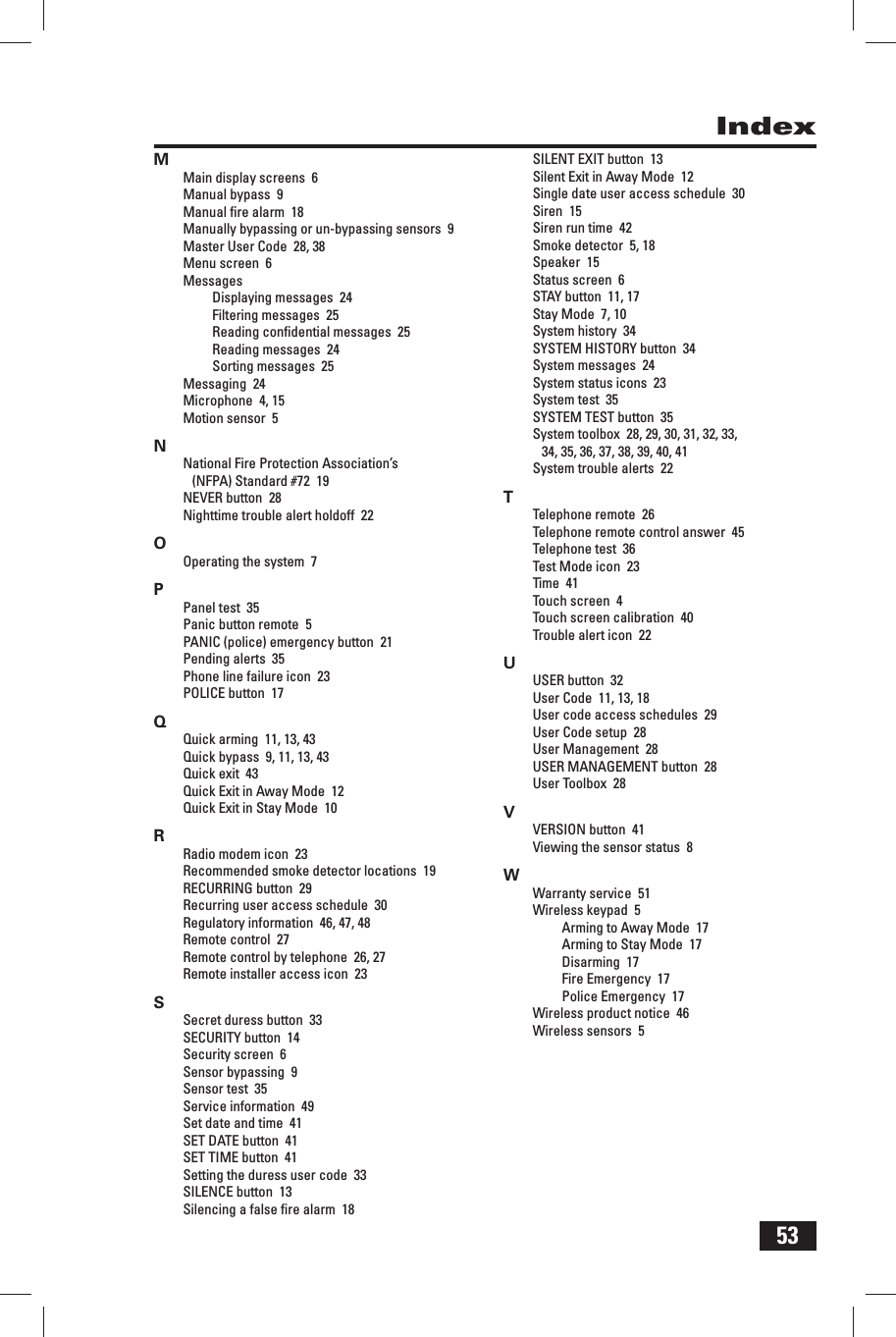 53IndexMMain display screens  6Manual bypass  9Manual ﬁ re alarm  18Manually bypassing or un-bypassing sensors  9Master User Code  28, 38Menu screen  6MessagesDisplaying messages  24Filtering messages  25Reading conﬁ dential messages  25Reading messages  24Sorting messages  25Messaging  24Microphone  4, 15Motion sensor  5NNational Fire Protection Association&rsquo;s (NFPA) Standard #72  19NEVER button  28Nighttime trouble alert holdoff  22OOperating the system  7PPanel test  35Panic button remote  5PANIC (police) emergency button  21Pending alerts  35Phone line failure icon  23POLICE button  17QQuick arming  11, 13, 43Quick bypass  9, 11, 13, 43Quick exit  43Quick Exit in Away Mode  12Quick Exit in Stay Mode  10RRadio modem icon  23Recommended smoke detector locations  19RECURRING button  29Recurring user access schedule  30Regulatory information  46, 47, 48Remote control  27Remote control by telephone  26, 27Remote installer access icon  23SSecret duress button  33SECURITY button  14Security screen  6Sensor bypassing  9Sensor test  35Service information  49Set date and time  41SET DATE button  41SET TIME button  41Setting the duress user code  33SILENCE button  13Silencing a false ﬁ re alarm  18SILENT EXIT button  13Silent Exit in Away Mode  12Single date user access schedule  30Siren  15Siren run time  42Smoke detector  5, 18Speaker  15Status screen  6STAY button  11, 17Stay Mode  7, 10System history  34SYSTEM HISTORY button  34System messages  24System status icons  23System test  35SYSTEM TEST button  35System toolbox  28, 29, 30, 31, 32, 33, 34, 35, 36, 37, 38, 39, 40, 41System trouble alerts  22TTelephone remote  26Telephone remote control answer  45Telephone test  36Test Mode icon  23Time  41Touch screen  4Touch screen calibration  40Trouble alert icon  22UUSER button  32User Code  11, 13, 18User code access schedules  29User Code setup  28User Management  28USER MANAGEMENT button  28User Toolbox  28VVERSION button  41Viewing the sensor status  8WWarranty service  51Wireless keypad  5Arming to Away Mode  17Arming to Stay Mode  17Disarming  17Fire Emergency  17Police Emergency  17Wireless product notice  46Wireless sensors  5