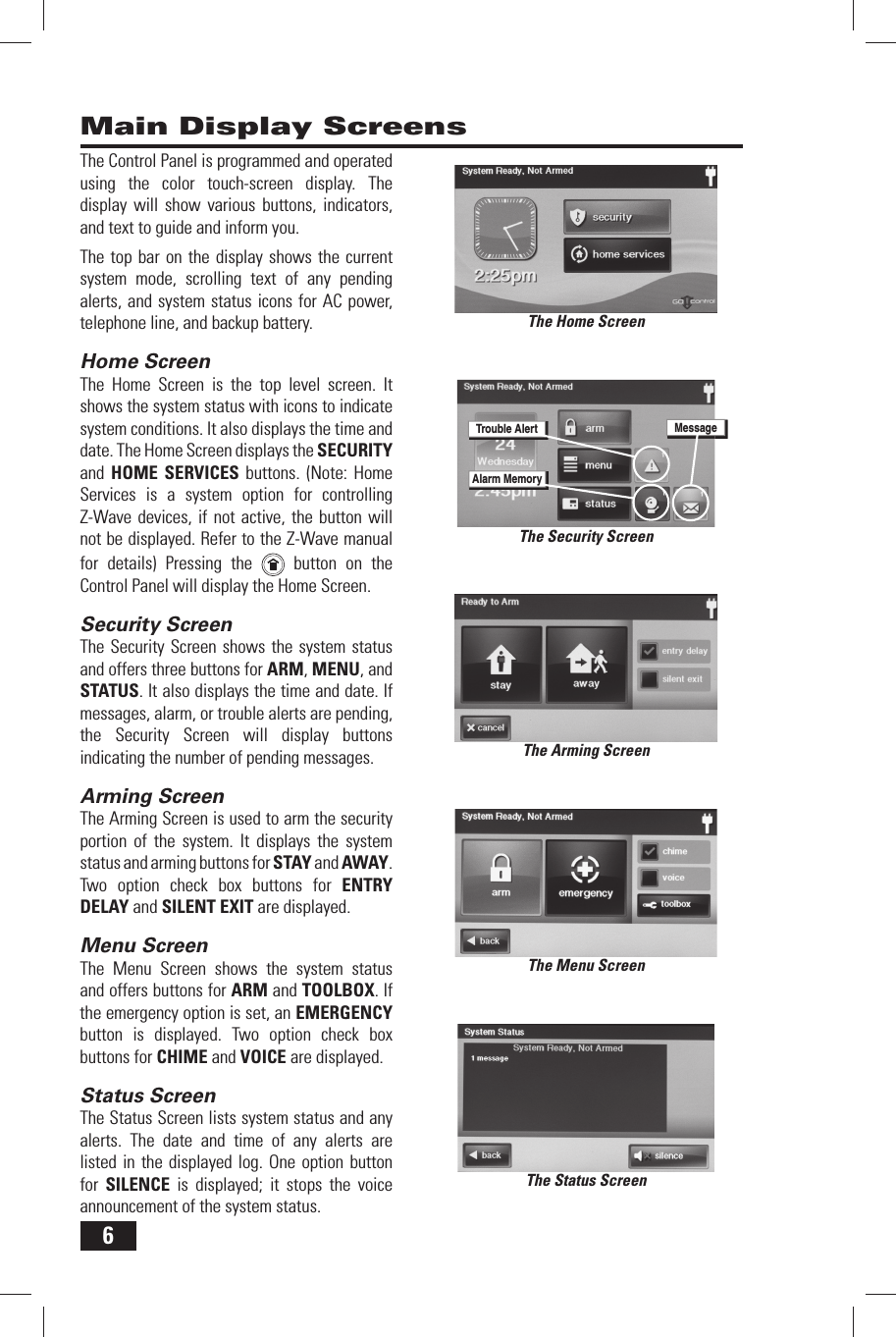 6Main Display ScreensThe Home ScreenThe Arming ScreenThe Menu ScreenThe Status ScreenThe Control Panel is programmed and operated using the color touch-screen display. The display will show various buttons, indicators, and text to guide and inform you.The top bar on the display shows the current system mode, scrolling text of any pending alerts, and system status icons for AC power, telephone line, and backup battery.Home ScreenThe Home Screen is the top level screen. It shows the system status with icons to indicate system conditions. It also displays the time and date. The Home Screen displays the SECURITY and  HOME SERVICES buttons. (Note: Home Services is a system option for controlling Z-Wave devices, if not active, the button will not be displayed. Refer to the Z-Wave manual for details) Pressing the   button on the Control Panel will display the Home Screen.Security ScreenThe Security Screen shows the system status and offers three buttons for ARM, MENU, and STATUS. It also displays the time and date. If messages, alarm, or trouble alerts are pending, the Security Screen will display buttons indicating the number of pending messages.Arming ScreenThe Arming Screen is used to arm the security portion of the system. It displays the system status and arming buttons for STAY and AWAY. Two option check box buttons for ENTRY DELAY and SILENT EXIT are displayed.Menu ScreenThe Menu Screen shows the system status and offers buttons for ARM and TOOLBOX. If the emergency option is set, an EMERGENCY button is displayed. Two option check box buttons for CHIME and VOICE are displayed.Status ScreenThe Status Screen lists system status and any alerts. The date and time of any alerts are listed in the displayed log. One option button for  SILENCE is displayed; it stops the voice announcement of the system status.The Security ScreenTrouble AlertAlarm MemoryMessage