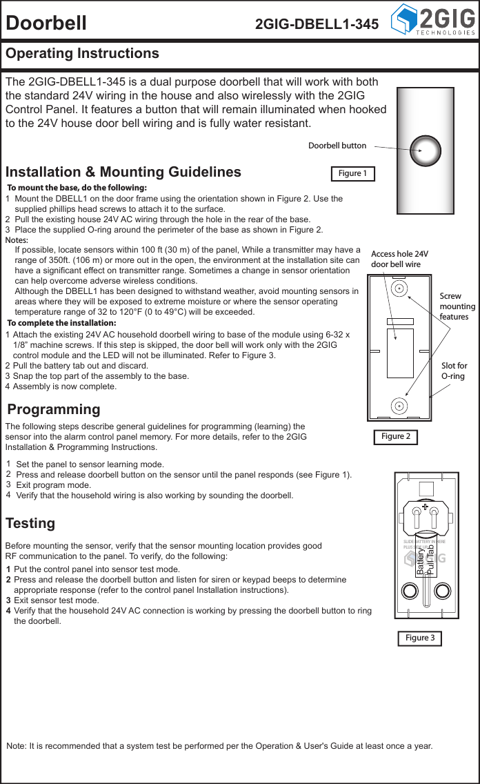Doorbell 2GIG-DBELL1-345Operating InstructionsThe 2GIG-DBELL1-345 is a dual purpose doorbell that will work with both the standard 24V wiring in the house and also wirelessly with the 2GIG Control Panel. It features a button that will remain illuminated when hooked to the 24V house door bell wiring and is fully water resistant.Installation &amp; Mounting GuidelinesProgrammingTestingFigure 1Figure 3To complete the installation:To mount the base, do the following:Mount the DBELL1 on the door frame using the orientation shown in Figure 2. Use the supplied phillips head screws to attach it to the surface.Pull the existing house 24V AC wiring through the hole in the rear of the base.Place the supplied O-ring around the perimeter of the base as shown in Figure 2.123Notes:If possible, locate sensors within 100 ft (30 m) of the panel, While a transmitter may have a range of 350ft. (106 m) or more out in the open, the environment at the installation site can have a significant effect on transmitter range. Sometimes a change in sensor orientation can help overcome adverse wireless conditions.Although the DBELL1 has been designed to withstand weather, avoid mounting sensors in areas where they will be exposed to extreme moisture or where the sensor operating temperature range of 32 to 120&deg;F (0 to 49&deg;C) will be exceeded.Set the panel to sensor learning mode.Press and release doorbell button on the sensor until the panel responds (see Figure 1).Exit program mode.Verify that the household wiring is also working by sounding the doorbell.1234Put the control panel into sensor test mode.Press and release the doorbell button and listen for siren or keypad beeps to determine appropriate response (refer to the control panel Installation instructions).Exit sensor test mode.Verify that the household 24V AC connection is working by pressing the doorbell button to ring the doorbell.1234Attach the existing 24V AC household doorbell wiring to base of the module using 6-32 x 1/8&rdquo; machine screws. If this step is skipped, the door bell will work only with the 2GIG control module and the LED will not be illuminated. Refer to Figure 3.Pull the battery tab out and discard.Snap the top part of the assembly to the base.Assembly is now complete.1234The following steps describe general guidelines for programming (learning) the sensor into the alarm control panel memory. For more details, refer to the 2GIG Installation &amp; Programming Instructions.Before mounting the sensor, verify that the sensor mounting location provides good RF communication to the panel. To verify, do the following:Note: It is recommended that a system test be performed per the Operation &amp; User's Guide at least once a year.2GIG     &copy;2011SLIDE BATTERY IN HEREPLUS SIDE UPBatteryPull TabAccess hole 24Vdoor bell wireScrewmountingfeaturesFigure 2Slot forO-ringDoorbell button
