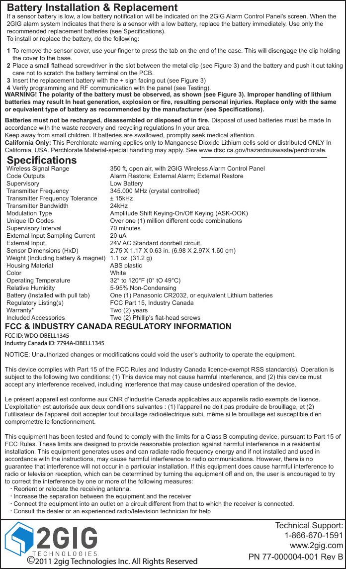 Battery Installation &amp; ReplacementWARNING! The polarity of the battery must be observed, as shown (see Figure 3). Improper handling of lithium batteries may result In heat generation, explosion or fire, resulting personal injuries. Replace only with the same or equivalent type of battery as recommended by the manufacturer (see Specifications).Batteries must not be recharged, disassembled or disposed of in fire. Disposal of used batteries must be made In accordance with the waste recovery and recycling regulations In your area.Keep away from small children. If batteries are swallowed, promptly seek medical attention.California Only: This Perchlorate warning applies only to Manganese Dioxide Lithium cells sold or distributed ONLY In California, USA. Perchlorate Material-special handling may apply. See www.dtsc.ca.gov/hazardouswaste/perchlorate.SpecificationsWireless Signal RangeCode OutputsSupervisoryTransmitter FrequencyTransmitter Frequency ToleranceTransmitter BandwidthModulation TypeUnique ID CodesSupervisory IntervalExternal Input Sampling CurrentExternal InputSensor Dimensions (HxD)Weight (Including battery &amp; magnet)Housing MaterialColorOperating TemperatureRelative HumidityBattery (Installed with pull tab)Regulatory Listing(s)Warranty*Included Accessories350 ft, open air, with 2GIG Wireless Alarm Control PanelAlarm Restore; External Alarm; External RestoreLow Battery345.000 MHz (crystal controlled)&plusmn; 15kHz24kHzAmplitude Shift Keying-On/Off Keying (ASK-OOK)Over one (1) million different code combinations70 minutes20 uA24V AC Standard doorbell circuit2.75 X 1.17 X 0.63 in. (6.98 X 2.97X 1.60 cm)1.1 oz. (31.2 g)ABS plasticWhite32&deg; to 120&deg;F (0&deg; tO 49&deg;C)5-95% Non-CondensingOne (1) Panasonic CR2032, or equivalent Lithium batteriesFCC Part 15, Industry CanadaTwo (2) yearsTwo (2) Phillip's flat-head screwsTechnical Support:1-866-670-1591www.2gig.comPN 77-000004-001 Rev BTo remove the sensor cover, use your finger to press the tab on the end of the case. This will disengage the clip holding the cover to the base.Place a small flathead screwdriver in the slot between the metal clip (see Figure 3) and the battery and push it out taking care not to scratch the battery terminal on the PCB.Insert the replacement battery with the + sign facing out (see Figure 3)Verify programming and RF communication with the panel (see Testing).1234If a sensor battery is low, a low battery notification will be indicated on the 2GIG Alarm Control Panel's screen. When the 2GIG alarm system Indicates that there is a sensor with a low battery, replace the battery immediately. Use only the recommended replacement batteries (see Specifications).To install or replace the battery, do the following:&copy;2011 2gig Technologies Inc. All Rights ReservedFCC &amp; INDUSTRY CANADA REGULATORY INFORMATIONNOTICE: Unauthorized changes or modifications could void the user&rsquo;s authority to operate the equipment.This device complies with Part 15 of the FCC Rules and Industry Canada licence-exempt RSS standard(s). Operation is subject to the following two conditions: (1) This device may not cause harmful interference, and (2) this device must accept any interference received, including interference that may cause undesired operation of the device.Le pr&eacute;sent appareil est conforme aux CNR d&rsquo;Industrie Canada applicables aux appareils radio exempts de licence. L&rsquo;exploitation est autoris&eacute;e aux deux conditions suivantes : (1) l&rsquo;appareil ne doit pas produire de brouillage, et (2) l&rsquo;utilisateur de l&rsquo;appareil doit accepter tout brouillage radio&eacute;lectrique subi, m&ecirc;me si le brouillage est susceptible d&rsquo;en compromettre le fonctionnement.This equipment has been tested and found to comply with the limits for a Class B computing device, pursuant to Part 15 of FCC Rules. These limits are designed to provide reasonable protection against harmful interference in a residential installation. This equipment generates uses and can radiate radio frequency energy and if not installed and used in accordance with the instructions, may cause harmful interference to radio communications. However, there is no guarantee that interference will not occur in a particular installation. If this equipment does cause harmful interference to radio or television reception, which can be determined by turning the equipment off and on, the user is encouraged to try to correct the interference by one or more of the following measures:     Reorient or relocate the receiving antenna.     Increase the separation between the equipment and the receiver     Connect the equipment into an outlet on a circuit different from that to which the receiver is connected.     Consult the dealer or an experienced radio/television technician for help....FCC ID: WDQ-DBELL1345Industry Canada ID: 7794A-DBELL1345