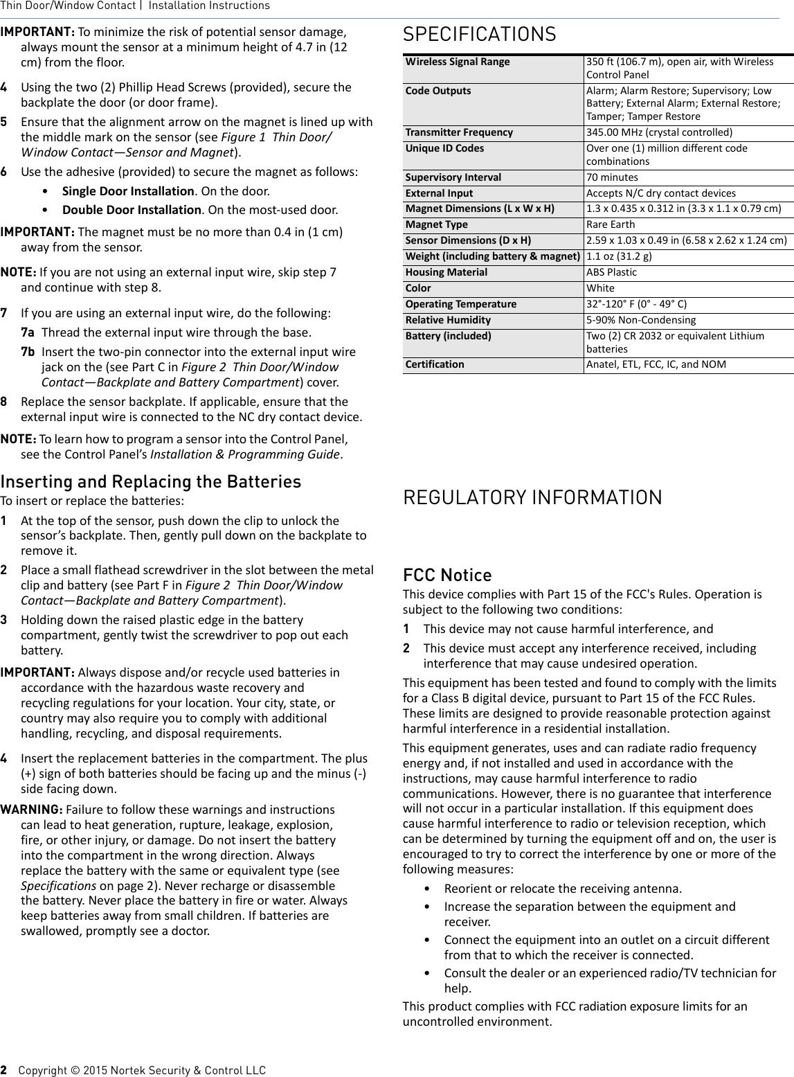 2    Copyright &copy; 2015 Nortek Security &amp; Control LLCThin Door/Window Contact |  Installation InstructionsIMPORTANT: Tominimizetheriskofpotentialsensordamage,alwaysmountthesensorataminimumheightof4.7in(12cm)fromthefloor.4Usingthetwo(2)PhillipHeadScrews(provided),securethebackplatethedoor(ordoorframe).5Ensurethatthealignmentarrowonthemagnetislinedupwiththemiddlemarkonthesensor(seeFigure1ThinDoor/WindowContact&mdash;SensorandMagnet).6Usetheadhesive(provided)tosecurethemagnetasfollows:&bull;SingleDoorInstallation.Onthedoor.&bull;DoubleDoorInstallation.Onthemost‐useddoor.IMPORTANT: Themagnetmustbenomorethan0.4in(1cm)awayfromthesensor.NOTE: Ifyouarenotusinganexternalinputwire,skipstep7andcontinuewithstep8.7Ifyouareusinganexternalinputwire,dothefollowing:7a Threadtheexternalinputwirethroughthebase.7b Insertthetwo‐pinconnectorintotheexternalinputwirejackonthe(seePartCinFigure2ThinDoor/WindowContact&mdash;BackplateandBatteryCompartment)cover.8Replacethesensorbackplate.Ifapplicable,ensurethattheexternalinputwireisconnectedtotheNCdrycontactdevice.NOTE: TolearnhowtoprogramasensorintotheControlPanel,seetheControlPanel&rsquo;sInstallation&amp;ProgrammingGuide.Inserting and Replacing the BatteriesToinsertorreplacethebatteries:1Atthetopofthesensor,pushdownthecliptounlockthesensor&rsquo;sbackplate.Then,gentlypulldownonthebackplatetoremoveit.2Placeasmallflatheadscrewdriverintheslotbetweenthemetalclipandbattery(seePartFinFigure2ThinDoor/WindowContact&mdash;BackplateandBatteryCompartment).3Holdingdowntheraisedplasticedgeinthebatterycompartment,gentlytwistthescrewdrivertopopouteachbattery.IMPORTANT: Alwaysdisposeand/orrecycleusedbatteriesinaccordancewiththehazardouswasterecoveryandrecyclingregulationsforyourlocation.Yourcity,state,orcountrymayalsorequireyoutocomplywithadditionalhandling,recycling,anddisposalrequirements.4Insertthereplacementbatteriesinthecompartment.Theplus(+)signofbothbatteriesshouldbefacingupandtheminus(‐)sidefacingdown.WARNING: Failuretofollowthesewarningsandinstructionscanleadtoheatgeneration,rupture,leakage,explosion,fire,orotherinjury,ordamage.Donotinsertthebatteryintothecompartmentinthewrongdirection.Alwaysreplacethebatterywiththesameorequivalenttype(seeSpecificationsonpage2).Neverrechargeordisassemblethebattery.Neverplacethebatteryinfireorwater.Alwayskeepbatteriesawayfromsmallchildren.Ifbatteriesareswallowed,promptlyseeadoctor.SPECIFICATIONSWirelessSignalRange 350ft(106.7m),openair,withWirelessControlPanelCodeOutputs Alarm;AlarmRestore;Supervisory;LowBattery;ExternalAlarm;ExternalRestore;Tamper;Tampe rRestoreTransmitterFrequency 345.00MHz(crystalcontrolled)UniqueIDCodes Overone(1)milliondifferentcodecombinationsSupervisoryInterval 70minutesExternalInput AcceptsN/CdrycontactdevicesMagnetDimensions(LxWxH) 1.3x0.435x0.312in(3.3x1.1x0.79cm)MagnetType RareEarthSensorDimensions(DxH) 2.59x1.03x0.49in(6.58x2.62x1.24cm)Weight(includingbattery&amp;magnet) 1.1oz(31.2g)HousingMaterial ABSPlasticColor WhiteOperatingTemperature 32&deg;‐120&deg;F(0&deg;‐49&deg;C)RelativeHumidity 5‐90%Non‐CondensingBattery(included) Two(2)CR2032orequivalentLithiumbatteriesCertification Anatel,ETL,FCC,IC,andNOMREGULATORY INFORMATIONFCC NoticeThisdevicecomplieswithPart15oftheFCC'sRules.Operationissubjecttothefollowingtwoconditions:1Thisdevicemaynotcauseharmfulinterference,and2Thisdevicemustacceptanyinterferencereceived,includinginterferencethatmaycauseundesiredoperation.ThisequipmenthasbeentestedandfoundtocomplywiththelimitsforaClassBdigitaldevice,pursuanttoPart15oftheFCCRules.Theselimitsaredesignedtoprovidereasonableprotectionagainstharmfulinterferenceinaresidentialinstallation.Thisequipmentgenerates,usesandcanradiateradiofrequencyenergyand,ifnotinstalledandusedinaccordancewiththeinstructions,maycauseharmfulinterferencetoradiocommunications.However,thereisnoguaranteethatinterferencewillnotoccurinaparticularinstallation.Ifthisequipmentdoescauseharmfulinterferencetoradioortelevisionreception,whichcanbedeterminedbyturningtheequipmentoffandon,theuserisencouragedtotrytocorrecttheinterferencebyoneormoreofthefollowingmeasures:&bull;Reorientorrelocatethereceivingantenna.&bull;Increasetheseparationbetweentheequipmentandreceiver.&bull; Connecttheequipmentintoanoutletonacircuitdifferentfromthattowhichthereceiverisconnected.&bull;Consultthedealeroranexperiencedradio/TVtechnicianforhelp.ThisproductcomplieswithFCCradiationexposurelimitsforanuncontrolledenvironment.