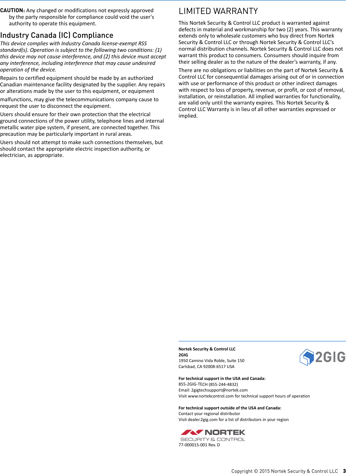 Copyright &copy; 2015 Nortek Security &amp; Control LLC    3CAUTION: Anychangedormodificationsnotexpresslyapprovedbythepartyresponsibleforcompliancecouldvoidtheuser'sauthoritytooperatethisequipment.Industry Canada (IC) ComplianceThisdevicecomplieswithIndustryCanadalicense‐exemptRSSstandard(s).Operationissubjecttothefollowingtwoconditions:(1)thisdevicemaynotcauseinterference,and(2)thisdevicemustacceptanyinterference,includinginterferencethatmaycauseundesiredoperationofthedevice.RepairstocertifiedequipmentshouldbemadebyanauthorizedCanadianmaintenancefacilitydesignatedbythesupplier.Anyrepairsoralterationsmadebytheusertothisequipment,orequipmentmalfunctions,maygivethetelecommunicationscompanycausetorequesttheusertodisconnecttheequipment.Usersshouldensurefortheirownprotectionthattheelectricalgroundconnectionsofthepowerutility,telephonelinesandinternalmetallicwaterpipesystem,ifpresent,areconnectedtogether.Thisprecautionmaybeparticularlyimportantinruralareas.Usersshouldnotattempttomakesuchconnectionsthemselves,butshouldcontacttheappropriateelectricinspectionauthority,orelectrician,asappropriate.LIMITED WARRANTYThisNortekSecurity&amp;ControlLLCproductiswarrantedagainstdefectsinmaterialandworkmanshipfortwo(2)years.ThiswarrantyextendsonlytowholesalecustomerswhobuydirectfromNortekSecurity&amp;ControlLLCorthroughNortekSecurity&amp;ControlLLC&rsquo;snormaldistributionchannels.NortekSecurity&amp;ControlLLCdoesnotwarrantthisproducttoconsumers.Consumersshouldinquirefromtheirsellingdealerastothenatureofthedealer&rsquo;swarranty,ifany.TherearenoobligationsorliabilitiesonthepartofNortekSecurity&amp;ControlLLCforconsequentialdamagesarisingoutoforinconnectionwithuseorperformanceofthisproductorotherindirectdamageswithrespecttolossofproperty,revenue,orprofit,orcostofremoval,installation,orreinstallation.Allimpliedwarrantiesforfunctionality,arevalidonlyuntilthewarrantyexpires.ThisNortekSecurity&amp;ControlLLCWarrantyisinlieuofallotherwarrantiesexpressedorimplied.NortekSecurity&amp;ControlLLC2GIG1950CaminoVidaRoble,Suite150Carlsbad,CA92008‐6517USAFortechnicalsupportintheUSAandCanada:855‐2GIG‐TECH(855‐244‐4832)Email:2gigtechsupport@nortek.comVisitwww.nortekcontrol.comfortechnicalsupporthoursofoperationFortechnicalsupportoutsideoftheUSAandCanada:ContactyourregionaldistributorVisitdealer.2gig.comforalistofdistributorsinyourregion77‐000015‐001Rev.D