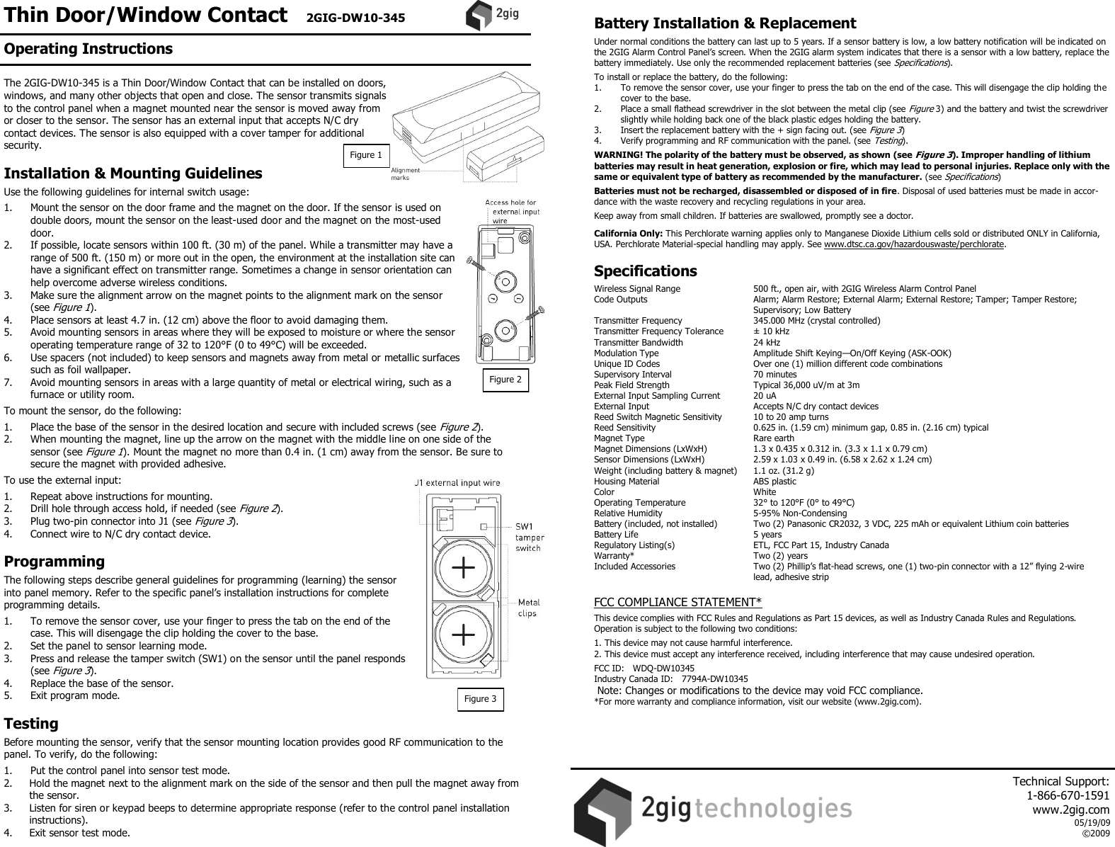 Thin Door/Window Contact   2GIG-DW10-345 The 2GIG-DW10-345 is a Thin Door/Window Contact that can be installed on doors, windows, and many other objects that open and close. The sensor transmits signals to the control panel when a magnet mounted near the sensor is moved away from or closer to the sensor. The sensor has an external input that accepts N/C dry contact devices. The sensor is also equipped with a cover tamper for additional security.  Installation &amp; Mounting Guidelines  Use the following guidelines for internal switch usage:  1.  Mount the sensor on the door frame and the magnet on the door. If the sensor is used on double doors, mount the sensor on the least-used door and the magnet on the most-used door. 2.  If possible, locate sensors within 100 ft. (30 m) of the panel. While a transmitter may have a range of 500 ft. (150 m) or more out in the open, the environment at the installation site can have a significant effect on transmitter range. Sometimes a change in sensor orientation can help overcome adverse wireless conditions. 3.  Make sure the alignment arrow on the magnet points to the alignment mark on the sensor (see Figure 1). 4.  Place sensors at least 4.7 in. (12 cm) above the floor to avoid damaging them. 5.  Avoid mounting sensors in areas where they will be exposed to moisture or where the sensor operating temperature range of 32 to 120&deg;F (0 to 49&deg;C) will be exceeded. 6.  Use spacers (not included) to keep sensors and magnets away from metal or metallic surfaces such as foil wallpaper. 7.  Avoid mounting sensors in areas with a large quantity of metal or electrical wiring, such as a furnace or utility room.  To mount the sensor, do the following:  1.  Place the base of the sensor in the desired location and secure with included screws (see Figure 2). 2.  When mounting the magnet, line up the arrow on the magnet with the middle line on one side of the sensor (see Figure 1). Mount the magnet no more than 0.4 in. (1 cm) away from the sensor. Be sure to secure the magnet with provided adhesive.  To use the external input:  1.  Repeat above instructions for mounting. 2.  Drill hole through access hold, if needed (see Figure 2). 3.  Plug two-pin connector into J1 (see Figure 3). 4.  Connect wire to N/C dry contact device.  Programming  The following steps describe general guidelines for programming (learning) the sensor into panel memory. Refer to the specific panel&rsquo;s installation instructions for complete programming details.  1.  To remove the sensor cover, use your finger to press the tab on the end of the case. This will disengage the clip holding the cover to the base.  2.  Set the panel to sensor learning mode. 3.  Press and release the tamper switch (SW1) on the sensor until the panel responds (see Figure 3).  4.  Replace the base of the sensor. 5.  Exit program mode.  Testing  Before mounting the sensor, verify that the sensor mounting location provides good RF communication to the panel. To verify, do the following:  1.  Put the control panel into sensor test mode. 2.  Hold the magnet next to the alignment mark on the side of the sensor and then pull the magnet away from the sensor. 3.  Listen for siren or keypad beeps to determine appropriate response (refer to the control panel installation instructions). 4.  Exit sensor test mode.  Battery Installation &amp; Replacement  Under normal conditions the battery can last up to 5 years. If a sensor battery is low, a low battery notification will be indicated on the 2GIG Alarm Control Panel&rsquo;s screen. When the 2GIG alarm system indicates that there is a sensor with a low battery, replace the battery immediately. Use only the recommended replacement batteries (see Specifications).  To install or replace the battery, do the following: 1.   To remove the sensor cover, use your finger to press the tab on the end of the case. This will disengage the clip holding the cover to the base.  2.  Place a small flathead screwdriver in the slot between the metal clip (see Figure 3) and the battery and twist the screwdriver slightly while holding back one of the black plastic edges holding the battery.  3.  Insert the replacement battery with the + sign facing out. (see Figure 3)  4.   Verify programming and RF communication with the panel. (see Testing).  WARNING! The polarity of the battery must be observed, as shown (see Figure 3). Improper handling of lithium batteries may result in heat generation, explosion or fire, which may lead to personal injuries. Replace only with the same or equivalent type of battery as recommended by the manufacturer. (see Specifications)  Batteries must not be recharged, disassembled or disposed of in fire. Disposal of used batteries must be made in accor-dance with the waste recovery and recycling regulations in your area.  Keep away from small children. If batteries are swallowed, promptly see a doctor.   California Only: This Perchlorate warning applies only to Manganese Dioxide Lithium cells sold or distributed ONLY in California, USA. Perchlorate Material-special handling may apply. See www.dtsc.ca.gov/hazardouswaste/perchlorate.  Specifications  Wireless Signal Range    500 ft., open air, with 2GIG Wireless Alarm Control Panel Code Outputs    Alarm; Alarm Restore; External Alarm; External Restore; Tamper; Tamper Restore;       Supervisory; Low Battery Transmitter Frequency     345.000 MHz (crystal controlled) Transmitter Frequency Tolerance   &plusmn; 10 kHz Transmitter Bandwidth     24 kHz Modulation Type     Amplitude Shift Keying&mdash;On/Off Keying (ASK-OOK) Unique ID Codes     Over one (1) million different code combinations Supervisory Interval     70 minutes Peak Field Strength     Typical 36,000 uV/m at 3m External Input Sampling Current   20 uA External Input    Accepts N/C dry contact devices Reed Switch Magnetic Sensitivity   10 to 20 amp turns Reed Sensitivity     0.625 in. (1.59 cm) minimum gap, 0.85 in. (2.16 cm) typical Magnet Type     Rare earth Magnet Dimensions (LxWxH)   1.3 x 0.435 x 0.312 in. (3.3 x 1.1 x 0.79 cm) Sensor Dimensions (LxWxH)   2.59 x 1.03 x 0.49 in. (6.58 x 2.62 x 1.24 cm) Weight (including battery &amp; magnet)  1.1 oz. (31.2 g) Housing Material    ABS plastic Color      White Operating Temperature     32&deg; to 120&deg;F (0&deg; to 49&deg;C) Relative Humidity    5-95% Non-Condensing Battery (included, not installed)  Two (2) Panasonic CR2032, 3 VDC, 225 mAh or equivalent Lithium coin batteries  Battery Life      5 years Regulatory Listing(s)    ETL, FCC Part 15, Industry Canada Warranty*      Two (2) years Included Accessories    Two (2) Phillip&rsquo;s flat-head screws, one (1) two-pin connector with a 12&rdquo; flying 2-wire       lead, adhesive strip  FCC COMPLIANCE STATEMENT*   This device complies with FCC Rules and Regulations as Part 15 devices, as well as Industry Canada Rules and Regulations.  Operation is subject to the following two conditions:  1. This device may not cause harmful interference. 2. This device must accept any interference received, including interference that may cause undesired operation.  FCC ID:   WDQ-DW10345 Industry Canada ID:   7794A-DW10345  Note: Changes or modifications to the device may void FCC compliance.*For more warranty and compliance information, visit our website (www.2gig.com).   Figure 2 Figure 3 Figure 1 Operating Instructions     Technical Support:  1-866-670-1591 www.2gig.com 05/19/09 &copy;2009   