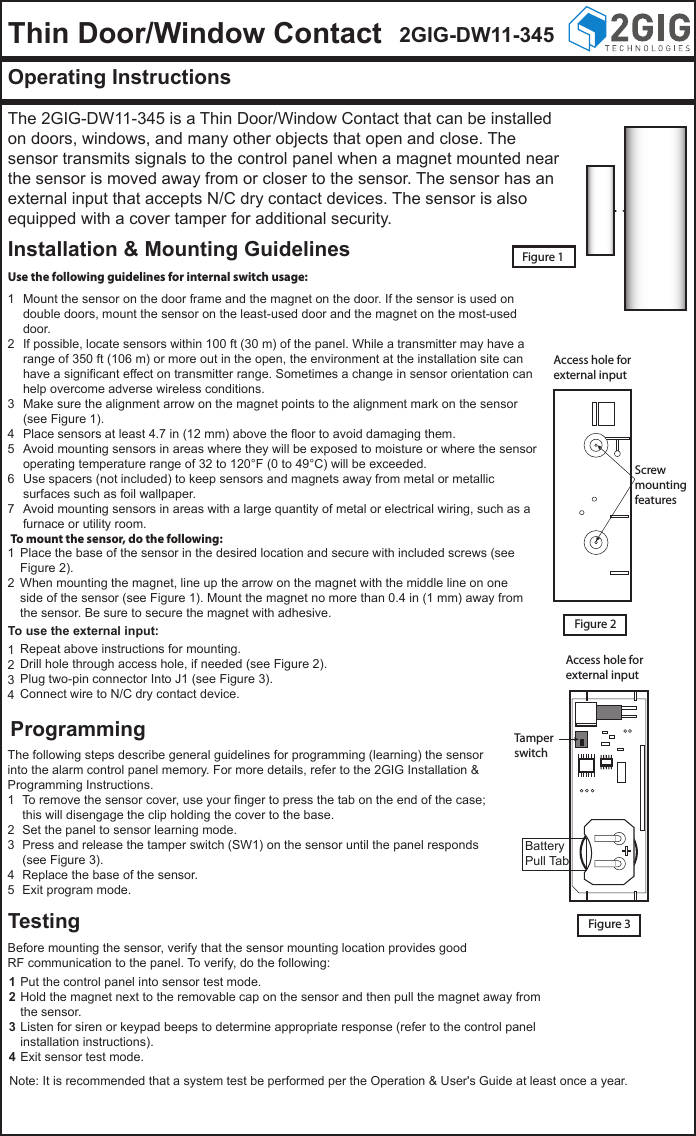 Thin Door/Window Contact 2GIG-DW11-345Operating InstructionsThe 2GIG-DW11-345 is a Thin Door/Window Contact that can be installed on doors, windows, and many other objects that open and close. The sensor transmits signals to the control panel when a magnet mounted near the sensor is moved away from or closer to the sensor. The sensor has an external input that accepts N/C dry contact devices. The sensor is also equipped with a cover tamper for additional security.Installation &amp; Mounting GuidelinesProgrammingTestingFigure 1Use the following guidelines for internal switch usage:Access hole forexternal inputScrewmountingfeaturesAccess hole forexternal inputTamperswitchFigure 2Figure 3To mount the sensor, do the following:To use the external input:Mount the sensor on the door frame and the magnet on the door. If the sensor is used on double doors, mount the sensor on the least-used door and the magnet on the most-used door.If possible, locate sensors within 100 ft (30 m) of the panel. While a transmitter may have a range of 350 ft (106 m) or more out in the open, the environment at the installation site can have a significant effect on transmitter range. Sometimes a change in sensor orientation can help overcome adverse wireless conditions.Make sure the alignment arrow on the magnet points to the alignment mark on the sensor (see Figure 1).Place sensors at least 4.7 in (12 mm) above the floor to avoid damaging them.Avoid mounting sensors in areas where they will be exposed to moisture or where the sensor operating temperature range of 32 to 120&deg;F (0 to 49&deg;C) will be exceeded.Use spacers (not included) to keep sensors and magnets away from metal or metallic surfaces such as foil wallpaper.Avoid mounting sensors in areas with a large quantity of metal or electrical wiring, such as a furnace or utility room.1234567Repeat above instructions for mounting.Drill hole through access hole, if needed (see Figure 2).Plug two-pin connector Into J1 (see Figure 3).Connect wire to N/C dry contact device.1234To remove the sensor cover, use your finger to press the tab on the end of the case; this will disengage the clip holding the cover to the base.Set the panel to sensor learning mode.Press and release the tamper switch (SW1) on the sensor until the panel responds (see Figure 3).Replace the base of the sensor.Exit program mode.12345Put the control panel into sensor test mode.Hold the magnet next to the removable cap on the sensor and then pull the magnet away from the sensor.Listen for siren or keypad beeps to determine appropriate response (refer to the control panel installation instructions).Exit sensor test mode.1234Place the base of the sensor in the desired location and secure with included screws (see Figure 2).When mounting the magnet, line up the arrow on the magnet with the middle line on one side of the sensor (see Figure 1). Mount the magnet no more than 0.4 in (1 mm) away from the sensor. Be sure to secure the magnet with adhesive.12The following steps describe general guidelines for programming (learning) the sensor into the alarm control panel memory. For more details, refer to the 2GIG Installation &amp; Programming Instructions.BatteryPull TabBefore mounting the sensor, verify that the sensor mounting location provides good RF communication to the panel. To verify, do the following:Note: It is recommended that a system test be performed per the Operation &amp; User's Guide at least once a year.