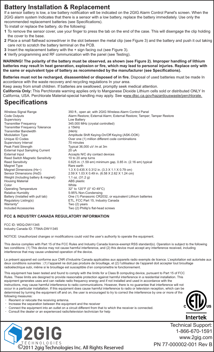Battery Installation &amp; ReplacementWARNING! The polarity of the battery must be observed, as shown (see Figure 2). Improper handling of lithium batteries may result In heat generation, explosion or fire, which may lead to personal injuries. Replace only with the same or equivalent type of battery as recommended by the manufacturer (see Specifications).Batteries must not be recharged, disassembled or disposed of in fire. Disposal of used batteries must be made In accordance with the waste recovery and recycling regulations In your area.Keep away from small children. If batteries are swallowed, promptly seek medical attention.California Only: This Perchlorate warning applies only to Manganese Dioxide Lithium cells sold or distributed ONLY In California, USA. Perchlorate Material-special handling may apply. See www.dtsc.ca.gov/hazardouswaste/perchlorate.SpecificationsWireless Signal RangeCode OutputsSupervisoryTransmitter FrequencyTransmitter Frequency ToleranceTransmitter BandwidthModulation TypeUnique ID CodesSupervisory IntervalPeak Field StrengthExternal Input Sampling CurrentExternal InputReed Switch Magnetic SensitivityReed SensitivityMagnet TypeMagnet Dimensions (Hx~)Sensor Dimensions (HxD)Weight (Including battery &amp; magnet)Housing MaterialColorOperating TemperatureRelative HumidityBattery (Installed with pull tab)Regulatory Listing(s)Warranty*Included Accessories350 ft., open air, with 2GIG Wireless Alarm Control PanelAlarm Restore; External Alarm; External Restore; Tamper; Tamper RestoreLow Battery345.000 MHz (crystal controlled)&plusmn; 15kHz24kHzAmplitude Shift Keying-On/Off Keying (ASK-OOK)Over one (1) million different code combinations70 minutesTypical 36,000 uV /m at 3m20 uAAccepts N/C dry contact devices10 to 20 amp turns0.625 in. (1.59 em) minimum gap, 0.85 in. (2.16 em) typicalRare earth1.3 X 0.435 X 0.312 in. (3.3 X 1.1 X 0.79 cm)2.59 X 1.03 X 0.49 in. (6.58 X 2.62 X 1.24 cm)1.1 oz. (31.2 g)ABS plasticWhite32&deg; to 120&deg;F (0&deg; tO 49&deg;C)5-95% Non-CondensingOne (1) Panasonic CR2032, or equivalent Lithium batteriesETL, FCC Part 15, Industry CanadaTwo (2) yearsTwo (2) Phillip's flat-head screwsTechnical Support:1-866-670-1591www.2gig.comPN 77-000002-001 Rev BTo remove the sensor cover, use your finger to press the tab on the end of the case. This will disengage the clip holding the cover to the base.Place a small flathead screwdriver in the slot between the metal clip (see Figure 3) and the battery and push it out taking care not to scratch the battery terminal on the PCB.Insert the replacement battery with the + sign facing out (see Figure 3).Verify programming and RF communication with the panel (see Testing).1234If a sensor battery is low, a low battery notification will be indicated on the 2GIG Alarm Control Panel's screen. When the 2GIG alarm system Indicates that there is a sensor with a low battery, replace the battery immediately. Use only the recommended replacement batteries (see Specifications).To install or replace the battery, do the following:&copy;2011 2gig Technologies Inc. All Rights ReservedFCC &amp; INDUSTRY CANADA REGULATORY INFORMATIONFCC ID: WDQ-DW11345Industry Canada ID: 7794A-DW11345NOTICE: Unauthorized changes or modifications could void the user&rsquo;s authority to operate the equipment.This device complies with Part 15 of the FCC Rules and Industry Canada licence-exempt RSS standard(s). Operation is subject to the following two conditions: (1) This device may not cause harmful interference, and (2) this device must accept any interference received, including interference that may cause undesired operation of the device.Le pr&eacute;sent appareil est conforme aux CNR d&rsquo;Industrie Canada applicables aux appareils radio exempts de licence. L&rsquo;exploitation est autoris&eacute;e aux deux conditions suivantes : (1) l&rsquo;appareil ne doit pas produire de brouillage, et (2) l&rsquo;utilisateur de l&rsquo;appareil doit accepter tout brouillage radio&eacute;lectrique subi, m&ecirc;me si le brouillage est susceptible d&rsquo;en compromettre le fonctionnement.....This equipment has been tested and found to comply with the limits for a Class B computing device, pursuant to Part 15 of FCC Rules. These limits are designed to provide reasonable protection against harmful interference in a residential installation. This equipment generates uses and can radiate radio frequency energy and if not installed and used in accordance with the instructions, may cause harmful interference to radio communications. However, there is no guarantee that interference will not occur in a particular installation. If this equipment does cause harmful interference to radio or television reception, which can be determined by turning the equipment off and on, the user is encouraged to try to correct the interference by one or more of the following measures:     Reorient or relocate the receiving antenna.     Increase the separation between the equipment and the receiver     Connect the equipment into an outlet on a circuit different from that to which the receiver is connected.     Consult the dealer or an experienced radio/television technician for help