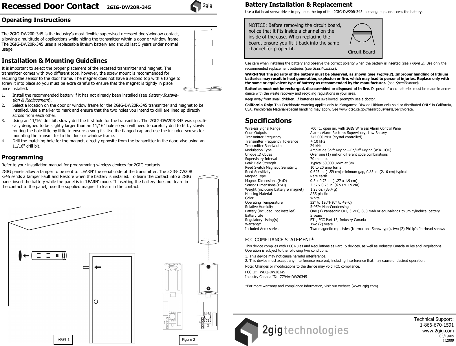 Recessed Door Contact   2GIG-DW20R-345  The 2GIG-DW20R-345 is the industry&rsquo;s most flexible supervised recessed door/window contact, allowing a multitude of applications while hiding the transmitter within a door or window frame. The 2GIG-DW20R-345 uses a replaceable lithium battery and should last 5 years under normal usage.  Installation &amp; Mounting Guidelines  It is important to select the proper placement of the recessed transmitter and magnet. The transmitter comes with two different tops, however, the screw mount is recommended for securing the sensor to the door frame. The magnet does not have a second top with a flange to screw it into place so you must be extra careful to ensure that the magnet is tightly in place once installed.  1.  Install the recommended battery if it has not already been installed (see Battery Installa-tion &amp; Replacement). 2.  Select a location on the door or window frame for the 2GIG-DW20R-345 transmitter and magnet to be installed. Use a marker to mark and ensure that the two holes you intend to drill are lined up directly across from each other.  3.  Using an 11/16" drill bit, slowly drill the first hole for the transmitter. The 2GIG-DW20R-345 was specifi-cally designed to be slightly larger than an 11/16" hole so you will need to carefully drill to fit by slowly routing the hole little by little to ensure a snug fit. Use the flanged cap and use the included screws for mounting the transmitter to the door or window frame. 4.  Drill the matching hole for the magnet, directly opposite from the transmitter in the door, also using an 11/16" drill bit.  Programming  Refer to your installation manual for programming wireless devices for 2GIG contacts.   2GIG panels allow a tamper to be sent to &lsquo;LEARN&rsquo; the serial code of the transmitter. The 2GIG-DW20R-345 sends a tamper Fault and Restore when the battery is installed. To learn the contact into a 2GIG panel insert the battery while the panel is in &lsquo;LEARN&rsquo; mode. If inserting the battery does not learn in the contact to the panel,  use the supplied magnet to learn in the contact.                      Battery Installation &amp; Replacement  Use a flat head screw driver to pry open the top of the 2GIG-DW20R-345 to change tops or access the battery.            Use care when installing the battery and observe the correct polarity when the battery is inserted (see Figure 2). Use only the recommended replacement batteries (see Specifications).   WARNING! The polarity of the battery must be observed, as shown (see Figure 2). Improper handling of lithium batteries may result in heat generation, explosion or fire, which may lead to personal injuries. Replace only with the same or equivalent type of battery as recommended by the manufacturer. (see Specifications)  Batteries must not be recharged, disassembled or disposed of in fire. Disposal of used batteries must be made in accor-dance with the waste recovery and recycling regulations in your area.  Keep away from small children. If batteries are swallowed, promptly see a doctor.  California Only: This Perchlorate warning applies only to Manganese Dioxide Lithium cells sold or distributed ONLY in California, USA. Perchlorate Material-special handling may apply. See www.dtsc.ca.gov/hazardouswaste/perchlorate.   Specifications  Wireless Signal Range    700 ft., open air, with 2GIG Wireless Alarm Control Panel Code Outputs    Alarm; Alarm Restore; Supervisory; Low Battery Transmitter Frequency     345.000 MHz (crystal controlled) Transmitter Frequency Tolerance   &plusmn; 10 kHz Transmitter Bandwidth     24 kHz Modulation Type     Amplitude Shift Keying&mdash;On/Off Keying (ASK-OOK) Unique ID Codes     Over one (1) million different code combinations Supervisory Interval     70 minutes Peak Field Strength     Typical 50,000 uV/m at 3m Reed Switch Magnetic Sensitivity   10 to 20 amp turns Reed Sensitivity     0.625 in. (1.59 cm) minimum gap, 0.85 in. (2.16 cm) typical Magnet Type     Rare earth Magnet Dimensions (HxD)    0.5 x 0.75 in. (1.27 x 1.9 cm) Sensor Dimensions (HxD)    2.57 x 0.75 in. (6.53 x 1.9 cm) Weight (including battery &amp; magnet)  1.25 oz. (35.4 g) Housing Material    ABS plastic Color      White Operating Temperature     32&deg; to 120&deg;F (0&deg; to 49&deg;C) Relative Humidity    5-95% Non-Condensing Battery (included, not installed)  One (1) Panasonic CR2, 3 VDC, 850 mAh or equivalent Lithium cylindrical battery  Battery Life      5 years Regulatory Listing(s)    ETL, FCC Part 15, Industry Canada Warranty*      Two (2) years Included Accessories    Two magnetic cap styles (Normal and Screw type), two (2) Phillip&rsquo;s flat-head screws   FCC COMPLIANCE STATEMENT*  This device complies with FCC Rules and Regulations as Part 15 devices, as well as Industry Canada Rules and Regulations. Operation is subject to the following two conditions:  1. This device may not cause harmful interference. 2. This device must accept any interference received, including interference that may cause undesired operation.  Note: Changes or modifications to the device may void FCC compliance.  FCC ID:  WDQ-DW20345 Industry Canada ID:  7794A-DW20345  *For more warranty and compliance information, visit our website (www.2gig.com).     NOTICE: Before removing the circuit board,  notice that it fits inside a channel on the inside of the case. When replacing the board, ensure you fit it back into the same channel for proper fit.   Circuit Board Figure 2 Figure 1 Operating Instructions     Technical Support:  1-866-670-1591 www.2gig.com 05/19/09 &copy;2009   