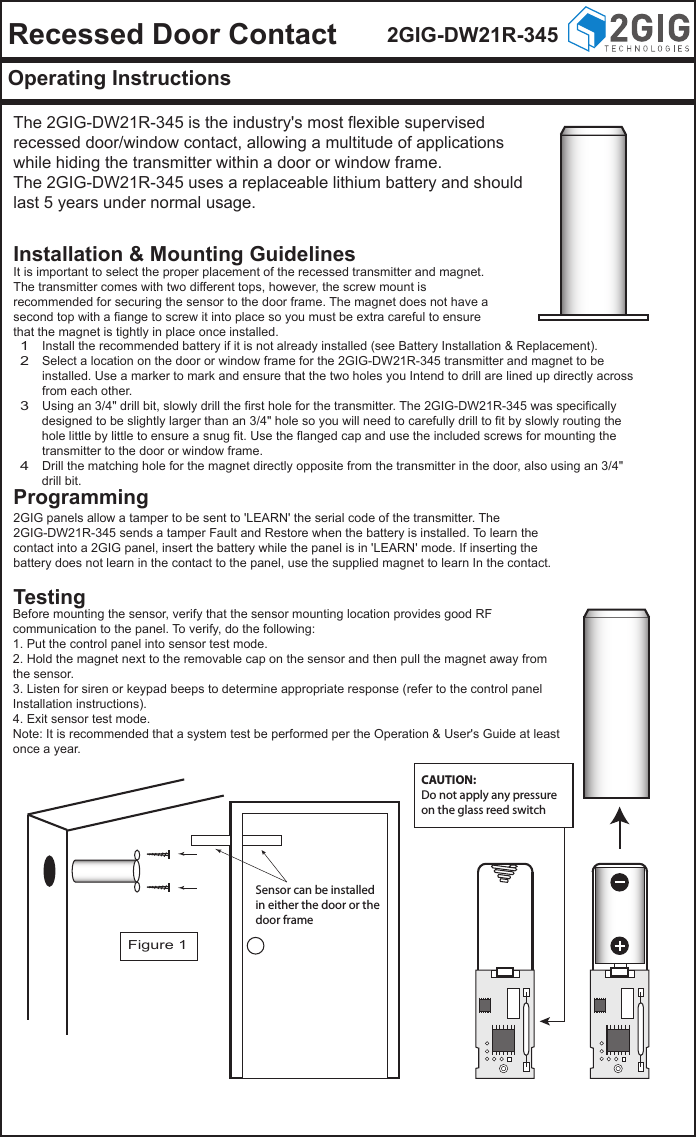 Recessed Door Contact 2GIG-DW21R-345Operating InstructionsThe 2GIG-DW21R-345 is the industry's most flexible supervised recessed door/window contact, allowing a multitude of applications while hiding the transmitter within a door or window frame.The 2GIG-DW21R-345 uses a replaceable lithium battery and should last 5 years under normal usage.Installation &amp; Mounting GuidelinesProgramming2GIG panels allow a tamper to be sent to 'LEARN' the serial code of the transmitter. The 2GIG-DW21R-345 sends a tamper Fault and Restore when the battery is installed. To learn the contact into a 2GIG panel, insert the battery while the panel is in 'LEARN' mode. If inserting the battery does not learn in the contact to the panel, use the supplied magnet to learn In the contact.TestingBefore mounting the sensor, verify that the sensor mounting location provides good RF communication to the panel. To verify, do the following:1. Put the control panel into sensor test mode.2. Hold the magnet next to the removable cap on the sensor and then pull the magnet away from the sensor.3. Listen for siren or keypad beeps to determine appropriate response (refer to the control panel Installation instructions).4. Exit sensor test mode.Note: It is recommended that a system test be performed per the Operation &amp; User's Guide at least once a year.Install the recommended battery if it is not already installed (see Battery Installation &amp; Replacement).Select a location on the door or window frame for the 2GIG-DW21R-345 transmitter and magnet to be installed. Use a marker to mark and ensure that the two holes you Intend to drill are lined up directly across from each other.Using an 3/4" drill bit, slowly drill the first hole for the transmitter. The 2GIG-DW21R-345 was specifically designed to be slightly larger than an 3/4" hole so you will need to carefully drill to fit by slowly routing the hole little by little to ensure a snug fit. Use the flanged cap and use the included screws for mounting the transmitter to the door or window frame.Drill the matching hole for the magnet directly opposite from the transmitter in the door, also using an 3/4" drill bit.1234It is important to select the proper placement of the recessed transmitter and magnet. The transmitter comes with two different tops, however, the screw mount is recommended for securing the sensor to the door frame. The magnet does not have a second top with a fiange to screw it into place so you must be extra careful to ensure that the magnet is tightly in place once installed. Figure 1Sensor can be installedin either the door or thedoor frameCAUTION:Do not apply any pressureon the glass reed switch
