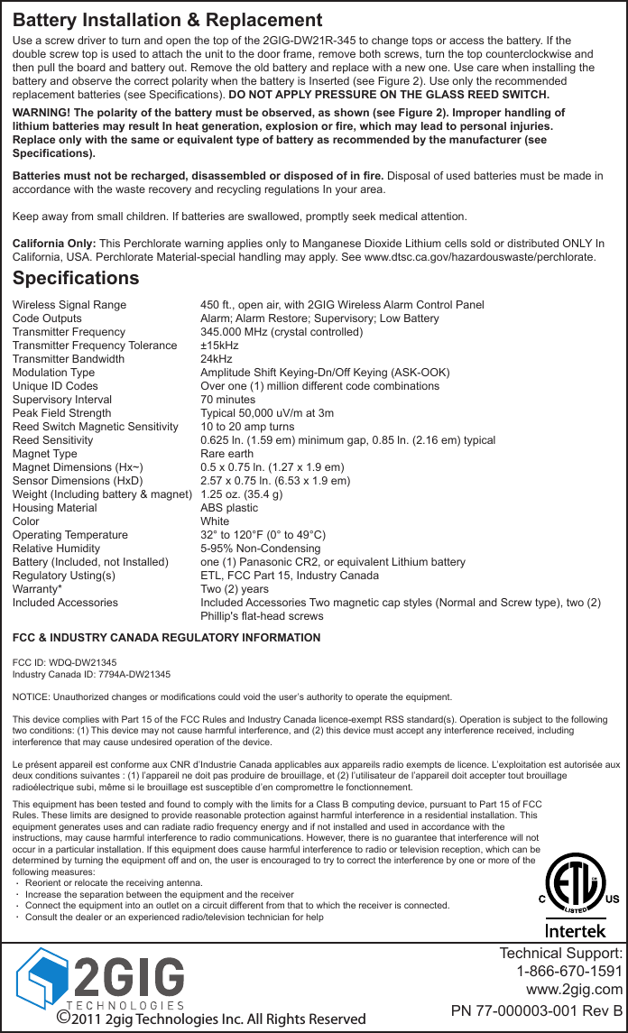 Battery Installation &amp; ReplacementUse a screw driver to turn and open the top of the 2GIG-DW21R-345 to change tops or access the battery. If the double screw top is used to attach the unit to the door frame, remove both screws, turn the top counterclockwise and then pull the board and battery out. Remove the old battery and replace with a new one. Use care when installing the battery and observe the correct polarity when the battery is Inserted (see Figure 2). Use only the recommended replacement batteries (see Specifications). DO NOT APPLY PRESSURE ON THE GLASS REED SWITCH.WARNING! The polarity of the battery must be observed, as shown (see Figure 2). Improper handling of lithium batteries may result In heat generation, explosion or fire, which may lead to personal injuries. Replace only with the same or equivalent type of battery as recommended by the manufacturer (see Specifications).Batteries must not be recharged, disassembled or disposed of in fire. Disposal of used batteries must be made in accordance with the waste recovery and recycling regulations In your area.Keep away from small children. If batteries are swallowed, promptly seek medical attention.California Only: This Perchlorate warning applies only to Manganese Dioxide Lithium cells sold or distributed ONLY In California, USA. Perchlorate Material-special handling may apply. See www.dtsc.ca.gov/hazardouswaste/perchlorate.SpecificationsWireless Signal RangeCode OutputsTransmitter FrequencyTransmitter Frequency ToleranceTransmitter BandwidthModulation TypeUnique ID CodesSupervisory IntervalPeak Field StrengthReed Switch Magnetic SensitivityReed SensitivityMagnet TypeMagnet Dimensions (Hx~)Sensor Dimensions (HxD)Weight (Including battery &amp; magnet)Housing MaterialColorOperating TemperatureRelative HumidityBattery (Included, not Installed)Regulatory Usting(s)Warranty*Included Accessories450 ft., open air, with 2GIG Wireless Alarm Control PanelAlarm; Alarm Restore; Supervisory; Low Battery345.000 MHz (crystal controlled)&plusmn;15kHz24kHzAmplitude Shift Keying-Dn/Off Keying (ASK-OOK)Over one (1) million different code combinations70 minutesTypical 50,000 uV/m at 3m10 to 20 amp turns0.625 ln. (1.59 em) minimum gap, 0.85 ln. (2.16 em) typicalRare earth0.5 x 0.75 ln. (1.27 x 1.9 em)2.57 x 0.75 ln. (6.53 x 1.9 em)1.25 oz. (35.4 g)ABS plasticWhite32&deg; to 120&deg;F (0&deg; to 49&deg;C)5-95% Non-Condensingone (1) Panasonic CR2, or equivalent Lithium batteryETL, FCC Part 15, Industry CanadaTwo (2) yearsIncluded Accessories Two magnetic cap styles (Normal and Screw type), two (2) Phillip's flat-head screws&copy;2011 2gig Technologies Inc. All Rights ReservedTechnical Support:1-866-670-1591www.2gig.comPN 77-000003-001 Rev BThis equipment has been tested and found to comply with the limits for a Class B computing device, pursuant to Part 15 of FCC Rules. These limits are designed to provide reasonable protection against harmful interference in a residential installation. This equipment generates uses and can radiate radio frequency energy and if not installed and used in accordance with the instructions, may cause harmful interference to radio communications. However, there is no guarantee that interference will not occur in a particular installation. If this equipment does cause harmful interference to radio or television reception, which can be determined by turning the equipment off and on, the user is encouraged to try to correct the interference by one or more of the following measures:     Reorient or relocate the receiving antenna.     Increase the separation between the equipment and the receiver     Connect the equipment into an outlet on a circuit different from that to which the receiver is connected.     Consult the dealer or an experienced radio/television technician for helpFCC &amp; INDUSTRY CANADA REGULATORY INFORMATIONFCC ID: WDQ-DW21345Industry Canada ID: 7794A-DW21345NOTICE: Unauthorized changes or modifications could void the user&rsquo;s authority to operate the equipment.This device complies with Part 15 of the FCC Rules and Industry Canada licence-exempt RSS standard(s). Operation is subject to the following two conditions: (1) This device may not cause harmful interference, and (2) this device must accept any interference received, including interference that may cause undesired operation of the device.Le pr&eacute;sent appareil est conforme aux CNR d&rsquo;Industrie Canada applicables aux appareils radio exempts de licence. L&rsquo;exploitation est autoris&eacute;e aux deux conditions suivantes : (1) l&rsquo;appareil ne doit pas produire de brouillage, et (2) l&rsquo;utilisateur de l&rsquo;appareil doit accepter tout brouillage radio&eacute;lectrique subi, m&ecirc;me si le brouillage est susceptible d&rsquo;en compromettre le fonctionnement.....