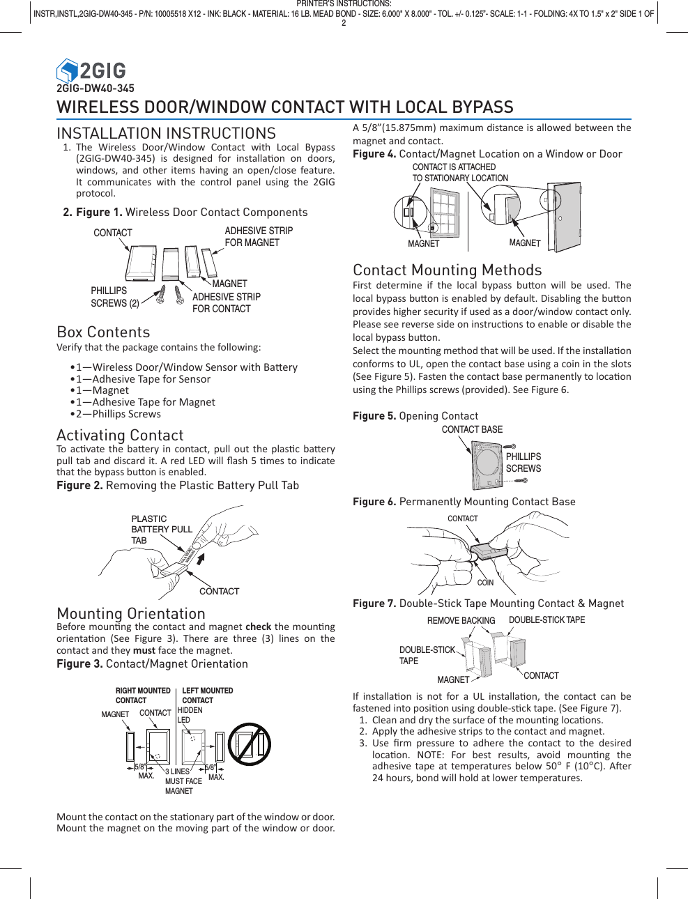 2GIG-DW40-345WIRELESS DOOR/WINDOW CONTACT WITH LOCAL BYPASSINSTALLATION INSTRUCTIONS1. The Wireless Door/Window Contact with Local Bypass (2GIG-DW40-345) is designed for installa on on doors, windows, and other items having an open/close feature. It communicates with the control panel using the 2GIG protocol.2. Figure 1. Wireless Door Contact Components Box ContentsVerify that the package contains the following:&bull; 1&mdash;Wireless Door/Window Sensor with Ba ery&bull; 1&mdash;Adhesive Tape for Sensor&bull; 1&mdash;Magnet&bull; 1&mdash;Adhesive Tape for Magnet&bull; 2&mdash;Phillips  ScrewsActivating ContactTo ac vate the ba ery in contact, pull out the plas c ba ery pull tab and discard it. A red LED will ﬂ ash 5  mes to indicate that the bypass bu on is enabled.Figure 2. Removing the Plastic Battery Pull Tab Mounting OrientationBefore moun ng the contact and magnet check the moun ng orienta on (See Figure 3). There are three (3) lines on the contact and they must face the magnet.Figure 3. Contact/Magnet OrientationCONTACTMAGNET  3 LINESMUST FACEMAGNET5/8&rdquo;  MAX.HIDDENLED5/8&rdquo;  MAX.RIGHT MOUNTEDCONTACTLEFT MOUNTEDCONTACT     Mount the contact on the sta  onary part of the window or door. Mount the magnet on the moving part of the window or door.  A 5/8&rdquo;(15.875mm) maximum distance is allowed between the magnet and contact.Figure 4. Contact/Magnet Location on a Window or DoorContact Mounting MethodsFirst determine if the local bypass bu on will be used. The local bypass bu on is enabled by default. Disabling the bu on provides higher security if used as a door/window contact only. Please see reverse side on instruc ons to enable or disable the local bypass bu on. Select the moun ng method that will be used. If the installa on conforms to UL, open the contact base using a coin in the slots (See Figure 5). Fasten the contact base permanently to loca on using the Phillips screws (provided). See Figure 6.Figure 5. Opening ContactFigure 6. Permanently Mounting Contact BaseFigure 7. Double-Stick Tape Mounting Contact &amp; MagnetIf installa on is not for a UL installa on, the contact can be fastened into posi on using double-s ck tape. (See Figure 7).1.  Clean and dry the surface of the moun ng loca ons.2.  Apply the adhesive strips to the contact and magnet.3. Use ﬁ rm pressure to adhere the contact to the desired loca on. NOTE: For best results, avoid moun ng  the adhesive tape at temperatures below 50&deg; F (10&deg;C). A er 24 hours, bond will hold at lower temperatures.ADHESIVE STRIPFOR MAGNETMAGNETADHESIVE STRIPFOR CONTACTCONTACTPHILLIPSSCREWS (2)PULL &amp; DISCARDBEFORE USEPLASTIC BATTERY PULLTAB CONTACTCONTACTCOINPRINTER&rsquo;S INSTRUCTIONS:INSTR,INSTL,2GIG-DW40-345 - P/N: 10005518 X12 - INK: BLACK - MATERIAL: 16 LB. MEAD BOND - SIZE: 6.000" X 8.000" - TOL. +/- 0.125&rdquo;- SCALE: 1-1 - FOLDING: 4X TO 1.5" x 2" SIDE 1 OF  2 CONTACT BASEPHILLIPSSCREWSCONTACT IS ATTACHEDTO STATIONARY LOCATIONMAGNETMAGNETREMOVE BACKINGMAGNET CONTACTDOUBLE-STICK TAPEDOUBLE-STICK TAPE