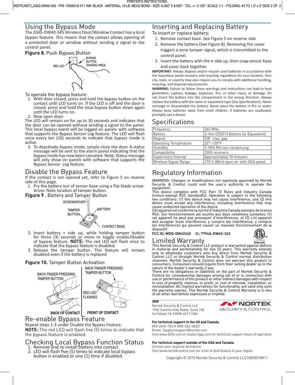 Using the Bypass ModeThe 2GIG-DW40-345 Wireless Door/Window Contact has a local bypass feature. This means that the contact allows opening of a protected door or window without sending a signal to the control panel.Figure 8. Push Bypass ButtonTo operate the bypass feature:1.  With door closed, press and hold the bypass bu on on the contact un l LED turns on. If the LED is oﬀ  and the door is closed, press and hold the local bypass bu on down again un l the LED turns on. 2.  Now open door.The LED will remain on for up to 30 seconds and indicates that the door can be opened without sending a signal to the panel. This local bypass event will be logged on panels with so ware that supports the Bypass Sensor Log feature. The LED will ﬂ ash once every ten (10) seconds to indicate that bypass mode is ac ve.3. To deac vate bypass mode, simply close the door. A status message will be sent to the alarm panel indica ng that the bypass mode has now been canceled. Note: Status message will only show on panels with so ware that supports the Bypass Sensor  Log feature.Disable the Bypass FeatureIf the contact is not opened yet, refer to Figure 5 on reverse side of this page.1.  Pry the ba ery out of sensor base using a ﬂ at blade screw-driver. Note loca on of tamper bu on.Figure 9 . Battery and Tamper Button2. Insert ba ery + side up, while holding tamper bu on for three (3) seconds or more to toggle enable/disable of bypass feature. NOTE: The red LED will ﬂ ash once to indicate that the bypass feature is disabled.3. Release the tamper bu on. This feature will remain disabled even if the ba ery is replacedFigure 10. Tamper Button ActivationRe-enable Bypass FeatureRepeat steps 1-3 under Disable the Bypass Feature. NOTE: The red LED will ﬂ ash ﬁ ve (5) times to indicate that the bypass feature is enabled.Checking Local Bypass Function Status1.  Remove and re-install ba ery into contact.2. LED will ﬂ ash ﬁ ve (5)  mes to indicate local bypass bu on is enabled or one (1)  me if disabled.Inserting and Replacing BatteryTo insert or replace battery:1.  Remove contact base. See Figure 5 on reverse side2.  Remove the ba ery (See Figure 8). Removing the cover triggers a zone tamper signal, which is transmi ed to the control panel.3.  Insert the ba  ery with the + side up, then snap sensor base and cover back together.IMPORTANT: Always dispose and/or recycle used ba eries in accordance with the hazardous waste recovery and recycling regula ons for your loca on. Your city, state, or country may also require you to comply with addi onal handling, recycling, and disposal requirements.WARNING:  Failure to follow these warnings and instruc ons can lead to heat genera on, rupture, leakage, explosion, ﬁ re, or other injury, or damage. Do not insert the ba ery into the compartment in the wrong direc on. Always replace the ba  ery with the same or equivalent type (See Speciﬁ ca ons). Never recharge or disassemble the ba ery. Never place the ba ery in ﬁ re or water. Always keep ba eries away from small children. If ba eries are swallowed, promptly see a doctor.Speciﬁ cationsFrequency 345 MHzBattery 3-Volt CR2013 Battery (or Equivalent)Magnet 5/8&rdquo; max. gapOperating Temperature 32&deg;-120&deg;FHumidity 5-95% RH non-condensingCompatibility 2GIG receiversSupervisory Interval Approximately 70 minutesWireless Signal Range 275 ft (80m) open air with 2GIG panelRegulatory InformationWARNING: Changes or modiﬁ cations not expressly approved by Nortek Security &amp; Control could void the user&rsquo;s authority to operate the equipment.This device complies with FCC Part 15 Rules and Industry Canada licence-exempt RSS standard(s). Operation is subject to the following  two conditions: (1) this device may not cause interference, and (2) this device must accept any interference, including interference that may cause undesired operation of the device.C&eacute;t appareil est conforme la norme d&rsquo;Industrie Canada exempts de licence RSS. Son fonctionnement est soumis aux deux conditions suivantes: (1) c&eacute;t appareil ne peut pas provoquer d&rsquo;interf&eacute;rences, et (2) c&rsquo;et appareil doit accepter toute interf&eacute;rence, y compris les interf&eacute;rence, y compris les interf&eacute;rences qui peuvent causer un mauvais fonctionnement de la dispositif.FCC ID: WDQ-DW40345     IC: 7794A-DW40-345Limited WarrantyThis Nortek Security &amp; Control LLC product is warranted against defects in material and workmanship for two (2) years. This warranty extends only to wholesale customers who buy direct from Nortek Security &amp; Control LLC or through Nortek Security &amp; Control normal distribution channels. Nortek Security &amp; Control does not warrant this product to consumers. Consumers should inquire from their selling dealer as to the nature of the dealer&rsquo;s warranty, if any.There are no obligations or liabilities on the part of Nortek Security &amp; Control for consequential damages arising out of or in connection with use or performance of this product or other indirect damages with respect to loss of property, revenue, or proﬁ t, or cost of removal, installation, or reinstallation. All implied warranties for functionality, are valid only until the warranty expires. This Nortek Security &amp; Control Warranty is in lieu of all other warranties expressed or implied.2GIGNortek Security &amp; Control LLC1950 Camino Vida Roble, Suite 150Carlsbad, CA 92008-6517 USAFor technical support in the US and Canada:855-2GIG-TECH (855-244-4832)Email: 2gigtechsupport@nortek.comVisit www.2GIG.com or dealer.2gig.com for technical support hours of operationFor technical support outside of the USA and Canada:Contact your regional distributorVisit www.nortekcontrol.com for a list of distributors in your regionCopyright &copy; 2015 Nortek Security &amp; Control LLC10005518X11BYPASSBUTTON(SHADED AREA)RED LEDPRINTER&rsquo;S INSTRUCTIONS:INSTR,INSTL,2GIG-DW40-345 - P/N: 10005518 X11 INK: BLACK - MATERIAL: 16 LB. MEAD BOND - SIZE: 6.000" X 8.000" - TOL. +/- 0.125&rdquo;- SCALE: 1-1 - FOLDING: 4X TO 1.5&rdquo; x 2&rdquo; SIDE 2 OF  2SCREWDRIVERBATTERYCONTACT BASETAMPERBUTTONRED LEDFLASHESBACK FINGER PRESSINGTAMPER BUTTONBACK OF CONTACT FRONT OF CONTACTBACK FINGER PRESSINGTAMPER BUTTON