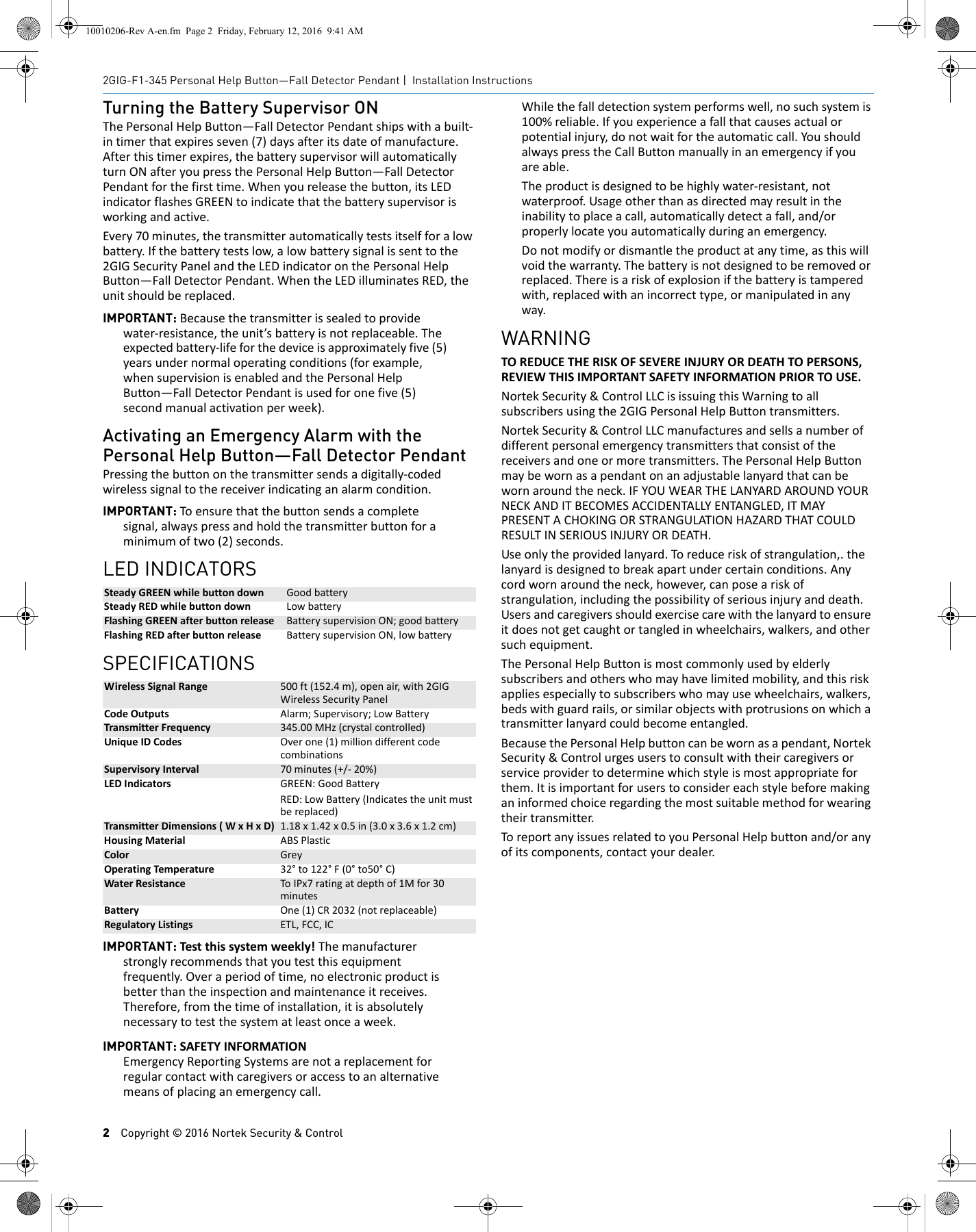 2Copyright &copy; 2016 Nortek Security &amp; Control2GIG-F1-345 Personal Help Button&mdash;Fall Detector Pendant | Installation InstructionsTurning the Battery Supervisor ONThePersonalHelpButton&mdash;FallDetectorPendantshipswithabuilt‐intimerthatexpiresseven(7)daysafteritsdateofmanufacture.Afterthistimerexpires,thebatterysupervisorwillautomaticallyturnONafteryoupressthePersonalHelpButton&mdash;FallDetectorPendantforthefirsttime.Whenyoureleasethebutton,itsLEDindicatorflashesGREENtoindicatethatthebatterysupervisorisworkingandactive.Every70minutes,thetransmitterautomaticallytestsitselfforalowbattery.Ifthebatterytestslow,alowbatterysignalissenttothe2GIGSecurityPanelandtheLEDindicatoronthePersonalHelpButton&mdash;FallDetectorPendant.WhentheLEDilluminatesRED,theunitshouldbereplaced.IMPORTANT: Becausethetransmitterissealedtoprovidewater‐resistance,theunit&rsquo;sbatteryisnotreplaceable.Theexpectedbattery‐lifeforthedeviceisapproximatelyfive(5)yearsundernormaloperatingconditions(forexample,whensupervisionisenabledandthePersonalHelpButton&mdash;FallDetectorPendantisusedforonefive(5)secondmanualactivationperweek).Activating an Emergency Alarm with the Personal Help Button&mdash;Fall Detector PendantPressingthebuttononthetransmittersendsadigitally‐codedwirelesssignaltothereceiverindicatinganalarmcondition.IMPORTANT: Toensurethatthebuttonsendsacompletesignal,alwayspressandholdthetransmitterbuttonforaminimumoftwo(2)seconds.LED INDICATORSSPECIFICATIONSIMPORTANT: Testthissystemweekly!Themanufacturerstronglyrecommendsthatyoutestthisequipmentfrequently.Overaperiodoftime,noelectronicproductisbetterthantheinspectionandmaintenanceitreceives.Therefore,fromthetimeofinstallation,itisabsolutelynecessarytotestthesystematleastonceaweek.IMPORTANT: SAFETYINFORMATIONEmergencyReportingSystemsarenotareplacementforregularcontactwithcaregiversoraccesstoanalternativemeansofplacinganemergencycall.Whilethefalldetectionsystemperformswell,nosuchsystemis100%reliable.Ifyouexperienceafallthatcausesactualorpotentialinjury,donotwaitfortheautomaticcall.YoushouldalwayspresstheCallButtonmanuallyinanemergencyifyouareable.Theproductisdesignedtobehighlywater‐resistant,notwaterproof.Usageotherthanasdirectedmayresultintheinabilitytoplaceacall,automaticallydetectafall,and/orproperlylocateyouautomaticallyduringanemergency.Donotmodifyordismantletheproductatanytime,asthiswillvoidthewarranty.Thebatteryisnotdesignedtoberemovedorreplaced.Thereisariskofexplosionifthebatteryistamperedwith,replacedwithanincorrecttype,ormanipulatedinanyway.WARNINGTOREDUCETHERISKOFSEVEREINJURYORDEATHTOPERSONS,REVIEWTHISIMPORTANTSAFETYINFORMATIONPRIORTOUSE.NortekSecurity&amp;ControlLLCisissuingthisWarningtoallsubscribersusingthe2GIGPersonalHelpButtontransmitters.NortekSecurity&amp;ControlLLCmanufacturesandsellsanumberofdifferentpersonalemergencytransmittersthatconsistofthereceiversandoneormoretransmitters.ThePersonalHelpButtonmaybewornasapendantonanadjustablelanyardthatcanbewornaroundtheneck.IFYOUWEARTHELANYARDAROUNDYOURNECKANDITBECOMESACCIDENTALLYENTANGLED,ITMAYPRESENTACHOKINGORSTRANGULATIONHAZARDTHATCOULDRESULTINSERIOUSINJURYORDEATH.Useonlytheprovidedlanyard.Toreduceriskofstrangulation,.thelanyardisdesignedtobreakapartundercertainconditions.Anycordwornaroundtheneck,however,canposeariskofstrangulation,includingthepossibilityofseriousinjuryanddeath.Usersandcaregiversshouldexercisecarewiththelanyardtoensureitdoesnotgetcaughtortangledinwheelchairs,walkers,andothersuchequipment.ThePersonalHelpButtonismostcommonlyusedbyelderlysubscribersandotherswhomayhavelimitedmobility,andthisriskappliesespeciallytosubscriberswhomayusewheelchairs,walkers,bedswithguardrails,orsimilarobjectswithprotrusionsonwhichatransmitterlanyardcouldbecomeentangled.BecausethePersonalHelpbuttoncanbewornasapendant,NortekSecurity&amp;Controlurgesuserstoconsultwiththeircaregiversorserviceprovidertodeterminewhichstyleismostappropriateforthem.Itisimportantforuserstoconsidereachstylebeforemakinganinformedchoiceregardingthemostsuitablemethodforwearingtheirtransmitter.ToreportanyissuesrelatedtoyouPersonalHelpbuttonand/oranyofitscomponents,contactyourdealer.SteadyGREENwhilebuttondown GoodbatterySteadyREDwhilebuttondown LowbatteryFlashingGREENafterbuttonrelease BatterysupervisionON;goodbatteryFlashingREDafterbuttonrelease BatterysupervisionON,lowbatteryWirelessSignalRange 500ft(152.4m),openair,with2GIGWirelessSecurityPanelCodeOutputs Alarm;Supervisory;LowBatteryTransmitterFrequency 345.00MHz(crystalcontrolled)UniqueIDCodes Overone(1)milliondifferentcodecombinationsSupervisoryInterval 70minutes(+/‐20%)LEDIndicators GREEN:GoodBatteryRED:LowBattery(Indicatestheunitmustbereplaced)TransmitterDimensions(WxHxD) 1.18x1.42x0.5in(3.0x3.6x1.2cm)HousingMaterial ABSPlasticColor GreyOperatingTemperature 32&deg;to122&deg;F(0&deg;to50&deg;C)WaterResistance ToIPx7ratingatdepthof1Mfor30minutesBattery One(1)CR2032(notreplaceable)RegulatoryListings ETL,FCC,IC10010206-Rev A-en.fm  Page 2  Friday, February 12, 2016  9:41 AM