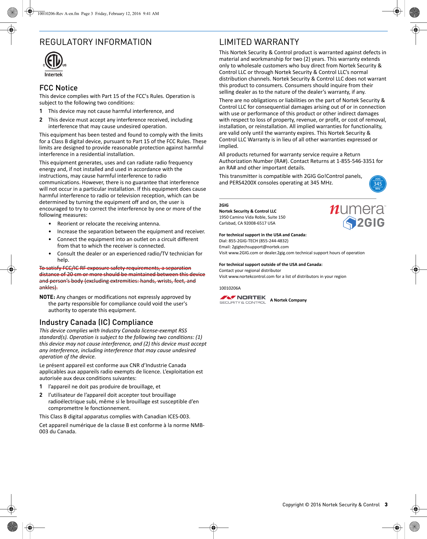 Copyright &copy; 2016 Nortek Security &amp; Control 3REGULATORY INFORMATIONFCC NoticeThisdevicecomplieswithPart15oftheFCC'sRules.Operationissubjecttothefollowingtwoconditions:1Thisdevicemaynotcauseharmfulinterference,and2Thisdevicemustacceptanyinterferencereceived,includinginterferencethatmaycauseundesiredoperation.ThisequipmenthasbeentestedandfoundtocomplywiththelimitsforaClassBdigitaldevice,pursuanttoPart15oftheFCCRules.Theselimitsaredesignedtoprovidereasonableprotectionagainstharmfulinterferenceinaresidentialinstallation.Thisequipmentgenerates,usesandcanradiateradiofrequencyenergyand,ifnotinstalledandusedinaccordancewiththeinstructions,maycauseharmfulinterferencetoradiocommunications.However,thereisnoguaranteethatinterferencewillnotoccurinaparticularinstallation.Ifthisequipmentdoescauseharmfulinterferencetoradioortelevisionreception,whichcanbedeterminedbyturningtheequipmentoffandon,theuserisencouragedtotrytocorrecttheinterferencebyoneormoreofthefollowingmeasures:&bull; Reorientorrelocatethereceivingantenna.&bull; Increasetheseparationbetweentheequipmentandreceiver.&bull; Connecttheequipmentintoanoutletonacircuitdifferentfromthattowhichthereceiverisconnected.&bull; Consultthedealeroranexperiencedradio/TVtechnicianforhelp.TosatisfyFCC/ICRFexposuresafetyrequirements,aseparationdistanceof20cmormoreshouldbemaintainedbetweenthisdeviceandperson&rsquo;sbody(excludingextremities:hands,wrists,feet,andankles).NOTE: Anychangesormodificationsnotexpresslyapprovedbythepartyresponsibleforcompliancecouldvoidtheuser'sauthoritytooperatethisequipment.Industry Canada (IC) ComplianceThisdevicecomplieswithIndustryCanadalicense‐exemptRSSstandard(s).Operationissubjecttothefollowingtwoconditions:(1)thisdevicemaynotcauseinterference,and(2)thisdevicemustacceptanyinterference,includinginterferencethatmaycauseundesiredoperationofthedevice.Lepr&eacute;sentappareilestconformeauxCNRd&rsquo;IndustrieCanadaapplicablesauxappareilsradioexemptsdelicence.L&rsquo;exploitationestautoris&eacute;eauxdeuxconditionssuivantes:1l&rsquo;appareilnedoitpasproduiredebrouillage,et2l&rsquo;utilisateurdel&rsquo;appareildoitacceptertoutbrouillageradio&eacute;lectriquesubi,m&ecirc;mesilebrouillageestsusceptibled&rsquo;encompromettrelefonctionnement.ThisClassBdigitalapparatuscomplieswithCanadianICES‐003.Cetappareilnum&eacute;riquedelaclasseBestconforme&agrave;lanormeNMB‐003duCanada.LIMITED WARRANTYThisNortekSecurity&amp;Controlproductiswarrantedagainstdefectsinmaterialandworkmanshipfortwo(2)years.ThiswarrantyextendsonlytowholesalecustomerswhobuydirectfromNortekSecurity&amp;ControlLLCorthroughNortekSecurity&amp;ControlLLC&rsquo;snormaldistributionchannels.NortekSecurity&amp;ControlLLCdoesnotwarrantthisproducttoconsumers.Consumersshouldinquirefromtheirsellingdealerastothenatureofthedealer&rsquo;swarranty,ifany.TherearenoobligationsorliabilitiesonthepartofNortekSecurity&amp;ControlLLCforconsequentialdamagesarisingoutoforinconnectionwithuseorperformanceofthisproductorotherindirectdamageswithrespecttolossofproperty,revenue,orprofit,orcostofremoval,installation,orreinstallation.Allimpliedwarrantiesforfunctionality,arevalidonlyuntilthewarrantyexpires.ThisNortekSecurity&amp;ControlLLCWarrantyisinlieuofallotherwarrantiesexpressedorimplied.AllproductsreturnedforwarrantyservicerequireaReturnAuthorizationNumber(RA#).ContactReturnsat1‐855‐546‐3351foranRA#andotherimportantdetails.Thistransmitteriscompatiblewith2GIGGo!Controlpanels,andPERS4200Xconsolesoperatingat345MHz.2GIGNortekSecurity&amp;ControlLLC1950CaminoVidaRoble,Suite150Carlsbad,CA92008‐6517USAFortechnicalsupportintheUSAandCanada:Dial:855‐2GIG‐TECH(855‐244‐4832)Email:2gigtechsupport@nortek.comVisitwww.2GIG.comordealer.2gig.comtechnicalsupporthoursofoperationFortechnicalsupportoutsideoftheUSAandCanada:ContactyourregionaldistributorVisitwww.nortekcontrol.comforalistofdistributorsinyourregion10010206AANortekCompanyMHz2GIG34510010206-Rev A-en.fm  Page 3  Friday, February 12, 2016  9:41 AM