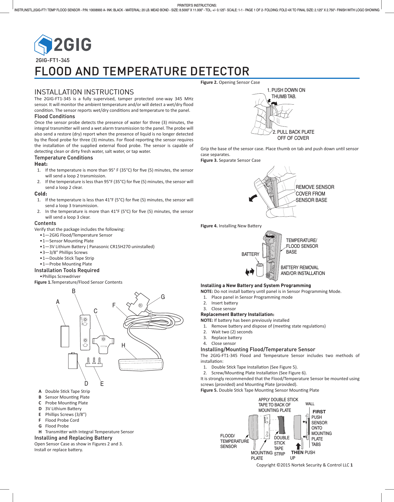 Copyright &copy;2015 Nortek Security &amp; Control LLC 1PRINTER&rsquo;S INSTRUCTIONS:INSTR,INSTL,2GIG-FT1 TEMP FLOOD SENSOR - P/N: 10008993 A- INK: BLACK - MATERIAL: 20 LB. MEAD BOND - SIZE: 8.5000&rdquo; X 11.000&rdquo; - TOL. +/- 0.125&rdquo;- SCALE: 1-1 - PAGE 1 OF 2- FOLDING: FOLD 4X TO FINAL SIZE: 2.125" X 2.750"- FINISH WITH LOGO SHOWING 2GIG-FT1-345FLOOD AND TEMPERATURE DETECTORINSTALLATION INSTRUCTIONSThe 2GIG-FT1-345 is a fully supervised, tamper protected one-way 345 MHz sensor. It will monitor the ambient temperature and/or will detect a wet/dry ﬂ ood condi on. The sensor reports wet/dry condi ons and temperature to the panel.Flood ConditionsOnce the sensor probe detects the presence of water for three (3) minutes, the integral transmi  er will send a wet alarm transmission to the panel. The probe will also send a restore (dry) report when the presence of liquid is no longer detected by the ﬂ ood probe for three (3) minutes. For ﬂ ood repor ng the sensor requires the installa on of the supplied external ﬂ ood probe. The sensor is capable of detec ng clean or dirty fresh water, salt water, or tap water.Temperature ConditionsHeat:1.  If the temperature is more than 95&deg; F (35&deg;C) for ﬁ ve (5) minutes, the sensor will send a loop 2 transmission.2.  If the temperature is less than 95&deg;F (35&deg;C) for ﬁ ve (5) minutes, the sensor will send a loop 2 clear.Cold:1.  If the temperature is less than 41&deg;F (5&deg;C) for ﬁ ve (5) minutes, the sensor will send a loop 3 transmission.2.  In the temperature is more than 41&deg;F (5&deg;C) for ﬁ ve (5) minutes, the sensor will send a loop 3 clear.ContentsVerify that the package includes the following:&bull; 1&mdash;2GIG Flood/Temperature Sensor&bull; 1&mdash;Sensor Mounting Plate&bull; 1&mdash;3V Lithium Battery ( Panasonic CR15H270 uninstalled)&bull; 3&mdash;3/8&rdquo; Phillips Screws &bull; 1&mdash;Double Stick Tape Strip&bull; 1&mdash;Probe Mounting PlateInstallation Tools Required&bull; Phillips  ScrewdriverFigure 1.Temperature/Flood Sensor Contents A Double S ck Tape StripB Sensor Moun ng PlateC Probe Moun ng PlateD  3V Lithium Ba eryE  Phillips Screws (3/8&rdquo;)F  Flood Probe Cord G Flood ProbeH Transmi er with Integral Temperature SensorInstalling and Replacing BatteryOpen Sensor Case as show in Figures 2 and 3. Install or replace ba ery.Figure 2. Opening Sensor CaseGrip the base of the sensor case. Place thumb on tab and push down un l sensorcase separates.Figure 3. Separate Sensor CaseFigure 4. Installing New Ba eryInstalling a New Battery and System ProgrammingNOTE: Do not install ba ery un l panel is in Sensor Programming Mode.1.  Place panel in Sensor Programming mode 2. Insert ba ery3. Close sensorReplacement Battery Installation:NOTE: If ba ery has been previously installed1. Remove ba ery and dispose of (mee ng state regula ons)2.  Wait two (2) seconds3. Replace ba ery4. Close sensorInstalling/Mounting Flood/Temperature SensorThe 2GIG-FT1-345 Flood and Temperature Sensor includes two methods of installa on:1. Double S ck Tape Installa on (See Figure 5).2. Screw/Moun ng Plate Installa on (See Figure 6).It is strongly recommended that the Flood/Temperature Sensor be mounted using screws (provided) and Moun ng Plate (provided).Figure 5. Double S ck Tape Moun ng Sensor Moun ng PlateABCDEFGH1. PUSH DOWN ON    THUMB TAB.2. PULL BACK PLATE    OFF OF COVERBATTERY REMOVALAND/OR INSTALLATIONBATTERYTEMPERATURE/FLOOD SENSORBASEREMOVE SENSORCOVER FROM SENSOR BASEMOUNTING PLATEDOUBLESTICK TAPESTRIPFLOOD/TEMPERATURESENSOR FIRSTPUSHSENSORONTOMOUNTINGPLATETABS   THEN PUSHUPAPPLY DOUBLE STICKTAPE TO BACK OFMOUNTING PLATEWALL