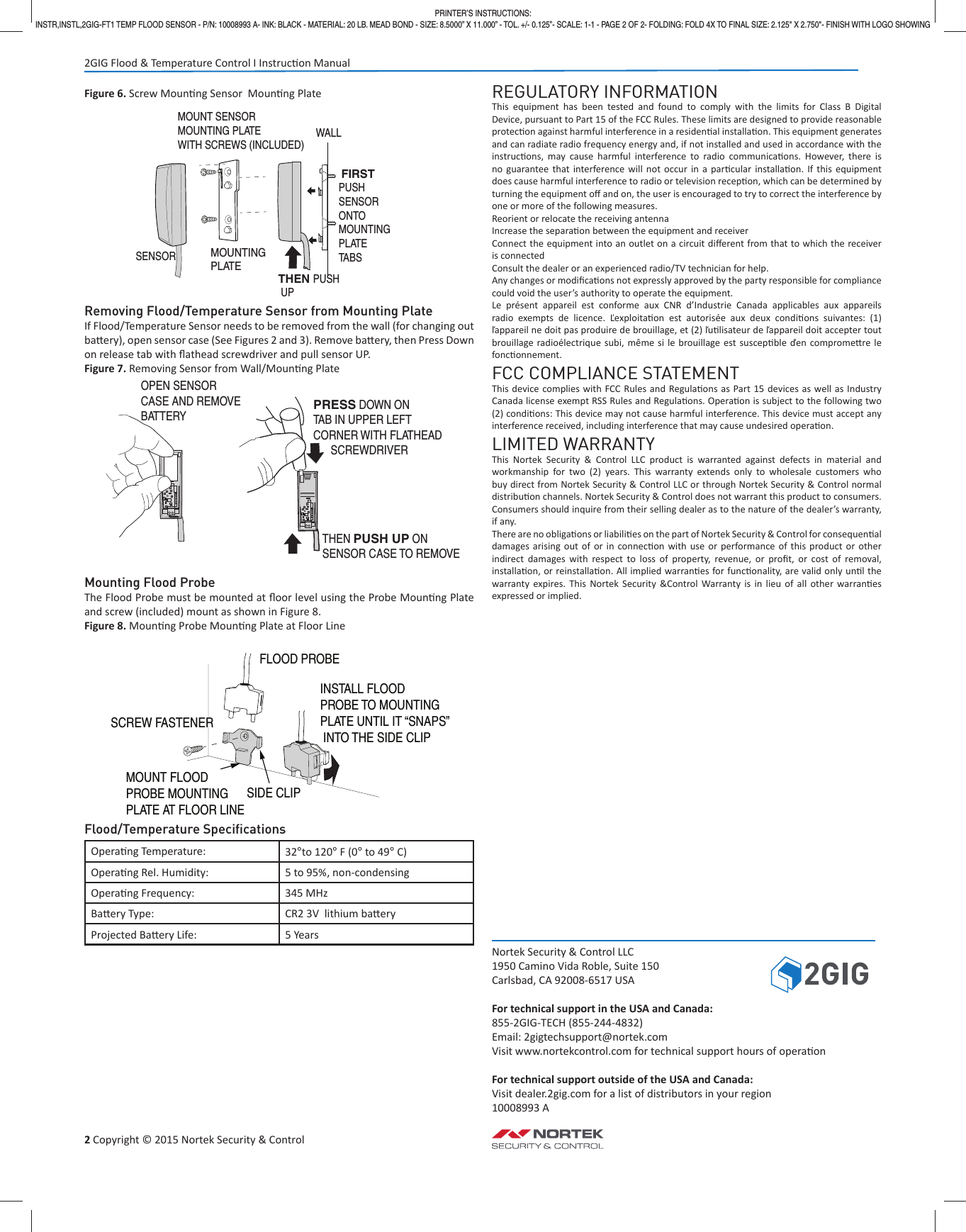 2 Copyright &copy; 2015 Nortek Security &amp; ControlFigure 6. Screw Moun ng Sensor  Moun ng PlateRemoving Flood/Temperature Sensor from Mounting PlateIf Flood/Temperature Sensor needs to be removed from the wall (for changing out ba  ery), open sensor case (See Figures 2 and 3). Remove ba  ery, then Press Down on release tab with ﬂ athead screwdriver and pull sensor UP.Figure 7. Removing Sensor from Wall/Moun ng PlateMounting Flood ProbeThe Flood Probe must be mounted at ﬂ oor level using the Probe Moun ng Plate and screw (included) mount as shown in Figure 8.Figure 8. Moun ng Probe Moun ng Plate at Floor LineFlood/Temperature Speciﬁ cationsOpera ng Temperature: 32&deg;to 120&deg; F (0&deg; to 49&deg; C)Opera ng Rel. Humidity: 5 to 95%, non-condensingOpera ng Frequency:  345 MHzBa ery Type:  CR2 3V  lithium ba eryProjected Ba ery Life:  5 YearsREGULATORY INFORMATIONThis equipment has been tested and found to comply with the limits for Class B Digital Device, pursuant to Part 15 of the FCC Rules. These limits are designed to provide reasonable protec on against harmful interference in a residen al installa on. This equipment generates and can radiate radio frequency energy and, if not installed and used in accordance with the instruc ons, may cause harmful interference to radio communica ons. However, there is no guarantee that interference will not occur in a par cular installa on. If this equipment does cause harmful interference to radio or television recep on, which can be determined by turning the equipment oﬀ  and on, the user is encouraged to try to correct the interference by one or more of the following measures.Reorient or relocate the receiving antennaIncrease the separa on between the equipment and receiverConnect the equipment into an outlet on a circuit diﬀ erent from that to which the receiver is connectedConsult the dealer or an experienced radio/TV technician for help.Any changes or modiﬁ ca ons not expressly approved by the party responsible for compliance could void the user&rsquo;s authority to operate the equipment.Le pr&eacute;sent appareil est conforme aux CNR d&rsquo;Industrie Canada applicables aux appareils radio exempts de licence. Ľexploita on est autoris&eacute;e aux deux condi ons suivantes: (1) ľappareil ne doit pas produire de brouillage, et (2) ľu lisateur de ľappareil doit accepter tout brouillage radio&eacute;lectrique subi, m&ecirc;me si le brouillage est suscep ble ďen comprome re le fonc onnement.FCC COMPLIANCE STATEMENTThis device complies with FCC Rules and Regula ons as Part 15 devices as well as Industry Canada license exempt RSS Rules and Regula ons. Opera on is subject to the following two (2) condi ons: This device may not cause harmful interference. This device must accept any interference received, including interference that may cause undesired opera on.LIMITED WARRANTYThis Nortek Security &amp; Control LLC product is warranted against defects in material and workmanship for two (2) years. This warranty extends only to wholesale customers who buy direct from Nortek Security &amp; Control LLC or through Nortek Security &amp; Control normal distribu on channels. Nortek Security &amp; Control does not warrant this product to consumers. Consumers should inquire from their selling dealer as to the nature of the dealer&rsquo;s warranty, if any.There are no obliga  ons or liabili es on the part of Nortek Security &amp; Control for consequen al damages arising out of or in connec on with use or performance of this product or other indirect damages with respect to loss of property, revenue, or proﬁ t, or cost of removal, installa on, or reinstalla on. All implied warran es for func onality, are valid only un l the warranty expires. This Nortek Security &amp;Control Warranty is in lieu of all other warran es expressed or implied.Nortek Security &amp; Control LLC1950 Camino Vida Roble, Suite 150 Carlsbad, CA 92008-6517 USAFor technical support in the USA and Canada:855-2GIG-TECH (855-244-4832)Email: 2gigtechsupport@nortek.comVisit www.nortekcontrol.com for technical support hours of opera onFor technical support outside of the USA and Canada:Visit dealer.2gig.com for a list of distributors in your region10008993 ASENSORMOUNTING PLATE FIRSTPUSHSENSORONTOMOUNTINGPLATETABS   THEN PUSH  UPMOUNT SENSOR MOUNTING PLATEWITH SCREWS (INCLUDED)WALLMOUNT FLOOD PROBE MOUNTING  PLATE AT FLOOR LINEFLOOD PROBESCREW FASTENERINSTALL FLOODPROBE TO MOUNTING PLATE UNTIL IT &ldquo;SNAPS&rdquo; INTO THE SIDE CLIPSIDE CLIPPRINTER&rsquo;S INSTRUCTIONS:INSTR,INSTL,2GIG-FT1 TEMP FLOOD SENSOR - P/N: 10008993 A- INK: BLACK - MATERIAL: 20 LB. MEAD BOND - SIZE: 8.5000&rdquo; X 11.000&rdquo; - TOL. +/- 0.125&rdquo;- SCALE: 1-1 - PAGE 2 OF 2- FOLDING: FOLD 4X TO FINAL SIZE: 2.125" X 2.750"- FINISH WITH LOGO SHOWING2GIG Flood &amp; Temperature Control I Instruc on ManualOPEN SENSORCASE AND REMOVEBATTERYPRESS DOWN ONTAB IN UPPER LEFTCORNER WITH FLATHEAD      SCREWDRIVER THEN PUSH UP ONSENSOR CASE TO REMOVE