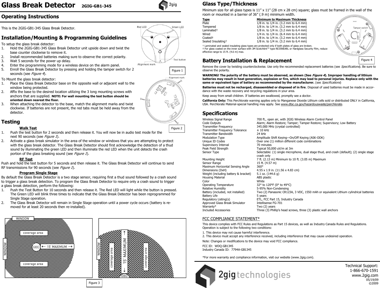 Glass Break Detector   2GIG-GB1-345    This is the 2GIG-GB1-345 Glass Break Detector.   Installation/Mounting &amp; Programming Guidelines  To setup the glass break detector: 1.   Hold the 2GIG-GB1-345 Glass Break Detector unit upside down and twist the base counter clockwise to remove it. 2.   Install recommended batteries making sure to observe the correct polarity. 3.   Wait 5 seconds for the power up delay. 4.   Enter the programming mode for a wireless device on the alarm panel. 5.   Enroll the Glass Break Detector by pressing and holding the tamper switch for 2 seconds (see Figure 4).  To Mount the glass break detector: 1.   Place the Glass Break Detector base on the opposite wall or adjacent wall to the window being protected. 2.   Affix the base to the desired location utilizing the 3 long mounting screws with anchors that are supplied. NOTE: For wall mounting the test button should be oriented down nearest the floor. 3.  When attaching the detector to the base, match the alignment marks and twist clockwise. If batteries are not present, the red tabs must be held away from the detector.  Testing    Walk Test 1.   Push the test button for 2 seconds and then release it. You will now be in audio test mode for the next 90 seconds (see Figure 1). 2.   Activate a glass break simulator in the area of the window or windows that you are attempting to protect with the glass break detector. The Glass Break Detector should first acknowledge the detection of a thud sound by illuminating the green LED and then illuminate the red LED when the unit detects the crash portion of the glass breaking sound (see Figure 1).    RF Test Push and hold the test button for 5 seconds and then release it. The Glass Break Detector will continue to send RF transmissions for 90 seconds (see Figure 1).   Program Single Stage By default the Glass Break Detector is a two stage sensor, requiring first a thud sound followed by a crash sound to trigger a glass break detection. To program the Glass Break Detector to require only a crash sound to trigger a glass break detection, perform the following: 1.  Push the Test Button for 10 seconds and then release it. The Red LED will light while the button is pressed. The Green LED will blink three times to indicate that the Glass Break Detector has been reprogrammed for Single Stage operation. 2.  The Glass Break Detector will remain in Single Stage operation until a power cycle occurs (battery is re-moved for at least 20 seconds then re-installed).   Glass Type/Thickness  Minimum size for all glass types is 11&rdquo; x 11&rdquo; (28 cm x 28 cm) square; glass must be framed in the wall of the room or mounted in a barrier of 36&rdquo; (.9 m) minimum width.  Type      Minimum to Maximum Thickness Plate      1/8 in. to 1/4 in. (3.2 mm to 6.4 mm) Tempered      1/8 in. to 1/4 in. (3.2 mm to 6.4 mm) Laminated&dagger;      1/8 in. to 1/4 in. (3.2 mm to 6.4 mm) Wired      1/4 in. to 1/4 in. (6.4 mm to 6.4 mm) Coated&Dagger;      1/8 in. to 1/4 in. (3.2 mm to 6.4 mm) Sealed Insulating&dagger;    1/8 in. to 1/4 in. (3.2 mm to 6.4 mm)  &dagger; Laminated and sealed insulating glass types are protected only if both plates of glass are broken. &Dagger; For glass coated on the inner surface with 3M Scotchtint&trade; type RE35NEARL or Hardglass Security Film, reduce effective range to 15 ft. (4.6 m) max.   Battery Installation &amp; Replacement  Remove the cover by twisting counterclockwise. Use only the recommended replacement batteries (see Specifications). Be sure to observe the polarity.  WARNING! The polarity of the battery must be observed, as shown (See Figure 4). Improper handling of lithium batteries may result in heat generation, explosion or fire, which may lead to personal injuries. Replace only with the same or equivalent type of battery as recommended by the manufacturer. (see Specifications)  Batteries must not be recharged, disassembled or disposed of in fire. Disposal of used batteries must be made in accor-dance with the waste recovery and recycling regulations in your area.  Keep away from small children. If batteries are swallowed, promptly see a doctor.  California Only: This Perchlorate warning applies only to Manganese Dioxide Lithium cells sold or distributed ONLY in California, USA. Perchlorate Material-special handling may apply. See www.dtsc.ca.gov/hazardouswaste/perchlorate.   Specifications  Wireless Signal Range    700 ft., open air, with 2GIG Wireless Alarm Control Panel Code Outputs    Alarm; Alarm Restore; Tamper; Tamper Restore; Supervisory; Low Battery Transmitter Frequency     345.000 MHz (crystal controlled) Transmitter Frequency Tolerance   &plusmn; 10 kHz Transmitter Bandwidth     24 kHz Modulation Type     Amplitude Shift Keying&mdash;On/Off Keying (ASK-OOK) Unique ID Codes     Over one (1) million different code combinations Supervisory Interval    70 minutes Peak Field Strength     Typical 50,000 uV/m at 3m Sensor Type      Selectable: (1) single microphone, dual stage thud, and crash (default); (2) single stage       crash only          Mounting Height    7 ft. (2.13 m) Minimum to 10 ft. (3.05 m) Maximum  Sensor Range    15 ft. (4.57 m)  Maximum Horizontal Sensing Angle  360&deg; Dimensions (DxH)     4.55 x 1.9 in. (11.56 x 4.83 cm) Weight (including battery &amp; bracket)   5.1 oz. (144.6 g) Housing Material    ABS plastic Color      White Operating Temperature     32&deg; to 120&deg;F (0&deg; to 49&deg;C) Relative Humidity    5-95% Non-Condensing Battery (included, not installed)  Two (2) Panasonic CR123A, 3 VDC, 1550 mAh or equivalent Lithium cylindrical batteries  Battery Life      5 years Regulatory Listing(s)    ETL, FCC Part 15, Industry Canada Approved Glass Break Simulator  Intellisense FG-701  Warranty*      Two (2) years Included Accessories    Three (3) Phillip&rsquo;s head screws, three (3) plastic wall anchors  FCC COMPLIANCE STATEMENT*  This device complies with FCC Rules and Regulations as Part 15 devices, as well as Industry Canada Rules and Regulations.  Operation is subject to the following two conditions:  1. This device may not cause harmful interference. 2. This device must accept any interference received, including interference that may cause undesired operation.  Note: Changes or modifications to the device may void FCC compliance.  FCC ID:  WDQ-GB1345 Industry Canada ID:  7794A-GB1345  *For more warranty and compliance information, visit our website (www.2gig.com). Figure 2 Figure 3 Figure 4 Figure 1 Operating Instructions     Technical Support:  1-866-670-1591 www.2gig.com 05/19/09 &copy;2009   