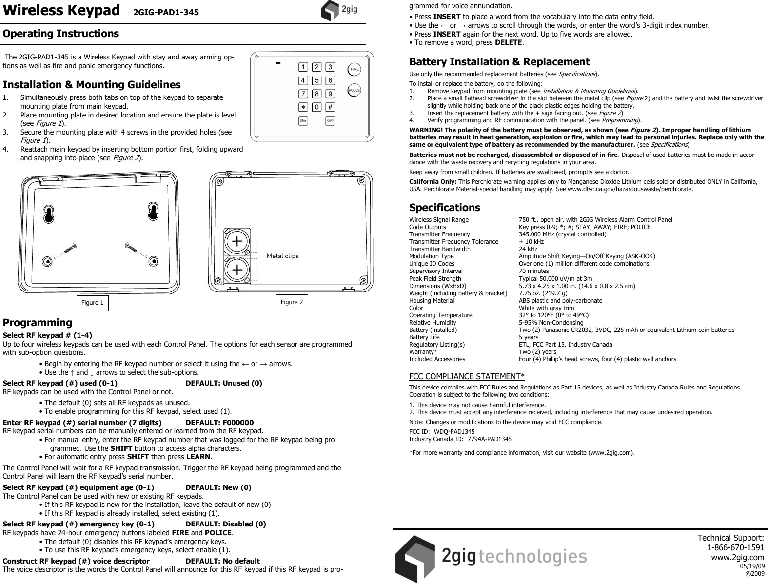 Wireless Keypad   2GIG-PAD1-345     The 2GIG-PAD1-345 is a Wireless Keypad with stay and away arming op-tions as well as fire and panic emergency functions.  Installation &amp; Mounting Guidelines  1.  Simultaneously press both tabs on top of the keypad to separate mounting plate from main keypad. 2.  Place mounting plate in desired location and ensure the plate is level (see Figure 1). 3.  Secure the mounting plate with 4 screws in the provided holes (see Figure 1). 4.  Reattach main keypad by inserting bottom portion first, folding upward and snapping into place (see Figure 2).                   Programming  Select RF keypad # (1-4) Up to four wireless keypads can be used with each Control Panel. The options for each sensor are programmed with sub-option questions.   &bull; Begin by entering the RF keypad number or select it using the &larr; or &rarr; arrows.  &bull; Use the &uarr; and &darr; arrows to select the sub-options.  Select RF keypad (#) used (0-1)          DEFAULT: Unused (0) RF keypads can be used with the Control Panel or not.   &bull; The default (0) sets all RF keypads as unused.  &bull; To enable programming for this RF keypad, select used (1).  Enter RF keypad (#) serial number (7 digits)        DEFAULT: F000000 RF keypad serial numbers can be manually entered or learned from the RF keypad.  &bull; For manual entry, enter the RF keypad number that was logged for the RF keypad being pro      grammed. Use the SHIFT button to access alpha characters.  &bull; For automatic entry press SHIFT then press LEARN.  The Control Panel will wait for a RF keypad transmission. Trigger the RF keypad being programmed and the Control Panel will learn the RF keypad&rsquo;s serial number.  Select RF keypad (#) equipment age (0-1)        DEFAULT: New (0) The Control Panel can be used with new or existing RF keypads.  &bull; If this RF keypad is new for the installation, leave the default of new (0)  &bull; If this RF keypad is already installed, select existing (1).  Select RF keypad (#) emergency key (0-1)        DEFAULT: Disabled (0) RF keypads have 24-hour emergency buttons labeled FIRE and POLICE.  &bull; The default (0) disables this RF keypad&rsquo;s emergency keys.  &bull; To use this RF keypad&rsquo;s emergency keys, select enable (1).  Construct RF keypad (#) voice descriptor        DEFAULT: No default The voice descriptor is the words the Control Panel will announce for this RF keypad if this RF keypad is pro-grammed for voice annunciation.  &bull; Press INSERT to place a word from the vocabulary into the data entry field. &bull; Use the &larr; or &rarr; arrows to scroll through the words, or enter the word&rsquo;s 3-digit index number. &bull; Press INSERT again for the next word. Up to five words are allowed. &bull; To remove a word, press DELETE.  Battery Installation &amp; Replacement  Use only the recommended replacement batteries (see Specifications).  To install or replace the battery, do the following: 1.   Remove keypad from mounting plate (see Installation &amp; Mounting Guidelines).  2.  Place a small flathead screwdriver in the slot between the metal clip (see Figure 2) and the battery and twist the screwdriver slightly while holding back one of the black plastic edges holding the battery.  3.  Insert the replacement battery with the + sign facing out. (see Figure 2)  4.   Verify programming and RF communication with the panel. (see Programming).  WARNING! The polarity of the battery must be observed, as shown (see Figure 2). Improper handling of lithium batteries may result in heat generation, explosion or fire, which may lead to personal injuries. Replace only with the same or equivalent type of battery as recommended by the manufacturer. (see Specifications)  Batteries must not be recharged, disassembled or disposed of in fire. Disposal of used batteries must be made in accor-dance with the waste recovery and recycling regulations in your area.  Keep away from small children. If batteries are swallowed, promptly see a doctor.  California Only: This Perchlorate warning applies only to Manganese Dioxide Lithium cells sold or distributed ONLY in California, USA. Perchlorate Material-special handling may apply. See www.dtsc.ca.gov/hazardouswaste/perchlorate.   Specifications  Wireless Signal Range    750 ft., open air, with 2GIG Wireless Alarm Control Panel Code Outputs    Key press 0-9; *; #; STAY; AWAY; FIRE; POLICE Transmitter Frequency     345.000 MHz (crystal controlled) Transmitter Frequency Tolerance   &plusmn; 10 kHz Transmitter Bandwidth     24 kHz Modulation Type     Amplitude Shift Keying&mdash;On/Off Keying (ASK-OOK) Unique ID Codes     Over one (1) million different code combinations Supervisory Interval    70 minutes Peak Field Strength     Typical 50,000 uV/m at 3m Dimensions (WxHxD)     5.73 x 4.25 x 1.00 in. (14.6 x 0.8 x 2.5 cm) Weight (including battery &amp; bracket)   7.75 oz. (219.7 g) Housing Material    ABS plastic and poly-carbonate Color      White with gray trim Operating Temperature     32&deg; to 120&deg;F (0&deg; to 49&deg;C) Relative Humidity    5-95% Non-Condensing Battery (installed)    Two (2) Panasonic CR2032, 3VDC, 225 mAh or equivalent Lithium coin batteries Battery Life      5 years Regulatory Listing(s)    ETL, FCC Part 15, Industry Canada Warranty*      Two (2) years Included Accessories    Four (4) Phillip&rsquo;s head screws, four (4) plastic wall anchors    FCC COMPLIANCE STATEMENT*  This device complies with FCC Rules and Regulations as Part 15 devices, as well as Industry Canada Rules and Regulations.  Operation is subject to the following two conditions:  1. This device may not cause harmful interference. 2. This device must accept any interference received, including interference that may cause undesired operation.  Note: Changes or modifications to the device may void FCC compliance.  FCC ID:  WDQ-PAD1345 Industry Canada ID:  7794A-PAD1345  *For more warranty and compliance information, visit our website (www.2gig.com).   Figure 1  Figure 2 Operating Instructions     Technical Support:  1-866-670-1591 www.2gig.com 05/19/09 &copy;2009   