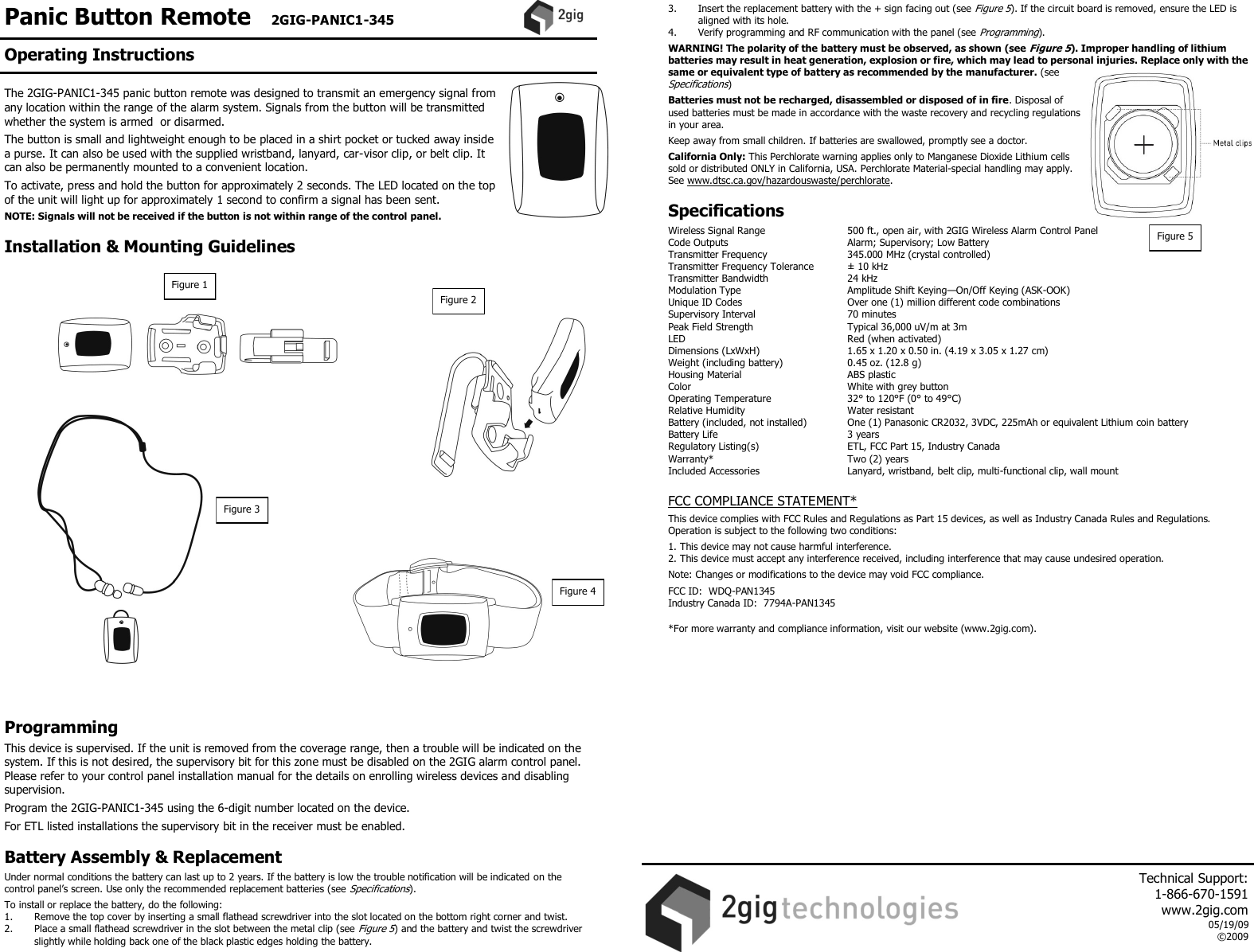 Panic Button Remote   2GIG-PANIC1-345    The 2GIG-PANIC1-345 panic button remote was designed to transmit an emergency signal from any location within the range of the alarm system. Signals from the button will be transmitted whether the system is armed  or disarmed.  The button is small and lightweight enough to be placed in a shirt pocket or tucked away inside a purse. It can also be used with the supplied wristband, lanyard, car-visor clip, or belt clip. It can also be permanently mounted to a convenient location.  To activate, press and hold the button for approximately 2 seconds. The LED located on the top of the unit will light up for approximately 1 second to confirm a signal has been sent.  NOTE: Signals will not be received if the button is not within range of the control panel.  Installation &amp; Mounting Guidelines                        Programming  This device is supervised. If the unit is removed from the coverage range, then a trouble will be indicated on the system. If this is not desired, the supervisory bit for this zone must be disabled on the 2GIG alarm control panel. Please refer to your control panel installation manual for the details on enrolling wireless devices and disabling supervision.   Program the 2GIG-PANIC1-345 using the 6-digit number located on the device.   For ETL listed installations the supervisory bit in the receiver must be enabled.  Battery Assembly &amp; Replacement  Under normal conditions the battery can last up to 2 years. If the battery is low the trouble notification will be indicated on the control panel&rsquo;s screen. Use only the recommended replacement batteries (see Specifications).  To install or replace the battery, do the following: 1.  Remove the top cover by inserting a small flathead screwdriver into the slot located on the bottom right corner and twist.  2.  Place a small flathead screwdriver in the slot between the metal clip (see Figure 5) and the battery and twist the screwdriver slightly while holding back one of the black plastic edges holding the battery.  3.  Insert the replacement battery with the + sign facing out (see Figure 5). If the circuit board is removed, ensure the LED is aligned with its hole.  4.   Verify programming and RF communication with the panel (see Programming).  WARNING! The polarity of the battery must be observed, as shown (see Figure 5). Improper handling of lithium batteries may result in heat generation, explosion or fire, which may lead to personal injuries. Replace only with the same or equivalent type of battery as recommended by the manufacturer. (see Specifications)  Batteries must not be recharged, disassembled or disposed of in fire. Disposal of used batteries must be made in accordance with the waste recovery and recycling regulations in your area.  Keep away from small children. If batteries are swallowed, promptly see a doctor.  California Only: This Perchlorate warning applies only to Manganese Dioxide Lithium cells sold or distributed ONLY in California, USA. Perchlorate Material-special handling may apply. See www.dtsc.ca.gov/hazardouswaste/perchlorate.   Specifications  Wireless Signal Range    500 ft., open air, with 2GIG Wireless Alarm Control Panel Code Outputs    Alarm; Supervisory; Low Battery Transmitter Frequency     345.000 MHz (crystal controlled) Transmitter Frequency Tolerance   &plusmn; 10 kHz Transmitter Bandwidth     24 kHz Modulation Type     Amplitude Shift Keying&mdash;On/Off Keying (ASK-OOK) Unique ID Codes     Over one (1) million different code combinations Supervisory Interval    70 minutes Peak Field Strength     Typical 36,000 uV/m at 3m LED      Red (when activated) Dimensions (LxWxH)     1.65 x 1.20 x 0.50 in. (4.19 x 3.05 x 1.27 cm) Weight (including battery)    0.45 oz. (12.8 g) Housing Material    ABS plastic Color      White with grey button Operating Temperature     32&deg; to 120&deg;F (0&deg; to 49&deg;C) Relative Humidity    Water resistant Battery (included, not installed)  One (1) Panasonic CR2032, 3VDC, 225mAh or equivalent Lithium coin battery Battery Life      3 years Regulatory Listing(s)    ETL, FCC Part 15, Industry Canada Warranty*      Two (2) years Included Accessories    Lanyard, wristband, belt clip, multi-functional clip, wall mount  FCC COMPLIANCE STATEMENT*  This device complies with FCC Rules and Regulations as Part 15 devices, as well as Industry Canada Rules and Regulations.  Operation is subject to the following two conditions:  1. This device may not cause harmful interference. 2. This device must accept any interference received, including interference that may cause undesired operation.  Note: Changes or modifications to the device may void FCC compliance.  FCC ID:  WDQ-PAN1345 Industry Canada ID:  7794A-PAN1345  *For more warranty and compliance information, visit our website (www.2gig.com).     Figure 1 Figure 3 Figure 2 Figure 4 Figure 5 Operating Instructions     Technical Support:  1-866-670-1591 www.2gig.com 05/19/09 &copy;2009   