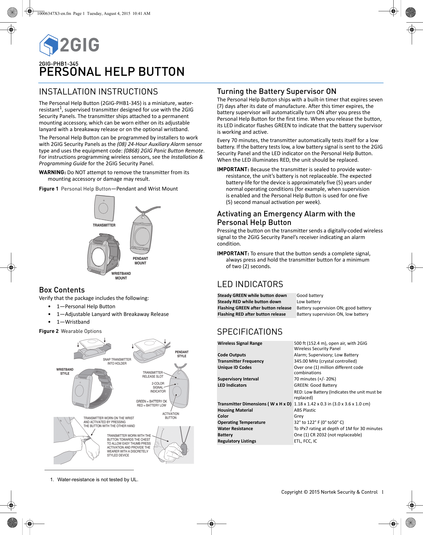 Copyright &copy; 2015 Nortek Security &amp; Control 12GIG-PHB1-345PERSONAL HELP BUTTONINSTALLATION INSTRUCTIONSThe Personal Help Button (2GIG-PHB1-345) is a miniature, water-resistant1, supervised transmitter designed for use with the 2GIG Security Panels. The transmitter ships attached to a permanent mounting accessory, which can be worn either on its adjustable lanyard with a breakaway release or on the optional wristband. The Personal Help Button can be programmed by installers to work with 2GIG Security Panels as the (08) 24-Hour Auxiliary Alarm sensor type and uses the equipment code: (0868) 2GIG Panic Button Remote. For instructions programming wireless sensors, see the Installation &amp; Programming Guide for the 2GIG Security Panel. WARNING: Do NOT attempt to remove the transmitter from its mounting accessory or damage may result.Figure 1 Personal Help Button&mdash;Pendant and Wrist MountBox ContentsVerify that the package includes the following:&bull; 1&mdash;Personal Help Button&bull; 1&mdash;Adjustable Lanyard with Breakaway Release&bull; 1&mdash;WristbandFigure 2 Wearable OptionsTurning the Battery Supervisor ONThe Personal Help Button ships with a built-in timer that expires seven (7) days after its date of manufacture. After this timer expires, the battery supervisor will automatically turn ON after you press the Personal Help Button for the first time. When you release the button, its LED indicator flashes GREEN to indicate that the battery supervisor is working and active. Every 70 minutes, the transmitter automatically tests itself for a low battery. If the battery tests low, a low battery signal is sent to the 2GIG Security Panel and the LED indicator on the Personal Help Button. When the LED illuminates RED, the unit should be replaced. IMPORTANT: Because the transmitter is sealed to provide water-resistance, the unit&rsquo;s battery is not replaceable. The expected battery-life for the device is approximately five (5) years under normal operating conditions (for example, when supervision is enabled and the Personal Help Button is used for one five (5) second manual activation per week). Activating an Emergency Alarm with the Personal Help ButtonPressing the button on the transmitter sends a digitally-coded wireless signal to the 2GIG Security Panel&rsquo;s receiver indicating an alarm condition. IMPORTANT: To ensure that the button sends a complete signal, always press and hold the transmitter button for a minimum of two (2) seconds.LED INDICATORSSPECIFICATIONS1. Water-resistance is not tested by UL. Steady GREEN while button down  Good batterySteady RED while button down Low batteryFlashing GREEN after button release Battery supervision ON; good batteryFlashing RED after button release Battery supervision ON, low batteryWireless Signal Range 500 ft (152.4 m), open air, with 2GIG Wireless Security PanelCode Outputs Alarm; Supervisory; Low BatteryTransmitter Frequency 345.00 MHz (crystal controlled)Unique ID Codes Over one (1) million different code combinationsSupervisory Interval 70 minutes (+/- 20%)LED Indicators GREEN: Good BatteryRED: Low Battery (Indicates the unit must be replaced)Transmitter Dimensions ( W x H x D) 1.18 x 1.42 x 0.3 in (3.0 x 3.6 x 1.0 cm)Housing Material ABS PlasticColor GreyOperating Temperature 32&deg; to 122&deg; F (0&deg; to50&deg; C)Water Resistance To IPx7 rating at depth of 1M for 30 minutesBattery One (1) CR 2032 (not replaceable)Regulatory Listings ETL, FCC, IC10006347X3-en.fm  Page 1  Tuesday, August 4, 2015  10:41 AM
