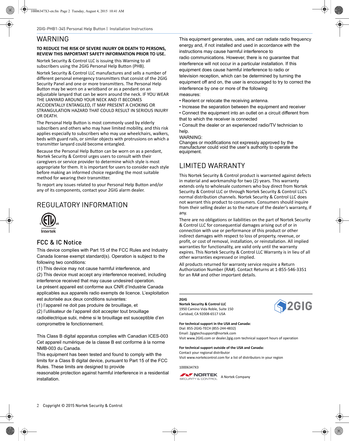 2Copyright &copy; 2015 Nortek Security &amp; Control2GIG-PHB1-345 Personal Help Button | Installation InstructionsWARNINGTO REDUCE THE RISK OF SEVERE INJURY OR DEATH TO PERSONS, REVIEW THIS IMPORTANT SAFETY INFORMATION PRIOR TO USE.Nortek Security &amp; Control LLC is issuing this Warning to all subscribers using the 2GIG Personal Help Button (PHB). Nortek Security &amp; Control LLC manufactures and sells a number of different personal emergency transmitters that consist of the 2GIG Security Panel and one or more transmitters. The Personal Help Button may be worn on a wristband or as a pendant on an adjustable lanyard that can be worn around the neck. IF YOU WEAR THE LANYARD AROUND YOUR NECK AND IT BECOMES ACCIDENTALLY ENTANGLED, IT MAY PRESENT A CHOKING OR STRANGULATION HAZARD THAT COULD RESULT IN SERIOUS INJURY OR DEATH. The Personal Help Button is most commonly used by elderly subscribers and others who may have limited mobility, and this risk applies especially to subscribers who may use wheelchairs, walkers, beds with guard rails, or similar objects with protrusions on which a transmitter lanyard could become entangled. Because the Personal Help Button can be worn on as a pendant, Nortek Security &amp; Control urges users to consult with their caregivers or service provider to determine which style is most appropriate for them. It is important for users to consider each style before making an informed choice regarding the most suitable method for wearing their transmitter. To report any issues related to your Personal Help Button and/or any of its components, contact your 2GIG alarm dealer. REGULATORY INFORMATIONFCC &amp; IC NoticeThis device complies with Part 15 of the FCC Rules and Industry Canada license exempt standard(s). Operation is subject to the following two conditions:(1) This device may not cause harmful interference, and(2) This device must accept any interference received, including interference received that may cause undesired operation.Le pr&eacute;sent appareil est conforme aux CNR d&rsquo;Industrie Canada applicables aux appareils radio exempts de licence. L&rsquo;exploitation est autoris&eacute;e aux deux conditions suivantes:(1) l&rsquo;appareil ne doit pas produire de brouillage, et(2) l&rsquo;utilisateur de l&rsquo;appareil doit accepter tout brouillage radio&eacute;lectrique subi, m&ecirc;me si le brouillage est susceptible d&rsquo;en compromettre le fonctionnement.This Class B digital apparatus complies with Canadian ICES-003Cet appareil num&eacute;rique de la classe B est conforme &agrave; la norme NMB-003 du Canada.This equipment has been tested and found to comply with the limits for a Class B digital device, pursuant to Part 15 of the FCC Rules. These limits are designed to providereasonable protection against harmful interference in a residential installation.This equipment generates, uses, and can radiate radio frequency energy and, if not installed and used in accordance with the instructions may cause harmful interference toradio communications. However, there is no guarantee that interference will not occur in a particular installation. If this equipment does cause harmful interference to radio ortelevision reception, which can be determined by turning the equipment off and on, the user is encouraged to try to correct the interference by one or more of the followingmeasures:&bull; Reorient or relocate the receiving antenna.&bull; Increase the separation between the equipment and receiver&bull; Connect the equipment into an outlet on a circuit different from that to which the receiver is connected&bull; Consult the dealer or an experienced radio/TV technician to help.WARNING:Changes or modifications not expressly approved by the manufacturer could void the user&rsquo;s authority to operate the equipment.LIMITED WARRANTYThis Nortek Security &amp; Control product is warranted against defects in material and workmanship for two (2) years. This warranty extends only to wholesale customers who buy direct from Nortek Security &amp; Control LLC or through Nortek Security &amp; Control LLC&rsquo;s normal distribution channels. Nortek Security &amp; Control LLC does not warrant this product to consumers. Consumers should inquire from their selling dealer as to the nature of the dealer&rsquo;s warranty, if any. There are no obligations or liabilities on the part of Nortek Security &amp; Control LLC for consequential damages arising out of or in connection with use or performance of this product or other indirect damages with respect to loss of property, revenue, or profit, or cost of removal, installation, or reinstallation. All implied warranties for functionality, are valid only until the warranty expires. This Nortek Security &amp; Control LLC Warranty is in lieu of all other warranties expressed or implied.All products returned for warranty service require a Return Authorization Number (RA#). Contact Returns at 1-855-546-3351 for an RA# and other important details. 2GIGNortek Security &amp; Control LLC1950 Camino Vida Roble, Suite 150Carlsbad, CA 92008-6517 USAFor technical support in the USA and Canada:Dial: 855-2GIG-TECH (855-244-4832)Email: 2gigtechsupport@nortek.comVisit www.2GIG.com or dealer.2gig.com technical support hours of operationFor technical support outside of the USA and Canada:Contact your regional distributorVisit www.nortekcontrol.com for a list of distributors in your region10006347X3A Nortek Company10006347X3-en.fm  Page 2  Tuesday, August 4, 2015  10:41 AM