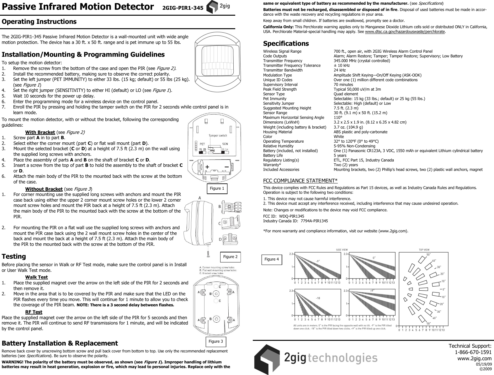 Passive Infrared Motion Detector   2GIG-PIR1-345   The 2GIG-PIR1-345 Passive Infrared Motion Detector is a wall-mounted unit with wide angle motion protection. The device has a 30 ft. x 50 ft. range and is pet immune up to 55 lbs.    Installation/Mounting &amp; Programming Guidelines  To setup the motion detector: 1.  Remove the screw from the bottom of the case and open the PIR (see Figure 2).  2.   Install the recommended battery, making sure to observe the correct polarity. 3.   Set the left jumper (PET IMMUNITY) to either 33 lbs. (15 kg; default) or 55 lbs (25 kg). (see Figure 1) 4.   Set the right jumper (SENSITIVITY) to either HI (default) or LO (see Figure 1). 5.   Wait 10 seconds for the power up delay. 6.   Enter the programming mode for a wireless device on the control panel. 7.   Enroll the PIR by pressing and holding the tamper switch on the PIR for 2 seconds while control panel is in learn mode.  To mount the motion detector, with or without the bracket, following the corresponding guidelines:    With Bracket (see Figure 2) 1.  Screw part A in to part B. 2.  Select either the corner mount (part C) or flat wall mount (part D). 3.  Mount the selected bracket (C or D) at a height of 7.5 ft (2.3 m) on the wall using the supplied long screws with anchors. 4.  Place the assembly of parts A and B on the shaft of bracket C or D. 5.  Insert a screw from the top of part B to hold the assembly to the shaft of bracket C or D. 6.  Attach the main body of the PIR to the mounted back with the screw at the bottom of the case.    Without Bracket (see Figure 3) 1.  For corner mounting use the supplied long screws with anchors and mount the PIR case back using either the upper 2 corner mount screw holes or the lower 2 corner mount screw holes and mount the PIR back at a height of 7.5 ft (2.3 m). Attach the main body of the PIR to the mounted back with the screw at the bottom of the PIR.  2.  For mounting the PIR on a flat wall use the supplied long screws with anchors and mount the PIR case back using the 2 wall mount screw holes in the center of the back and mount the back at a height of 7.5 ft (2.3 m). Attach the main body of the PIR to the mounted back with the screw at the bottom of the PIR.  Testing  Before placing the sensor in Walk or RF Test mode, make sure the control panel is in Install or User Walk Test mode.    Walk Test 1.  Place the supplied magnet over the arrow on the left side of the PIR for 2 seconds and then remove it. 2.  Move in the area that is to be covered by the PIR and make sure that the LED on the PIR flashes every time you move. This will continue for 1 minute to allow you to check the coverage of the PIR beam. NOTE: There is a 3 second delay between flashes.    RF Test Place the supplied magnet over the arrow on the left side of the PIR for 5 seconds and then remove it. The PIR will continue to send RF transmissions for 1 minute, and will be indicated by the control panel.  Battery Installation &amp; Replacement  Remove back cover by unscrewing bottom screw and pull back cover from bottom to top. Use only the recommended replacement batteries (see Specifications). Be sure to observe the polarity.  WARNING! The polarity of the battery must be observed, as shown (see Figure 1). Improper handling of lithium batteries may result in heat generation, explosion or fire, which may lead to personal injuries. Replace only with the same or equivalent type of battery as recommended by the manufacturer. (see Specifications)  Batteries must not be recharged, disassembled or disposed of in fire. Disposal of used batteries must be made in accor-dance with the waste recovery and recycling regulations in your area.  Keep away from small children. If batteries are swallowed, promptly see a doctor.  California Only: This Perchlorate warning applies only to Manganese Dioxide Lithium cells sold or distributed ONLY in California, USA. Perchlorate Material-special handling may apply. See www.dtsc.ca.gov/hazardouswaste/perchlorate.   Specifications  Wireless Signal Range    700 ft., open air, with 2GIG Wireless Alarm Control Panel Code Outputs    Alarm; Alarm Restore; Tamper; Tamper Restore; Supervisory; Low Battery Transmitter Frequency     345.000 MHz (crystal controlled) Transmitter Frequency Tolerance   &plusmn; 10 kHz Transmitter Bandwidth     24 kHz Modulation Type     Amplitude Shift Keying&mdash;On/Off Keying (ASK-OOK) Unique ID Codes     Over one (1) million different code combinations Supervisory Interval    70 minutes Peak Field Strength     Typical 50,000 uV/m at 3m Sensor Type      Quad element Pet Immunity     Selectable: 15 kg (33 lbs.; default) or 25 kg (55 lbs.) Sensitivity Jumper    Selectable: High (default) or Low Suggested Mounting Height  7.5 ft. (2.3 m)  Sensor Range    30 ft. (9.1 m) x 50 ft. (15.2 m) Maximum Horizontal Sensing Angle  110&deg; Dimensions (LxWxH)     3.2 x 2.5 x 1.9 in. (8.12 x 6.35 x 4.82 cm) Weight (including battery &amp; bracket)   3.7 oz. (104.9 g) Housing Material    ABS plastic and poly-carbonate Color      White Operating Temperature     32&deg; to 120&deg;F (0&deg; to 49&deg;C) Relative Humidity    5-95% Non-Condensing Battery (included, not installed)  One (1) Panasonic CR123A, 3 VDC, 1550 mAh or equivalent Lithium cylindrical battery  Battery Life      5 years Regulatory Listing(s)    ETL, FCC Part 15, Industry Canada Warranty*      Two (2) years Included Accessories    Mounting brackets, two (2) Phillip&rsquo;s head screws, two (2) plastic wall anchors, magnet  FCC COMPLIANCE STATEMENT*  This device complies with FCC Rules and Regulations as Part 15 devices, as well as Industry Canada Rules and Regulations.  Operation is subject to the following two conditions:  1. This device may not cause harmful interference. 2. This device must accept any interference received, including interference that may cause undesired operation.  Note: Changes or modifications to the device may void FCC compliance.  FCC ID:  WDQ-PIR1345 Industry Canada ID:  7794A-PIR1345   *For more warranty and compliance information, visit our website (www.2gig.com).   Operating Instructions Figure 1     Technical Support:  1-866-670-1591 www.2gig.com 05/19/09 &copy;2009   Figure 4 Figure 2 Figure 3 