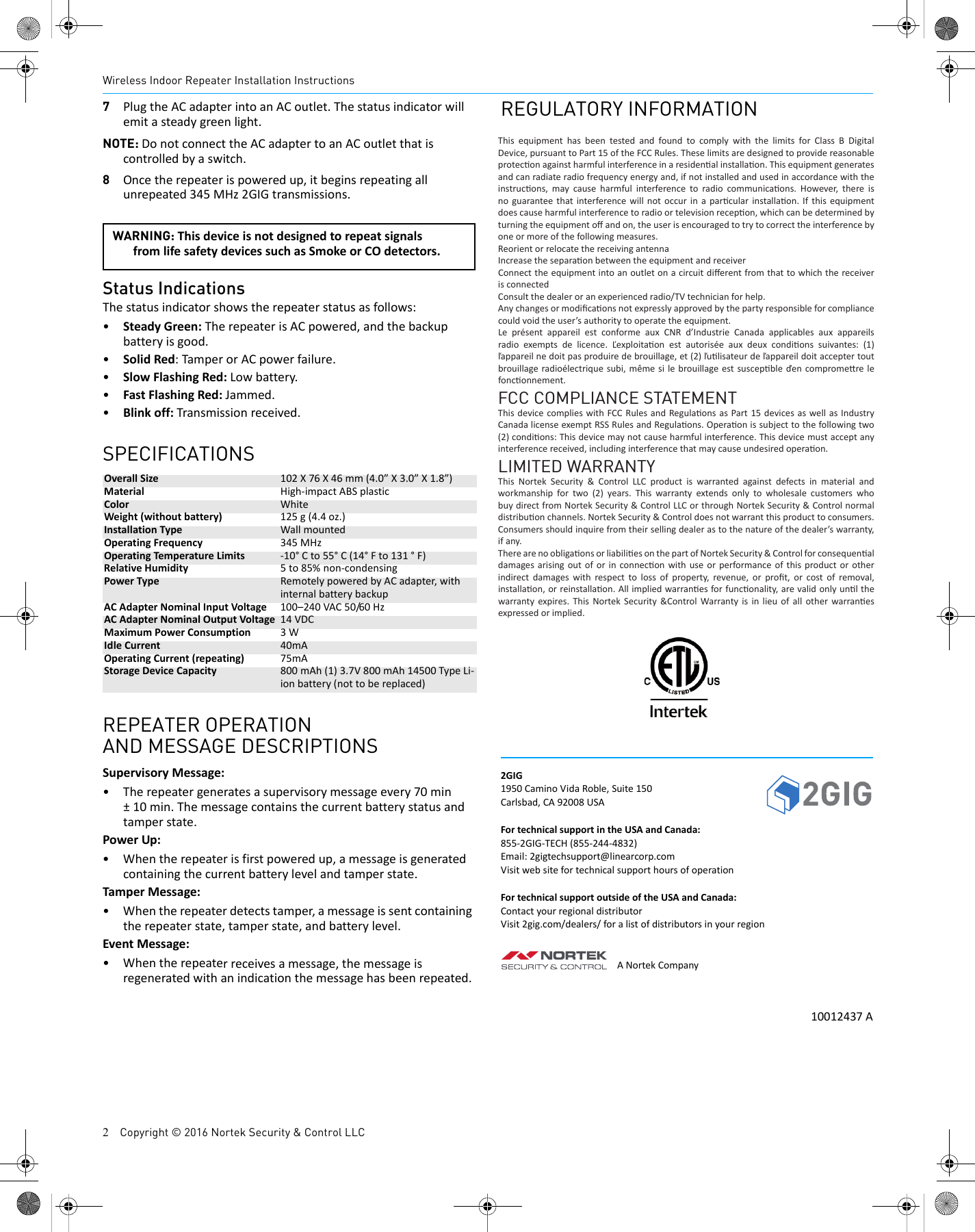 2    Copyright &copy; 2016 Nortek Security &amp; Control LLCWireless Indoor Repeater Installation Instructions7PlugtheACadapterintoanACoutlet.Thestatusindicatorwillemitasteadygreenlight.NOTE: DonotconnecttheACadaptertoanACoutletthatiscontrolledbyaswitch.8Oncetherepeaterispoweredup,itbeginsrepeatingallunrepeated345MHz2GIGtransmissions.Status IndicationsThestatusindicatorshowstherepeaterstatusasfollows:&bull;SteadyGreen:TherepeaterisACpowered,andthebackupbatteryisgood.&bull;SolidRed:TamperorACpowerfailure.&bull;SlowFlashingRed:Lowbattery.&bull;FastFlashingRed:Jammed.&bull;Blinkoff:Transmissionreceived.SPECIFICATIONSOverallSize 102X76X46mm(4.0&rdquo;X3.0&rdquo;X1.8&rdquo;)Material High‐impactABSplasticColor WhiteWeight(withoutbattery) 125g(4.4oz.)InstallationType WallmountedOperatingFrequency 345MHzOperatingTemperatureLimits ‐10&deg;Cto55&deg;C(14&deg;Fto131&deg;F)RelativeHumidity 5to85%non‐condensingPowerType RemotelypoweredbyACadapter,withinternalbatterybackupACAdapterNominalInputVoltage 100&ndash;240VAC50/60HzACAdapterNominalOutputVoltage 14VDCMaximumPowerConsumption 3WIdleCurrent 40mAOperatingCurrent(repeating) 75mAStorageDeviceCapacity 800mAh(1)3.7V800mAh14500TypeLi‐ionbattery(nottobereplaced)REPEATER OPERATIONAND MESSAGE DESCRIPTIONSSupervisoryMessage:&bull;Therepeatergeneratesasupervisorymessageevery70min&plusmn;10min.Themessagecontainsthecurrentbatterystatusandtamperstate.PowerUp:&bull;Whentherepeaterisfirstpoweredup,amessageisgeneratedcontainingthecurrentbatterylevelandtamperstate.TamperMessage:&bull;Whentherepeaterdetectstamper,amessageissentcontainingtherepeaterstate,tamperstate,andbatterylevel.EventMessage:&bull;Whentherepeaterreceivesamessage,themessageisregeneratedwithanindicationthemessagehasbeenrepeated.REGULATORY INFORMATION2GIG1950CaminoVidaRoble,Suite150Carlsbad,CA92008USAFortechnicalsupportintheUSAandCanada:855‐2GIG‐TECH(855‐244‐4832)Email:2gigtechsupport@linearcorp.comVisitwebsitefortechnicalsupporthoursofoperationFortechnicalsupportoutsideoftheUSAandCanada:ContactyourregionaldistributorVisit2gig.com/dealers/foralistofdistributorsinyourregionANortekCompany10012437AWARNING: ThisdeviceisnotdesignedtorepeatsignalsfromlifesafetydevicessuchasSmokeorCOdetectors.This equipment has been tested and found to comply with the limits for Class B Digital Device, pursuant to Part 15 of the FCC Rules. These limits are designed to provide reasonable protec on against harmful interference in a residen al installa on. This equipment generates and can radiate radio frequency energy and, if not installed and used in accordance with the instruc ons, may cause harmful interference to radio communica ons. However, there is no guarantee that interference will not occur in a par cular installa on. If this equipment does cause harmful interference to radio or television recep on, which can be determined by turning the equipment oﬀ  and on, the user is encouraged to try to correct the interference by one or more of the following measures.Reorient or relocate the receiving antennaIncrease the separa on between the equipment and receiverConnect the equipment into an outlet on a circuit diﬀ erent from that to which the receiver is connectedConsult the dealer or an experienced radio/TV technician for help.Any changes or modiﬁ ca ons not expressly approved by the party responsible for compliance could void the user&rsquo;s authority to operate the equipment.Le pr&eacute;sent appareil est conforme aux CNR d&rsquo;Industrie Canada applicables aux appareils radio exempts de licence. Ľexploita on est autoris&eacute;e aux deux condi ons suivantes: (1) ľappareil ne doit pas produire de brouillage, et (2) ľu lisateur de ľappareil doit accepter tout brouillage radio&eacute;lectrique subi, m&ecirc;me si le brouillage est suscep ble ďen comprome re le fonc onnement.FCC COMPLIANCE STATEMENTThis device complies with FCC Rules and Regula ons as Part 15 devices as well as Industry Canada license exempt RSS Rules and Regula ons. Opera on is subject to the following two (2) condi ons: This device may not cause harmful interference. This device must accept any interference received, including interference that may cause undesired opera on.LIMITED WARRANTYThis Nortek Security &amp; Control LLC product is warranted against defects in material and workmanship for two (2) years. This warranty extends only to wholesale customers who buy direct from Nortek Security &amp; Control LLC or through Nortek Security &amp; Control normal distribu on channels. Nortek Security &amp; Control does not warrant this product to consumers. Consumers should inquire from their selling dealer as to the nature of the dealer&rsquo;s warranty, if any.There are no obliga  ons or liabili  es on the part of Nortek Security &amp; Control for consequen al damages arising out of or in connec on with use or performance of this product or other indirect damages with respect to loss of property, revenue, or proﬁ t, or cost of removal, installa on, or reinstalla on. All implied warran es for func onality, are valid only un l the warranty expires. This Nortek Security &amp;Control Warranty is in lieu of all other warran es expressed or implied.