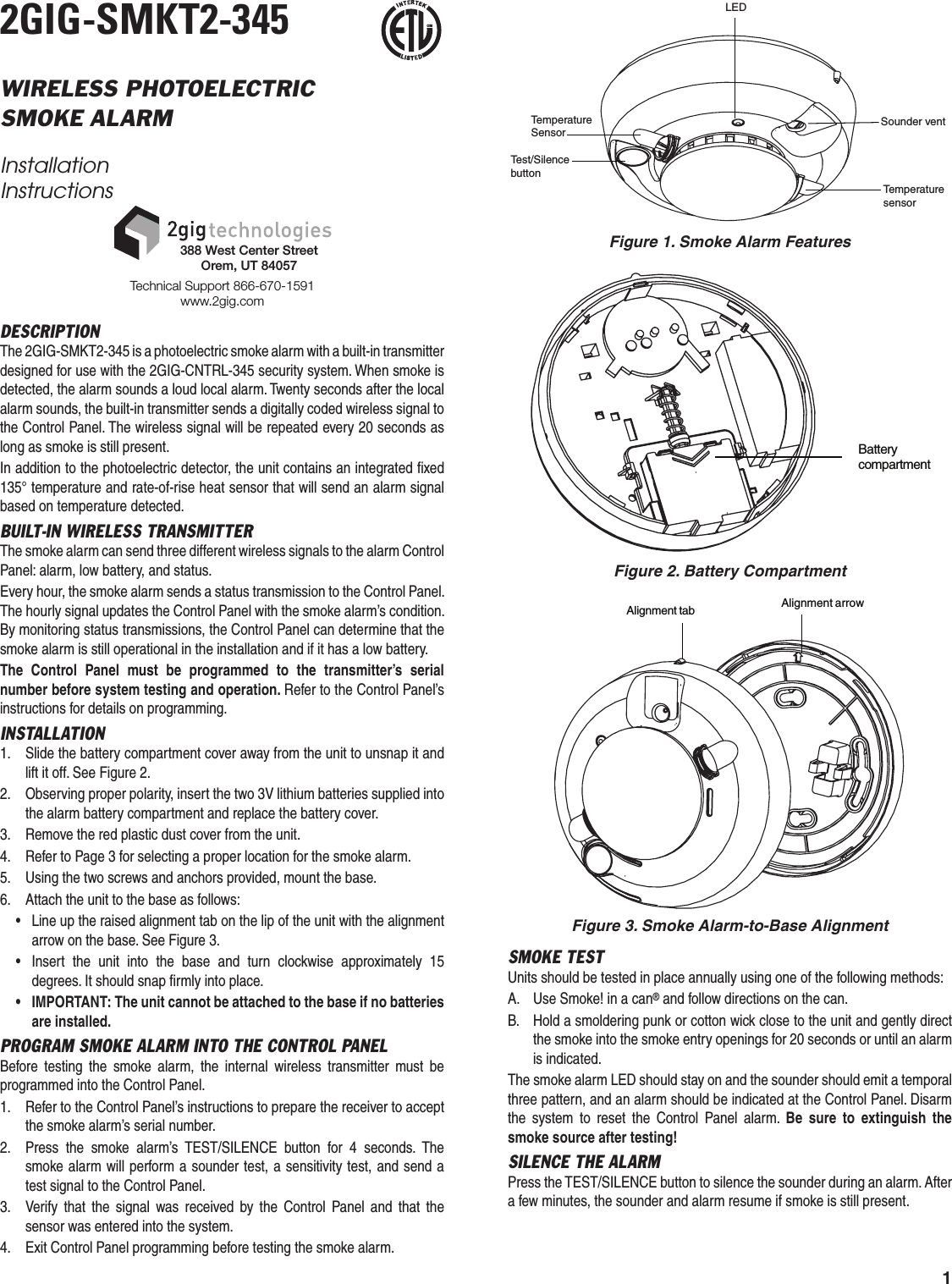 12GIG-SMKT2-345WIRELESS PHOTOELECTRICSMOKE ALARMInstallation InstructionsDESCRIPTIONThe 2GIG-SMKT2-345 is a photoelectric smoke alarm with a built-in transmitter designed for use with the 2GIG-CNTRL-345 security system. When smoke is detected, the alarm sounds a loud local alarm. Twenty seconds after the local alarm sounds, the built-in transmitter sends a digitally coded wireless signal to the Control Panel. The wireless signal will be repeated every 20 seconds as long as smoke is still present.In addition to the photoelectric detector, the unit contains an integrated ﬁ xed 135&deg; temperature and rate-of-rise heat sensor that will send an alarm signal based on temperature detected.BUILT-IN WIRELESS TRANSMITTERThe smoke alarm can send three different wireless signals to the alarm Control Panel: alarm, low battery, and status.Every hour, the smoke alarm sends a status transmission to the Control Panel. The hourly signal updates the Control Panel with the smoke alarm&rsquo;s condition. By monitoring status transmissions, the Control Panel can determine that the smoke alarm is still operational in the installation and if it has a low battery.The Control Panel must be programmed to the transmitter&rsquo;s serial number before system testing and operation. Refer to the Control Panel&rsquo;s instructions for details on programming.INSTALLATION1.  Slide the battery compartment cover away from the unit to unsnap it and lift it off. See Figure 2.2.  Observing proper polarity, insert the two 3V lithium batteries supplied into the alarm battery compartment and replace the battery cover.3.  Remove the red plastic dust cover from the unit.4.  Refer to Page 3 for selecting a proper location for the smoke alarm.5.  Using the two screws and anchors provided, mount the base.6.  Attach the unit to the base as follows:&bull;  Line up the raised alignment tab on the lip of the unit with the alignment arrow on the base. See Figure 3.&bull;  Insert the unit into the base and turn clockwise approximately 15 degrees. It should snap ﬁ rmly into place.&bull; IMPORTANT: The unit cannot be attached to the base if no batteries are installed.PROGRAM SMOKE ALARM INTO THE CONTROL PANELBefore testing the smoke alarm, the internal wireless transmitter must be programmed into the Control Panel.1.  Refer to the Control Panel&rsquo;s instructions to prepare the receiver to accept the smoke alarm&rsquo;s serial number.2.  Press the smoke alarm&rsquo;s TEST/SILENCE button for 4 seconds. The smoke alarm will perform a sounder test, a sensitivity test, and send a test signal to the Control Panel.3.  Verify that the signal was received by the Control Panel and that the sensor was entered into the system.4.  Exit Control Panel programming before testing the smoke alarm.Technical Support 866-670-1591www.2gig.com388 West Center StreetOrem, UT 84057IRLISTDCMTemperatureSensorTemperaturesensorTest/SilencebuttonSounder ventLEDFigure 1. Smoke Alarm FeaturesBatterycompartmentFigure 2. Battery CompartmentAlignment tab Alignment arrowFigure 3. Smoke Alarm-to-Base AlignmentSMOKE TESTUnits should be tested in place annually using one of the following methods:A.  Use Smoke! in a can&reg; and follow directions on the can.B.  Hold a smoldering punk or cotton wick close to the unit and gently direct the smoke into the smoke entry openings for 20 seconds or until an alarm is indicated.The smoke alarm LED should stay on and the sounder should emit a temporal three pattern, and an alarm should be indicated at the Control Panel. Disarm the system to reset the Control Panel alarm. Be sure to extinguish the smoke source after testing!SILENCE THE ALARMPress the TEST/SILENCE button to silence the sounder during an alarm. After a few minutes, the sounder and alarm resume if smoke is still present.