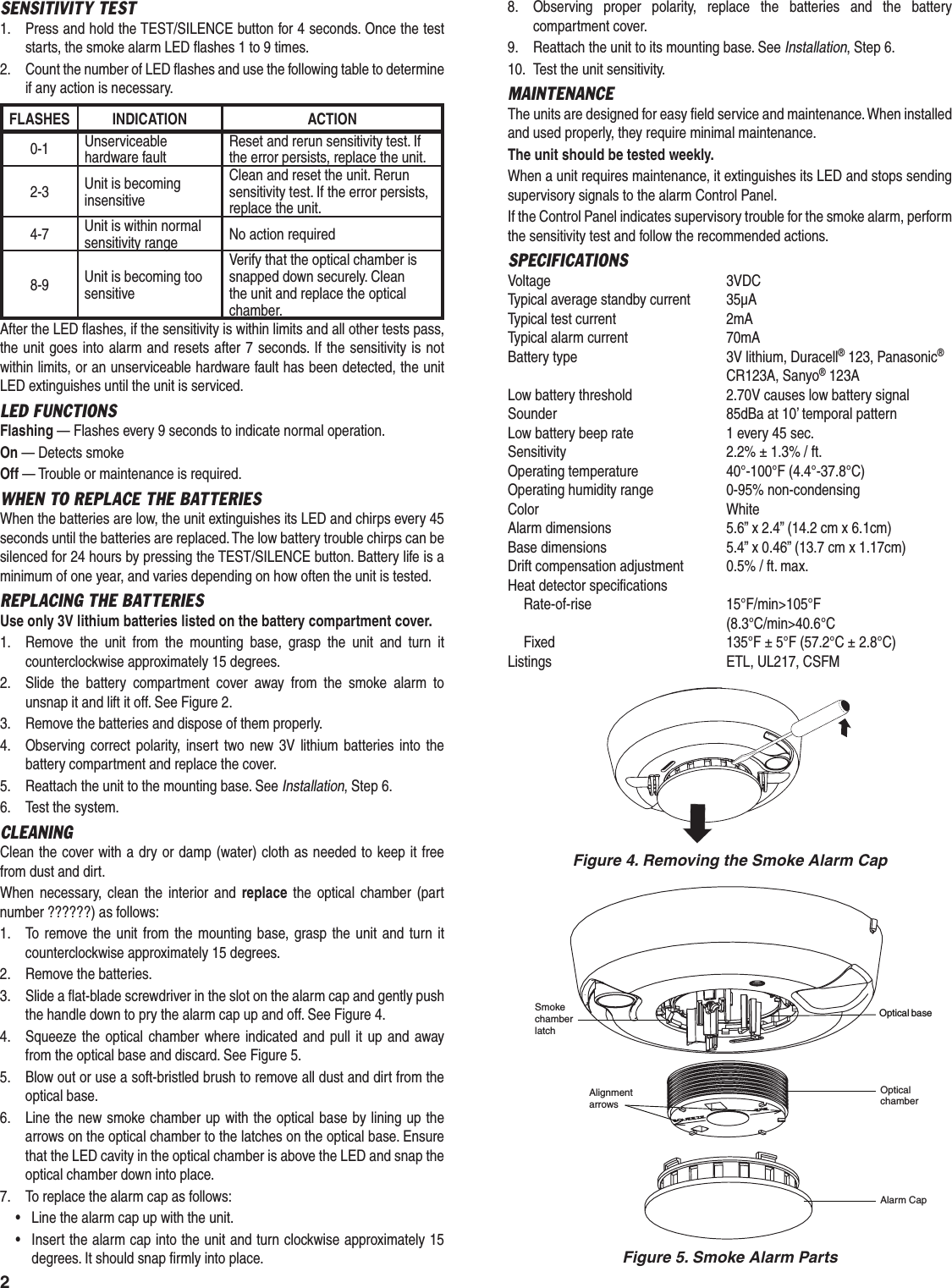 2SENSITIVITY TEST1.  Press and hold the TEST/SILENCE button for 4 seconds. Once the test starts, the smoke alarm LED ﬂ ashes 1 to 9 times.2.  Count the number of LED ﬂ ashes and use the following table to determine if any action is necessary.FLASHES INDICATION ACTION0-1 Unserviceable hardware faultReset and rerun sensitivity test. If the error persists, replace the unit.2-3 Unit is becoming insensitiveClean and reset the unit. Rerun sensitivity test. If the error persists, replace the unit.4-7 Unit is within normal sensitivity range No action required8-9 Unit is becoming too sensitiveVerify that the optical chamber is snapped down securely. Clean the unit and replace the optical chamber.After the LED ﬂ ashes, if the sensitivity is within limits and all other tests pass, the unit goes into alarm and resets after 7 seconds. If the sensitivity is not within limits, or an unserviceable hardware fault has been detected, the unit LED extinguishes until the unit is serviced.LED FUNCTIONSFlashing &mdash; Flashes every 9 seconds to indicate normal operation.On &mdash; Detects smokeOff &mdash; Trouble or maintenance is required.WHEN TO REPLACE THE BATTERIESWhen the batteries are low, the unit extinguishes its LED and chirps every 45 seconds until the batteries are replaced. The low battery trouble chirps can be silenced for 24 hours by pressing the TEST/SILENCE button. Battery life is a minimum of one year, and varies depending on how often the unit is tested.REPLACING THE BATTERIESUse only 3V lithium batteries listed on the battery compartment cover.1.  Remove the unit from the mounting base, grasp the unit and turn it counterclockwise approximately 15 degrees.2.  Slide the battery compartment cover away from the smoke alarm to unsnap it and lift it off. See Figure 2.3.  Remove the batteries and dispose of them properly.4.  Observing correct polarity, insert two new 3V lithium batteries into the battery compartment and replace the cover.5.  Reattach the unit to the mounting base. See Installation, Step 6.6.  Test the system.CLEANINGClean the cover with a dry or damp (water) cloth as needed to keep it free from dust and dirt.When necessary, clean the interior and replace the optical chamber (part number ??????) as follows:1.  To remove the unit from the mounting base, grasp the unit and turn it counterclockwise approximately 15 degrees.2.  Remove the batteries.3.  Slide a ﬂ at-blade screwdriver in the slot on the alarm cap and gently push the handle down to pry the alarm cap up and off. See Figure 4.4.  Squeeze the optical chamber where indicated and pull it up and away from the optical base and discard. See Figure 5.5.  Blow out or use a soft-bristled brush to remove all dust and dirt from the optical base.6.  Line the new smoke chamber up with the optical base by lining up the arrows on the optical chamber to the latches on the optical base. Ensure that the LED cavity in the optical chamber is above the LED and snap the optical chamber down into place.7.  To replace the alarm cap as follows:&bull;  Line the alarm cap up with the unit.&bull;  Insert the alarm cap into the unit and turn clockwise approximately 15 degrees. It should snap ﬁ rmly into place.8.  Observing proper polarity, replace the batteries and the battery compartment cover.9.  Reattach the unit to its mounting base. See Installation, Step 6.10.  Test the unit sensitivity.MAINTENANCEThe units are designed for easy ﬁ eld service and maintenance. When installed and used properly, they require minimal maintenance.The unit should be tested weekly.When a unit requires maintenance, it extinguishes its LED and stops sending supervisory signals to the alarm Control Panel.If the Control Panel indicates supervisory trouble for the smoke alarm, perform the sensitivity test and follow the recommended actions.SPECIFICATIONSVoltage 3VDCTypical average standby current  35&micro;ATypical test current  2mATypical alarm current  70mABattery type  3V lithium, Duracell&reg; 123, Panasonic&reg; CR123A, Sanyo&reg; 123ALow battery threshold  2.70V causes low battery signalSounder  85dBa at 10&rsquo; temporal patternLow battery beep rate  1 every 45 sec.Sensitivity  2.2% &plusmn; 1.3% / ft.Operating temperature  40&deg;-100&deg;F (4.4&deg;-37.8&deg;C)Operating humidity range  0-95% non-condensingColor WhiteAlarm dimensions  5.6&rdquo; x 2.4&rdquo; (14.2 cm x 6.1cm)Base dimensions  5.4&rdquo; x 0.46&rdquo; (13.7 cm x 1.17cm)Drift compensation adjustment  0.5% / ft. max.Heat detector specifications Rate-of-rise  15&deg;F/min>105&deg;F (8.3&deg;C/min>40.6&deg;C  Fixed  135&deg;F &plusmn; 5&deg;F (57.2&deg;C &plusmn; 2.8&deg;C)Listings  ETL, UL217, CSFMFigure 4. Removing the Smoke Alarm CapOptical baseSmokechamberlatchAlignmentarrowsOpticalchamberAlarm CapFigure 5. Smoke Alarm Parts