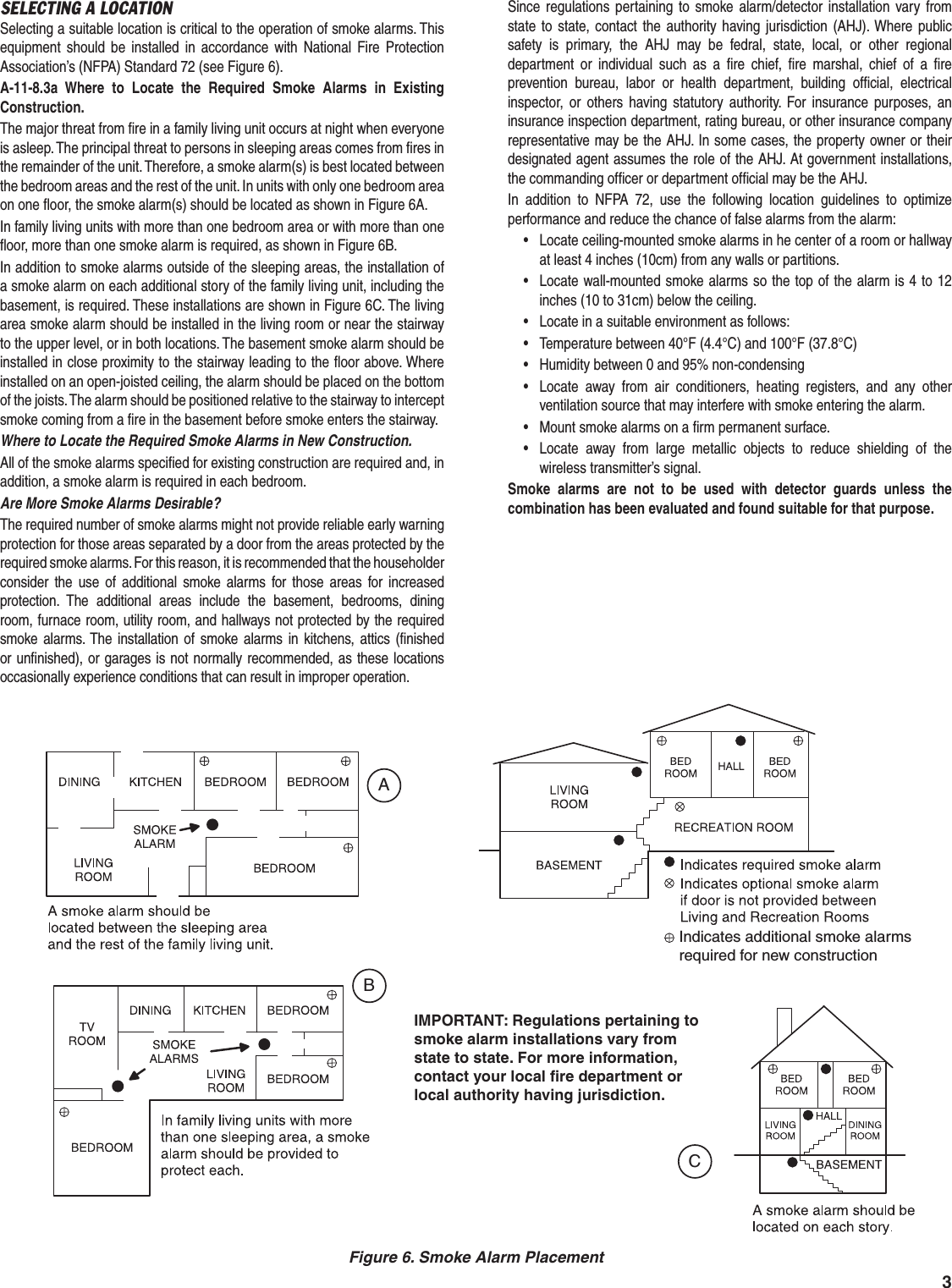 3SELECTING A LOCATIONSelecting a suitable location is critical to the operation of smoke alarms. This equipment should be installed in accordance with National Fire Protection Association&rsquo;s (NFPA) Standard 72 (see Figure 6).A-11-8.3a Where to Locate the Required Smoke Alarms in Existing Construction.The major threat from ﬁ re in a family living unit occurs at night when everyone is asleep. The principal threat to persons in sleeping areas comes from ﬁ res in the remainder of the unit. Therefore, a smoke alarm(s) is best located between the bedroom areas and the rest of the unit. In units with only one bedroom area on one ﬂ oor, the smoke alarm(s) should be located as shown in Figure 6A.In family living units with more than one bedroom area or with more than one ﬂ oor, more than one smoke alarm is required, as shown in Figure 6B.In addition to smoke alarms outside of the sleeping areas, the installation of a smoke alarm on each additional story of the family living unit, including the basement, is required. These installations are shown in Figure 6C. The living area smoke alarm should be installed in the living room or near the stairway to the upper level, or in both locations. The basement smoke alarm should be installed in close proximity to the stairway leading to the ﬂ oor above. Where installed on an open-joisted ceiling, the alarm should be placed on the bottom of the joists. The alarm should be positioned relative to the stairway to intercept smoke coming from a ﬁ re in the basement before smoke enters the stairway.Where to Locate the Required Smoke Alarms in New Construction.All of the smoke alarms speciﬁ ed for existing construction are required and, in addition, a smoke alarm is required in each bedroom.Are More Smoke Alarms Desirable?The required number of smoke alarms might not provide reliable early warning protection for those areas separated by a door from the areas protected by the required smoke alarms. For this reason, it is recommended that the householder consider the use of additional smoke alarms for those areas for increased protection. The additional areas include the basement, bedrooms, dining room, furnace room, utility room, and hallways not protected by the required smoke alarms. The installation of smoke alarms in kitchens, attics (ﬁ nished or unﬁ nished), or garages is not normally recommended, as these locations occasionally experience conditions that can result in improper operation.Since regulations pertaining to smoke alarm/detector installation vary from state to state, contact the authority having jurisdiction (AHJ). Where public safety is primary, the AHJ may be fedral, state, local, or other regional department or individual such as a ﬁ re chief, ﬁ re marshal, chief of a ﬁ re prevention bureau, labor or health department, building ofﬁ cial, electrical inspector, or others having statutory authority. For insurance purposes, an insurance inspection department, rating bureau, or other insurance company representative may be the AHJ. In some cases, the property owner or their designated agent assumes the role of the AHJ. At government installations, the commanding ofﬁ cer or department ofﬁ cial may be the AHJ.In addition to NFPA 72, use the following location guidelines to optimize performance and reduce the chance of false alarms from the alarm:&bull;  Locate ceiling-mounted smoke alarms in he center of a room or hallway at least 4 inches (10cm) from any walls or partitions.&bull;  Locate wall-mounted smoke alarms so the top of the alarm is 4 to 12 inches (10 to 31cm) below the ceiling.&bull;  Locate in a suitable environment as follows:&bull;  Temperature between 40&deg;F (4.4&deg;C) and 100&deg;F (37.8&deg;C)&bull;  Humidity between 0 and 95% non-condensing&bull;  Locate away from air conditioners, heating registers, and any other ventilation source that may interfere with smoke entering the alarm.&bull;  Mount smoke alarms on a ﬁ rm permanent surface.&bull;  Locate away from large metallic objects to reduce shielding of the wireless transmitter&rsquo;s signal.Smoke alarms are not to be used with detector guards unless the combination has been evaluated and found suitable for that purpose.Indicates additional smoke alarmsrequired for new constructionIMPORTANT: Regulations pertaining tosmoke alarm installations vary fromstate to state. For more information,contact your local fire department orlocal authority having jurisdiction.BACFigure 6. Smoke Alarm Placement