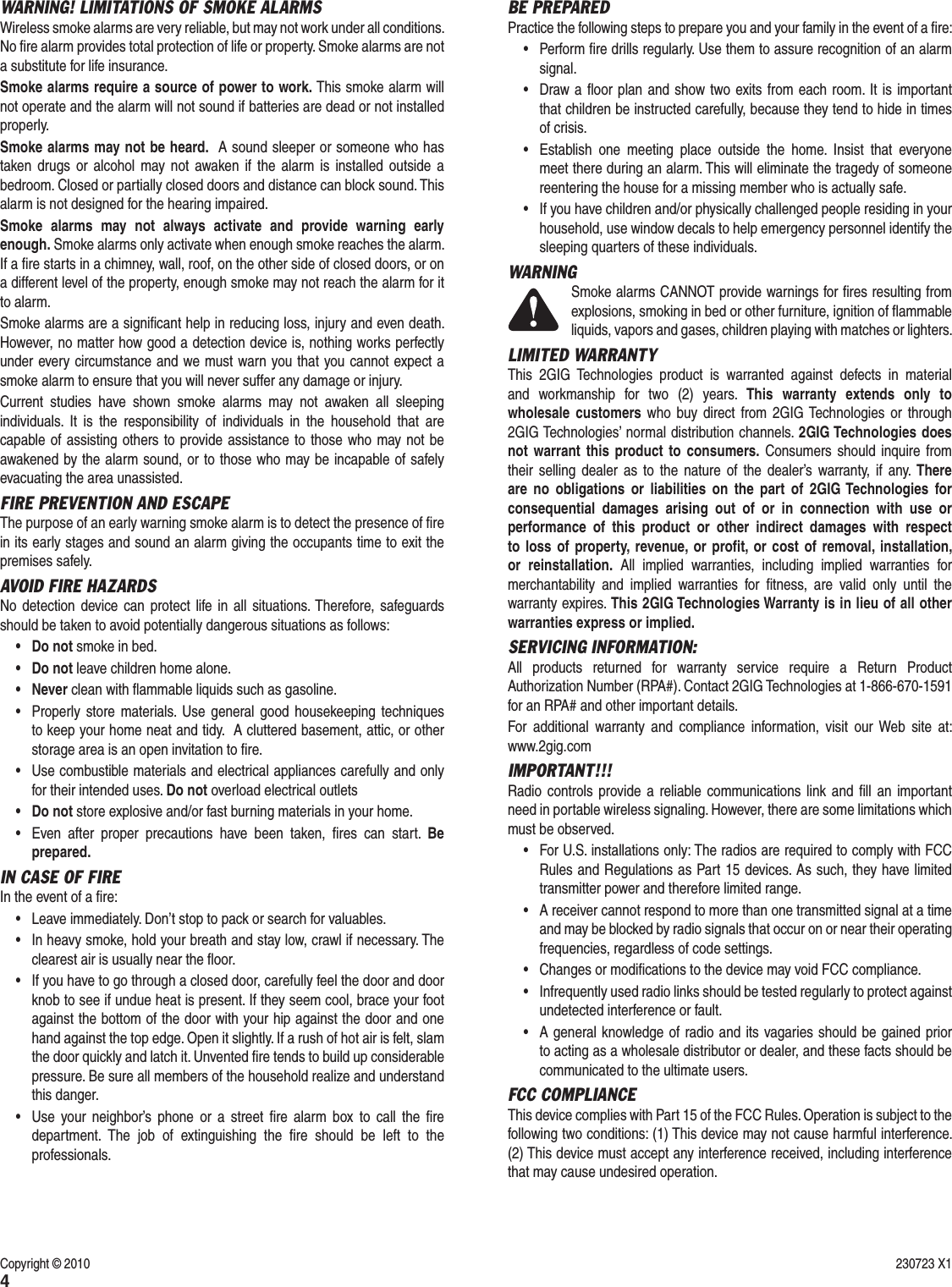 4BE PREPARED Practice the following steps to prepare you and your family in the event of a ﬁ re:&bull;  Perform ﬁ re drills regularly. Use them to assure recognition of an alarm signal. &bull;  Draw a ﬂ oor plan and show two exits from each room. It is important that children be instructed carefully, because they tend to hide in times of crisis.&bull;  Establish one meeting place outside the home. Insist that everyone meet there during an alarm. This will eliminate the tragedy of someone reentering the house for a missing member who is actually safe.&bull;  If you have children and/or physically challenged people residing in your household, use window decals to help emergency personnel identify the sleeping quarters of these individuals.WARNINGSmoke alarms CANNOT provide warnings for ﬁ res resulting from explosions, smoking in bed or other furniture, ignition of ﬂ ammable liquids, vapors and gases, children playing with matches or lighters.LIMITED WARRANTYThis 2GIG Technologies product is warranted against defects in material and workmanship for two (2) years. This warranty extends only to wholesale customers who buy direct from 2GIG Technologies or through 2GIG Technologies&rsquo; normal distribution channels. 2GIG Technologies does not warrant this product to consumers. Consumers should inquire from their selling dealer as to the nature of the dealer&rsquo;s warranty, if any. There are no obligations or liabilities on the part of 2GIG Technologies for consequential damages arising out of or in connection with use or performance of this product or other indirect damages with respect to loss of property, revenue, or proﬁ t, or cost of removal, installation, or reinstallation. All implied warranties, including implied warranties for merchantability and implied warranties for ﬁ tness, are valid only until the warranty expires. This 2GIG Technologies Warranty is in lieu of all other warranties express or implied.SERVICING INFORMATION:All products returned for warranty service require a Return Product Authorization Number (RPA#). Contact 2GIG Technologies at 1-866-670-1591 for an RPA# and other important details.For additional warranty and compliance information, visit our Web site at: www.2gig.comIMPORTANT!!!Radio controls provide a reliable communications link and ﬁ ll an important need in portable wireless signaling. However, there are some limitations which must be observed.&bull;  For U.S. installations only: The radios are required to comply with FCC Rules and Regulations as Part 15 devices. As such, they have limited transmitter power and therefore limited range.&bull;  A receiver cannot respond to more than one transmitted signal at a time and may be blocked by radio signals that occur on or near their operating frequencies, regardless of code settings. &bull;  Changes or modiﬁ cations to the device may void FCC compliance.&bull;  Infrequently used radio links should be tested regularly to protect against undetected interference or fault.&bull;  A general knowledge of radio and its vagaries should be gained prior to acting as a wholesale distributor or dealer, and these facts should be communicated to the ultimate users.FCC COMPLIANCEThis device complies with Part 15 of the FCC Rules. Operation is subject to the following two conditions: (1) This device may not cause harmful interference. (2) This device must accept any interference received, including interference that may cause undesired operation.WARNING! LIMITATIONS OF SMOKE ALARMSWireless smoke alarms are very reliable, but may not work under all conditions. No ﬁ re alarm provides total protection of life or property. Smoke alarms are not a substitute for life insurance.Smoke alarms require a source of power to work. This smoke alarm will not operate and the alarm will not sound if batteries are dead or not installed properly. Smoke alarms may not be heard.  A sound sleeper or someone who has taken drugs or alcohol may not awaken if the alarm is installed outside a bedroom. Closed or partially closed doors and distance can block sound. This alarm is not designed for the hearing impaired.Smoke alarms may not always activate and provide warning early enough. Smoke alarms only activate when enough smoke reaches the alarm. If a ﬁ re starts in a chimney, wall, roof, on the other side of closed doors, or on a different level of the property, enough smoke may not reach the alarm for it to alarm.Smoke alarms are a signiﬁ cant help in reducing loss, injury and even death. However, no matter how good a detection device is, nothing works perfectly under every circumstance and we must warn you that you cannot expect a smoke alarm to ensure that you will never suffer any damage or injury. Current studies have shown smoke alarms may not awaken all sleeping individuals. It is the responsibility of individuals in the household that are capable of assisting others to provide assistance to those who may not be awakened by the alarm sound, or to those who may be incapable of safely evacuating the area unassisted.FIRE PREVENTION AND ESCAPEThe purpose of an early warning smoke alarm is to detect the presence of ﬁ re in its early stages and sound an alarm giving the occupants time to exit the premises safely.AVOID FIRE HAZARDSNo detection device can protect life in all situations. Therefore, safeguards should be taken to avoid potentially dangerous situations as follows:&bull; Do not smoke in bed.&bull; Do not leave children home alone.&bull; Never clean with ﬂ ammable liquids such as gasoline.&bull;  Properly store materials. Use general good housekeeping techniques to keep your home neat and tidy.  A cluttered basement, attic, or other storage area is an open invitation to ﬁ re.&bull;  Use combustible materials and electrical appliances carefully and only for their intended uses. Do not overload electrical outlets&bull; Do not store explosive and/or fast burning materials in your home.&bull;  Even after proper precautions have been taken, ﬁ res can start. Be prepared.IN CASE OF FIRE In the event of a ﬁ re:&bull;  Leave immediately. Don&rsquo;t stop to pack or search for valuables. &bull;  In heavy smoke, hold your breath and stay low, crawl if necessary. The clearest air is usually near the ﬂ oor.  &bull;  If you have to go through a closed door, carefully feel the door and door knob to see if undue heat is present. If they seem cool, brace your foot against the bottom of the door with your hip against the door and one hand against the top edge. Open it slightly. If a rush of hot air is felt, slam the door quickly and latch it. Unvented ﬁ re tends to build up considerable pressure. Be sure all members of the household realize and understand this danger.&bull;  Use your neighbor&rsquo;s phone or a street ﬁ re alarm box to call the ﬁ re department. The job of extinguishing the ﬁ re should be left to the professionals.Copyright &copy; 2010  230723 X1